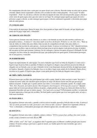 Os componentes deverão tirar a sorte para ver quem ﬁcará com o chicote. Deverão sentar na roda com as pernas
cruzadas. Quem estiver segurando o chicote corre ao redor da roda e então pergunta: - Posso jogar? E todos
respondem: - Pode! Aí, ele deixa o chicote cair atrás de alguém da roda. Este deverá perceber, pegar o chicote e
correr atrás de quem jogou antes que este sente no seu lugar. Se conseguir pegar aquele que jogou ele será o
próximo a jogar o chicote, se não conseguir quem jogou o chicote continuará segurando o chicotinho para jogar
atrás de outra pessoa.
37) CONGELADO
Uma espécie de pega-pega. Quem for pego, deve ﬁcar parado no lugar onde foi tocado, até que alguém que
ainda não foi pego toque nele, o libertando.
38) CHOCOLATE INGLÊS
Várias pessoas formam uma roda. Juntam-se as mãos e vão batendo na mão de cada membro conforme vai
passando a música... A música é: "chocolate inglês tá na boca do freguês. Primeira vez um, dois, três..." Bate na
mão de sílaba em sílaba, fala uma sílaba e bate na mão do companheiro do lado, fala outra sílaba e o
companheiro bate na mão da outra pessoa... Assim por diante. A música vai terminar no "três". Quando terminar,
a pessoa que recebeu o tapa na mão por último terá que pisar no pé de alguém (cada pessoa do jogo só poderá
dar um passo na hora que terminar a música). Se ela conseguir, a pessoa em quem ela pisou é eliminada. Se não
conseguir, ela fala o nome de outra pessoa do jogo, que poderá pisar em quem quiser. A brincadeira prossegue
até só uma pessoa, o vencedor.
39) BARREIRABOL
Jogam um representante de cada equipe. Um será o baleador (que ﬁcará na linha de chegada) e o outro será o
fugitivo (que ﬁcará na linha se partida). O objetivo do fugitivo é chegar o mais próximo possível da linha de
chegada sem ser baleado, uma vez que o baleador irá ter à sua disposição dezenas de bolas de papel para jogar
no fugitivo. Quando o fugitivo for baleado, risca-se no chão o lugar exato aonde ele foi baleado. Depois disso,
invertem-se os papéis. O fugitivo que chegar o mais perto possível da linha de chegada vence a prova.
40) TRÊS, TRÊS, PASSARÁS
Primeiro temos que escolher dois participantes que serão a ponte, dando as mãos um para o outro. Sem que o
restante da turma saiba, eles decidem quem será pera ou maçã. Os demais fazem uma ﬁla que passará por
debaixo da ponte. A dupla que é a ponte juntam suas mãos e as levantam, formando a ponte. Aí, a dupla canta:
"Três, Três, Passarás, derradeiro ﬁcarás. Bom barqueiro, bom barqueiro, dê licença pra eu passar". Quando
quase todos já tiverem passado por debaixo da ponte, a dupla prende seus braços na cintura do último da ﬁla e
perguntam baixinho sem que os outros ouçam: - Você quer pera ou maçã? O Participante escolhe e vai para trás
de quem representa a fruta que ele escolheu. No ﬁnal ganha o participante que tiver mais gente atrás, ou seja, a
fruta mais escolhida.
41) PASSA BOLA
Os jogadores formam uma roda e, quando a música estiver tocando, passarão a bola de mão em mão. A música é
"Lá vai a bola, passando na roda, quem ﬁcar com a bola na mão, cai fora!". Quem tiver segurando a bola no
"fora", é eliminado e a brincadeira prossegue até sobrarem apenas dois, da onde sairá o campeão.
42) ESTÁTUA
Os jogadores formam uma roda e, rodando, cantam a música: "O Circo pegou fogo, palhaço deu sinal, acuda,
acuda, acuda a bandeira nacional, Brasil, 44
2000, se buliu, saiu!". No "saiu", os jogadores têm 5 segundos para escolherem a melhor posição para ﬁcarem
estátuas. O mestre começa a provocar e, quem se mexer, sai. Ganha quem for mais resistente, que será o
próximo mestre.
 