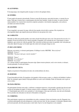 43) ALTURINHA
É um pega-pega, mas ninguém pode ser pego se estiver sob qualquer altura.
44) SOMBRA
É uma espécie de passeio sincronizado. Forma-se uma ﬁla de pessoas, uma atrás da outra, e o mestre ﬁca na
ponta. Tudo que o mestre ﬁzer, os participantes deverão fazer também. Aonde ele entrar, os outros deverão
entrar também. Se o mestre ﬁzer exercícios corporais, posições e movimentos engraçados, com certeza a
atividade será muito divertida.
45) GELINHO
É um congelado, mas quem for pego, além de ﬁcar parado, deverá abrir as pernas. Ele só poderá ser
descongelado depois que alguém passar por debaixo de suas pernas três vezes.
46) GARRAFÃO
Desenhe no chão uma garrafa grande e um outro círculo fora dela que será o céu. Uma pessoa ﬁca no céu e é o
pegador. O resto da turma ﬁca em volta do garrafão. O pegador vem correndo do céu e tenta pegar os outros
jogadores, que correm em volta do garrafão. Não vale pisar na linha nem entrar no garrafão, mas vale pular por
cima dele. Quem for pego vai levando tapas dos outros até conseguir chegar ao céu.
47) BOCA DE FORNO
Brincam: um mestre e os demais participantes. O diálogo é assim: MESTRE: "Boca de forno" 
DEMAIS: "Forno é" 
MESTRE: "Vão fazer tudo que o mestre mandar?"
DEMAIS: "Vamos" 
MESTRE: "E se não ﬁzer?" 
DEMAIS: "Leva bolo" 
Aí, o mestre manda os participantes buscarem algo. Quem trouxer primeiro, será o novo mestre, os demais,
levarão palmadas. E assim por diante...
48) BANHO DE CHUVA
Implica em promover brincadeiras de roda e de corrida debaixo de chuva.
49) BOBINHO
É uma brincadeira de bola. Os jogadores vão jogando a bola um para o outro, e o objetivo do bobinho é roubar a
bola. Se conseguir, quem chutou a bola pela última vez será o novo bobinho. Pode ser brincado com os pés ou
com as mãos.
50) PASSA PRENDA
Os participantes formam uma roda e, conforme a contagem regressiva, vão passando a prenda (que deverá estar
escrita em um pedaço de papel). O mestre começa a fazer a contagem e todos ajudam "10, 9, 8, 7, 6, 5, 4, 3, 2,
1". O participante que estiver com a prenda no 1, deverá pagar o mico que está escrito, mas não será eliminado.
Novas prendas são colocadas na roda até a brincadeira se desgastar.
51) COBRINHA
Dois participantes seguram nas extremidades da corda e começam a fazer movimentos com ela. Enquanto isso,
os demais participantes deverão ultrapassar a corda sem tocar nela. Se não conseguir, é eliminado. Quando todos
já tiverem passado, deverão passar para o outro lado. E por aí vai até chegarmos a um campeão.
 