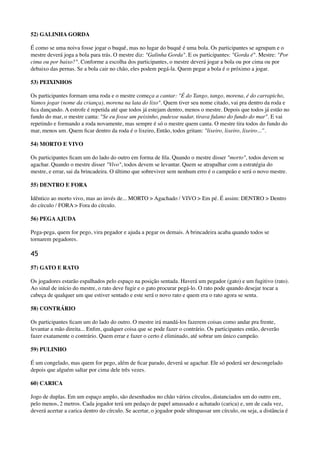 52) GALINHA GORDA
É como se uma noiva fosse jogar o buquê, mas no lugar do buquê é uma bola. Os participantes se agrupam e o
mestre deverá joga a bola para trás. O mestre diz: "Galinha Gorda". E os participantes: "Gorda é". Mestre: "Por
cima ou por baixo?". Conforme a escolha dos participantes, o mestre deverá jogar a bola ou por cima ou por
debaixo das pernas. Se a bola cair no chão, eles podem pegá-la. Quem pegar a bola é o próximo a jogar.
53) PEIXINHOS
Os participantes formam uma roda e o mestre começa a cantar: "É do Tango, tango, morena, é do carrapicho,
Vamos jogar (nome da criança), morena na lata do lixo". Quem tiver seu nome citado, vai pra dentro da roda e
ﬁca dançando. A estrofe é repetida até que todos já estejam dentro, menos o mestre. Depois que todos já estão no
fundo do mar, o mestre canta: "Se eu fosse um peixinho, pudesse nadar, tirava fulano do fundo do mar". E vai
repetindo e formando a roda novamente, mas sempre é só o mestre quem canta. O mestre tira todos do fundo do
mar, menos um. Quem ﬁcar dentro da roda é o lixeiro, Então, todos gritam: "lixeiro, lixeiro, lixeiro...”.
54) MORTO E VIVO
Os participantes ﬁcam um do lado do outro em forma de ﬁla. Quando o mestre disser "morto", todos devem se
agachar. Quando o mestre disser "Vivo", todos devem se levantar. Quem se atrapalhar com a estratégia do
mestre, e errar, sai da brincadeira. O último que sobreviver sem nenhum erro é o campeão e será o novo mestre.
55) DENTRO E FORA
Idêntico ao morto vivo, mas ao invés de... MORTO > Agachado / VIVO > Em pé. É assim: DENTRO > Dentro
do círculo / FORA > Fora do círculo.
56) PEGAAJUDA
Pega-pega, quem for pego, vira pegador e ajuda a pegar os demais. A brincadeira acaba quando todos se
tornarem pegadores.
45
57) GATO E RATO
Os jogadores estarão espalhados pelo espaço na posição sentada. Haverá um pegador (gato) e um fugitivo (rato).
Ao sinal de início do mestre, o rato deve fugir e o gato procurar pegá-lo. O rato pode quando desejar tocar a
cabeça de qualquer um que estiver sentado e este será o novo rato e quem era o rato agora se senta.
58) CONTRÁRIO
Os participantes ﬁcam um do lado do outro. O mestre irá mandá-los fazerem coisas como andar pra frente,
levantar a mão direita... Enﬁm, qualquer coisa que se pode fazer o contrário. Os participantes então, deverão
fazer exatamente o contrário. Quem errar e fazer o certo é eliminado, até sobrar um único campeão.
59) PULINHO
É um congelado, mas quem for pego, além de ﬁcar parado, deverá se agachar. Ele só poderá ser descongelado
depois que alguém saltar por cima dele três vezes.
60) CARICA
Jogo de duplas. Em um espaço amplo, são desenhados no chão vários círculos, distanciados um do outro em,
pelo menos, 2 metros. Cada jogador terá um pedaço de papel amassado e achatado (carica) e, um de cada vez,
deverá acertar a carica dentro do círculo. Se acertar, o jogador pode ultrapassar um círculo, ou seja, a distância é
 