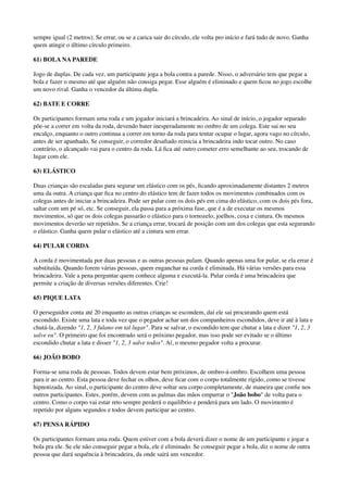 sempre igual (2 metros). Se errar, ou se a carica sair do círculo, ele volta pro início e fará tudo de novo. Ganha
quem atingir o último círculo primeiro.
61) BOLA NA PAREDE
Jogo de duplas. De cada vez, um participante joga a bola contra a parede. Nisso, o adversário tem que pegar a
bola e fazer o mesmo até que alguém não consiga pegar. Esse alguém é eliminado e quem ﬁcou no jogo escolhe
um novo rival. Ganha o vencedor da última dupla.
62) BATE E CORRE
Os participantes formam uma roda e um jogador iniciará a brincadeira. Ao sinal de início, o jogador separado
põe-se a correr em volta da roda, devendo bater inesperadamente no ombro de um colega. Este sai no seu
encalço, enquanto o outro continua a correr em torno da roda para tentar ocupar o lugar, agora vago no círculo,
antes de ser apanhado. Se conseguir, o corredor desaﬁado reinicia a brincadeira indo tocar outro. No caso
contrário, o alcançado vai para o centro da roda. Lá ﬁca até outro cometer erro semelhante ao seu, trocando de
lugar com ele.
63) ELÁSTICO
Duas crianças são escaladas para segurar um elástico com os pés, ﬁcando aproximadamente distantes 2 metros
uma da outra. A criança que ﬁca no centro do elástico tem de fazer todos os movimentos combinados com os
colegas antes de iniciar a brincadeira. Pode ser pular com os dois pés em cima do elástico, com os dois pés fora,
saltar com um pé só, etc. Se conseguir, ela passa para a próxima fase, que é a de executar os mesmos
movimentos, só que os dois colegas passarão o elástico para o tornozelo, joelhos, coxa e cintura. Os mesmos
movimentos deverão ser repetidos. Se a criança errar, trocará de posição com um dos colegas que esta segurando
o elástico. Ganha quem pular o elástico até a cintura sem errar.
64) PULAR CORDA
A corda é movimentada por duas pessoas e as outras pessoas pulam. Quando apenas uma for pular, se ela errar é
substituída. Quando forem várias pessoas, quem enganchar na corda é eliminada. Há várias versões para essa
brincadeira. Vale a pena perguntar quem conhece alguma e executá-la. Pular corda é uma brincadeira que
permite a criação de diversas versões diferentes. Crie!
65) PIQUE LATA
O perseguidor conta até 20 enquanto as outras crianças se escondem, daí ele sai procurando quem está
escondido. Existe uma lata e toda vez que o pegador achar um dos companheiros escondidos, deve ir até à lata e
chutá-la, dizendo "1, 2, 3 fulano em tal lugar". Para se salvar, o escondido tem que chutar a lata e dizer "1, 2, 3
salve eu". O primeiro que foi encontrado será o próximo pegador, mas isso pode ser evitado se o último
escondido chutar a lata e disser "1, 2, 3 salve todos". Aí, o mesmo pegador volta a procurar.
66) JOÃO BOBO
Forma-se uma roda de pessoas. Todos devem estar bem próximos, de ombro-á-ombro. Escolhem uma pessoa
para ir ao centro. Esta pessoa deve fechar os olhos, deve ﬁcar com o corpo totalmente rígido, como se tivesse
hipnotizada. Ao sinal, o participante do centro deve soltar seu corpo completamente, de maneira que conﬁe nos
outros participantes. Estes, porém, devem com as palmas das mãos empurrar o "João bobo" de volta para o
centro. Como o corpo vai estar reto sempre perderá o equilíbrio e penderá para um lado. O movimento é
repetido por alguns segundos e todos devem participar ao centro.
67) PENSA RÁPIDO
Os participantes formam uma roda. Quem estiver com a bola deverá dizer o nome de um participante e jogar a
bola pra ele. Se ele não conseguir pegar a bola, ele é eliminado. Se conseguir pegar a bola, diz o nome de outra
pessoa que dará sequência à brincadeira, da onde sairá um vencedor.
 