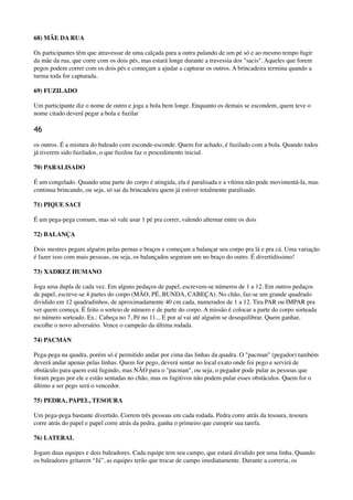 68) MÃE DA RUA
Os participantes têm que atravessar de uma calçada para a outra pulando de um pé só e ao mesmo tempo fugir
da mãe da rua, que corre com os dois pés, mas estará longe durante a travessia dos "sacis". Aqueles que forem
pegos podem correr com os dois pés e começam a ajudar a capturar os outros. A brincadeira termina quando a
turma toda for capturada.
69) FUZILADO
Um participante diz o nome de outro e joga a bola bem longe. Enquanto os demais se escondem, quem teve o
nome citado deverá pegar a bola e fuzilar
46
os outros. É a mistura do baleado com esconde-esconde. Quem for achado, é fuzilado com a bola. Quando todos
já tiverem sido fuzilados, o que fuzilou faz o procedimento inicial.
70) PARALISADO
É um congelado. Quando uma parte do corpo é atingida, ela é paralisada e a vítima não pode movimentá-la, mas
continua brincando, ou seja, só sai da brincadeira quem já estiver totalmente paralisado.
71) PIQUE SACI
É um pega-pega comum, mas só vale usar 1 pé pra correr, valendo alternar entre os dois
72) BALANÇA
Dois mestres pegam alguém pelas pernas e braços e começam a balançar seu corpo pra lá e pra cá. Uma variação
é fazer isso com mais pessoas, ou seja, os balançados seguram um no braço do outro. É divertidíssimo!
73) XADREZ HUMANO
Joga uma dupla de cada vez. Em alguns pedaços de papel, escrevem-se números de 1 a 12. Em outros pedaços
de papel, escreve-se 4 partes do corpo (MÃO, PÉ, BUNDA, CABEÇA). No chão, faz-se um grande quadrado
dividido em 12 quadradinhos, de aproximadamente 40 cm cada, numerados de 1 a 12. Tira PAR ou IMPAR pra
ver quem começa. É feito o sorteio de número e de parte do corpo. A missão é colocar a parte do corpo sorteada
no número sorteado. Ex.: Cabeça no 7, Pé no 11... E por aí vai até alguém se desequilibrar. Quem ganhar,
escolhe o novo adversário. Vence o campeão da última rodada.
74) PACMAN
Pega-pega na quadra, porém só é permitido andar por cima das linhas da quadra. O "pacman" (pegador) também
deverá andar apenas pelas linhas. Quem for pego, deverá sentar no local exato onde foi pego e servirá de
obstáculo para quem está fugindo, mas NÃO para o "pacman", ou seja, o pegador pode pular as pessoas que
foram pegas por ele e estão sentadas no chão, mas os fugitivos não podem pular esses obstáculos. Quem for o
último a ser pego será o vencedor.
75) PEDRA, PAPEL, TESOURA
Um pega-pega bastante divertido. Correm três pessoas em cada rodada. Pedra corre atrás da tesoura, tesoura
corre atrás do papel e papel corre atrás da pedra, ganha o primeiro que cumprir sua tarefa.
76) LATERAL
Jogam duas equipes e dois baleadores. Cada equipe tem seu campo, que estará dividido por uma linha. Quando
os baleadores gritarem “Já”, as equipes terão que trocar de campo imediatamente. Durante a correria, os
 
