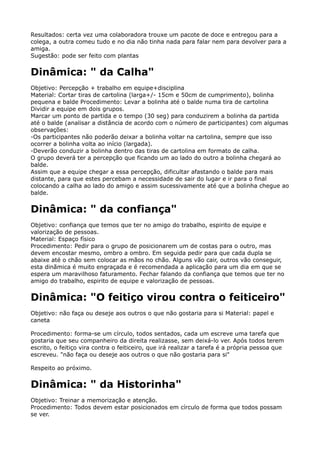 Resultados: certa vez uma colaboradora trouxe um pacote de doce e entregou para a
colega, a outra comeu tudo e no dia não tinha nada para falar nem para devolver para a
amiga. 
Sugestão: pode ser feito com plantas
Dinâmica: " da Calha"
Objetivo: Percepção + trabalho em equipe+disciplina 
Material: Cortar tiras de cartolina (larga+/- 15cm e 50cm de cumprimento), bolinha
pequena e balde Procedimento: Levar a bolinha até o balde numa tira de cartolina 
Dividir a equipe em dois grupos. 
Marcar um ponto de partida e o tempo (30 seg) para conduzirem a bolinha da partida
até o balde (analisar a distância de acordo com o número de participantes) com algumas
observações: 
-Os participantes não poderão deixar a bolinha voltar na cartolina, sempre que isso
ocorrer a bolinha volta ao início (largada). 
-Deverão conduzir a bolinha dentro das tiras de cartolina em formato de calha. 
O grupo deverá ter a percepção que ficando um ao lado do outro a bolinha chegará ao
balde. 
Assim que a equipe chegar a essa percepção, dificultar afastando o balde para mais
distante, para que estes percebam a necessidade de sair do lugar e ir para o final
colocando a calha ao lado do amigo e assim sucessivamente até que a bolinha chegue ao
balde.
Dinâmica: " da confiança"
Objetivo: confiança que temos que ter no amigo do trabalho, espirito de equipe e
valorização de pessoas. 
Material: Espaço físico 
Procedimento: Pedir para o grupo de posicionarem um de costas para o outro, mas
devem encostar mesmo, ombro a ombro. Em seguida pedir para que cada dupla se
abaixe até o chão sem colocar as mãos no chão. Alguns vão cair, outros vão conseguir,
esta dinãmica é muito engraçada e é recomendada a aplicação para um dia em que se
espera um maravilhoso faturamento. Fechar falando da confiança que temos que ter no
amigo do trabalho, espirito de equipe e valorização de pessoas.
Dinâmica: "O feitiço virou contra o feiticeiro"
Objetivo: não faça ou deseje aos outros o que não gostaria para si Material: papel e
caneta
Procedimento: forma-se um círculo, todos sentados, cada um escreve uma tarefa que
gostaria que seu companheiro da direita realizasse, sem deixá-lo ver. Após todos terem
escrito, o feitiço vira contra o feiticeiro, que irá realizar a tarefa é a própria pessoa que
escreveu. "não faça ou deseje aos outros o que não gostaria para si"
Respeito ao próximo.
Dinâmica: " da Historinha"
Objetivo: Treinar a memorização e atenção. 
Procedimento: Todos devem estar posicionados em círculo de forma que todos possam
se ver. 
 