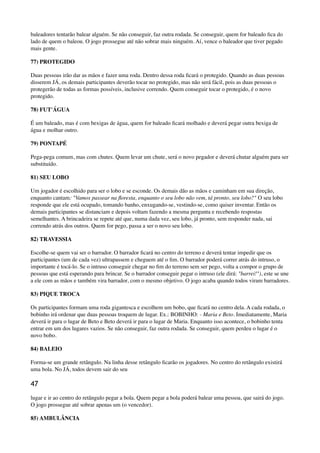 baleadores tentarão balear alguém. Se não conseguir, faz outra rodada. Se conseguir, quem for baleado ﬁca do
lado de quem o baleou. O jogo prossegue até não sobrar mais ninguém. Aí, vence o baleador que tiver pegado
mais gente.
77) PROTEGIDO
Duas pessoas irão dar as mãos e fazer uma roda. Dentro dessa roda ﬁcará o protegido. Quando as duas pessoas
disserem JÁ, os demais participantes deverão tocar no protegido, mas não será fácil, pois as duas pessoas o
protegerão de todas as formas possíveis, inclusive correndo. Quem conseguir tocar o protegido, é o novo
protegido.
78) FUT'ÁGUA
É um baleado, mas é com bexigas de água, quem for baleado ﬁcará molhado e deverá pegar outra bexiga de
água e molhar outro.
79) PONTAPÉ
Pega-pega comum, mas com chutes. Quem levar um chute, será o novo pegador e deverá chutar alguém para ser
substituído.
81) SEU LOBO
Um jogador é escolhido para ser o lobo e se esconde. Os demais dão as mãos e caminham em sua direção,
enquanto cantam: "Vamos passear na ﬂoresta, enquanto o seu lobo não vem, tá pronto, seu lobo?" O seu lobo
responde que ele está ocupado, tomando banho, enxugando-se, vestindo-se, como quiser inventar. Então os
demais participantes se distanciam e depois voltam fazendo a mesma pergunta e recebendo respostas
semelhantes. A brincadeira se repete até que, numa dada vez, seu lobo, já pronto, sem responder nada, sai
correndo atrás dos outros. Quem for pego, passa a ser o novo seu lobo.
82) TRAVESSIA
Escolhe-se quem vai ser o barrador. O barrador ﬁcará no centro do terreno e deverá tentar impedir que os
participantes (um de cada vez) ultrapassem e cheguem até o ﬁm. O barrador poderá correr atrás do intruso, o
importante é tocá-lo. Se o intruso conseguir chegar no ﬁm do terreno sem ser pego, volta a compor o grupo de
pessoas que está esperando para brincar. Se o barrador conseguir pegar o intruso (ele dirá: "barrei!"), este se une
a ele com as mãos e também vira barrador, com o mesmo objetivo. O jogo acaba quando todos viram barradores.
83) PIQUE TROCA
Os participantes formam uma roda gigantesca e escolhem um bobo, que ﬁcará no centro dela. A cada rodada, o
bobinho irá ordenar que duas pessoas troquem de lugar. Ex.: BOBINHO: - Maria e Beto. Imediatamente, Maria
deverá ir para o lugar de Beto e Beto deverá ir para o lugar de Maria. Enquanto isso acontece, o bobinho tenta
entrar em um dos lugares vazios. Se não conseguir, faz outra rodada. Se conseguir, quem perdeu o lugar é o
novo bobo.
84) BALEIO
Forma-se um grande retângulo. Na linha desse retângulo ﬁcarão os jogadores. No centro do retângulo existirá
uma bola. No JÁ, todos devem sair do seu
47
lugar e ir ao centro do retângulo pegar a bola. Quem pegar a bola poderá balear uma pessoa, que sairá do jogo.
O jogo prossegue até sobrar apenas um (o vencedor).
85) AMBULÂNCIA
 