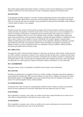 Dois mestres pegam alguém pelas pernas e braços e começam a correr com ele, ﬁngindo que é um emergente.
Também se pode fazer isso com mais pessoas. Ou seja, os emergentes seguram um no braço do outro.
86) DUPLINHA
É um pega-pega. Escolha o pegador e o corredor. Os demais participantes deverão formar duplas, que deverão
andar de braços dados. Quem não tem sócio deve correr do pegador, dando braço a um jogador de uma dupla.
Nesse caso, o par do outro lado vira corredor e foge, para pegar em outra pessoa de outra dupla, onde acontecerá
o mesmo. Quem for pego é o novo pegador.
87) TACO
Desenhe com giz dois círculos em lados opostos do espaço onde estiverem jogando. Ao lado de cada círculo,
coloque uma base. Os jogadores se dividem em dois times. Um time começa com os tacos (os rebatedores) e o
outro com a bolinha (os lançadores). Os lançadores devem tentar derrubar a base oposta com a bolinha, e o
rebatedor deve defender a base com o taco. Se o rebatedor acertar a bolinha, o lançador da base oposta (que
jogou a bola acertada) deve correr para pegá-la. Enquanto o lançador não pegar a bolinha, os rebatedores correm
entre as bases e batem os tacos quando se cruzam. Cada batida vale um ponto. Quando o lançador pega a
bolinha, ele pode jogá-la para o parceiro ou tentar acertar um dos rebatedores. Quando um rebatedor é acertado
pela bolinha fora do círculo, ele é queimado. Quando a base é derrubada ou um jogador é queimado pela
bolinha, invertem-se os times: lançadores passam a ser rebatedores. Tem que combinar o número de pontos
necessários para ganhar antes de começar o jogo.
88) CABRA CEGA
Um grupo dá as mãos e forma uma roda. Escolhe-se a cabra cega, que ﬁcará no centro da roda. A cabra cega tem
seus olhos vendados e uma pessoa a rodará 25 vezes, fazendo com que ela ﬁque zonza. A função da cabra cega é
pegar uma pessoa da roda, que estará em movimento. Lembrando que em nenhum momento os componentes da
roda podem soltar as mãos. A pessoa que foi tocada pela cabra cega é obrigada a deixar que a cabra cega apalpe
seu corpo todo. Se a cabra cega errar, continua a brincadeira. Quem for descoberto, é a nova cabra cega.
89) CACHORRINHO
Pega-pega comum, só que os participantes só poderão correr de quatro, como cachorrinhos.
90) GATO MIA
Escolham um jogador para ser o pegador. Ele deve ter os olhos vendados. O pegador conta até dez enquanto os
outros jogadores se afastam dele. Não vale correr. Depois de contar até dez, o pegador sai à procura dos outros.
Quando pegar alguém, ele diz gato mia! A pessoa que foi pega tem que miar. Se o pegador acertar quem é, a
pessoa vira o próximo pegador. Senão, continua tentando...
91) TOURO HUMANO
Uma pessoa será o touro. De cada vez, um participante montará no touro e tentará, em meio aos movimentos
bruscos do touro, permanecer em cima dele. Ganha quem ﬁcar mais tempo nas costas do "touro".
92) RASTEIRA
Dois competidores se apoiam, com as mãos, nos ombros um do outro e tentam derrubar uns aos outros sem as
mãos. Quem conseguir derrubar o adversário sem usar as mãos, vence.
93) PISADINHA
Dois competidores se apoiam, com as mãos, nos ombros um do outro e tentam pisas uns nos pés dos outros.
Ganha quem conseguir pisar mais vezes no pé do adversário.
 