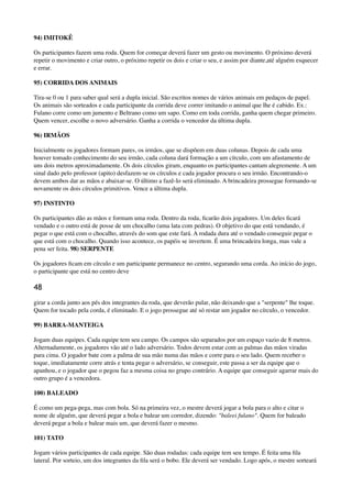 94) IMITOKÊ
Os participantes fazem uma roda. Quem for começar deverá fazer um gesto ou movimento. O próximo deverá
repetir o movimento e criar outro, o próximo repetir os dois e criar o seu, e assim por diante,até alguém esquecer
e errar.
95) CORRIDA DOS ANIMAIS
Tira-se 0 ou 1 para saber qual será a dupla inicial. São escritos nomes de vários animais em pedaços de papel.
Os animais são sorteados e cada participante da corrida deve correr imitando o animal que lhe é cabido. Ex.:
Fulano corre como um jumento e Beltrano como um sapo. Como em toda corrida, ganha quem chegar primeiro.
Quem vencer, escolhe o novo adversário. Ganha a corrida o vencedor da última dupla.
96) IRMÃOS
Inicialmente os jogadores formam pares, os irmãos, que se dispõem em duas colunas. Depois de cada uma
houver tomado conhecimento do seu irmão, cada coluna dará formação a um círculo, com um afastamento de
uns dois metros aproximadamente. Os dois círculos giram, enquanto os participantes cantam alegremente. A um
sinal dado pelo professor (apito) desfazem-se os círculos e cada jogador procura o seu irmão. Encontrando-o
devem ambos dar as mãos e abaixar-se. O último a fazê-lo será eliminado. A brincadeira prossegue formando-se
novamente os dois círculos primitivos. Vence a última dupla.
97) INSTINTO
Os participantes dão as mãos e formam uma roda. Dentro da roda, ﬁcarão dois jogadores. Um deles ﬁcará
vendado e o outro está de posse de um chocalho (uma lata com pedras). O objetivo do que está vendando, é
pegar o que está com o chocalho, através do som que este fará. A rodada dura até o vendado conseguir pegar o
que está com o chocalho. Quando isso acontece, os papéis se invertem. É uma brincadeira longa, mas vale a
pena ser feita. 98) SERPENTE
Os jogadores ﬁcam em círculo e um participante permanece no centro, segurando uma corda. Ao início do jogo,
o participante que está no centro deve
48
girar a corda junto aos pés dos integrantes da roda, que deverão pular, não deixando que a "serpente" lhe toque.
Quem for tocado pela corda, é eliminado. E o jogo prossegue até só restar um jogador no círculo, o vencedor.
99) BARRA-MANTEIGA
Jogam duas equipes. Cada equipe tem seu campo. Os campos são separados por um espaço vazio de 8 metros.
Alternadamente, os jogadores vão até o lado adversário. Todos devem estar com as palmas das mãos viradas
para cima. O jogador bate com a palma de sua mão numa das mãos e corre para o seu lado. Quem receber o
toque, imediatamente corre atrás e tenta pegar o adversário, se conseguir, este passa a ser da equipe que o
apanhou, e o jogador que o pegou faz a mesma coisa no grupo contrário. A equipe que conseguir agarrar mais do
outro grupo é a vencedora.
100) BALEADO
É como um pega-pega, mas com bola. Só na primeira vez, o mestre deverá jogar a bola para o alto e citar o
nome de alguém, que deverá pegar a bola e balear um corredor, dizendo: "baleei fulano". Quem for baleado
deverá pegar a bola e balear mais um, que deverá fazer o mesmo.
101) TATO
Jogam vários participantes de cada equipe. São duas rodadas: cada equipe tem seu tempo. É feita uma ﬁla
lateral. Por sorteio, um dos integrantes da ﬁla será o bobo. Ele deverá ser vendado. Logo após, o mestre sorteará
 