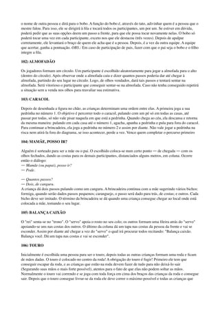 o nome de outra pessoa e dirá para o bobo. A função do bobo é, através do tato, adivinhar quem é a pessoa que o
mestre falou. Para isso, ele se dirigirá à ﬁla e tocará todos os participantes, um por um. Se estiver em dúvida,
poderá pedir que as suas opções deem um passo a frente, para que ele possa tocar novamente nelas. O bobo só
poderá tocar uma vez em cada participante, exceto nos que ele destacou (três vezes). Depois de apalpar
corretamente, ele levantará o braço de quem ele acha que é a pessoa. Depois, é a vez da outra equipe. A equipe
que acertar, ganha a pontuação. OBS.: Em caso de participação de pais, fazer com que o pai seja o bobo e o ﬁlho
integre a ﬁla.
102) ALMOFADÃO
Os jogadores formam um círculo. Um participante é escolhido aleatoriamente para jogar a almofada para o alto
(dentro do círculo). Após observar onde a almofada caiu e dizer quantos passos poderia dar até chegar à
almofada, partindo do seu lugar no círculo. Logo, de olhos vendados, dará tais passos e tentará sentar na
almofada. Será vitorioso o participante que conseguir sentar-se na almofada. Caso não tenha conseguido repetirá
a situação sem a venda nos olhos para reavaliar sua estimativa.
103) CARACOL
Depois de desenhada a ﬁgura no chão, as crianças determinam uma ordem entre elas. A primeira joga a sua
pedrinha no número 1. O objetivo é percorrer todo o caracol, pulando com um pé só em todas as casas, até
passar por todas, só não vale pisar naquela em que está a pedrinha. Quando chega ao céu, ela descansa e retorna
da mesma maneira: pulando em cada casa até o número 1, agacha, apanha a pedrinha e pula para fora do caracol.
Para continuar a brincadeira, ela joga a pedrinha no número 2 e assim por diante. Não vale jogar a pedrinha na
risca nem atirá-la fora do diagrama, se isso acontecer, perde a vez. Vence quem completar o percurso primeiro
104) MAMÃE, POSSO IR?
Alguém é sorteado para ser a mãe ou o pai. O escolhido coloca-se num certo ponto ― de chegada ― com os
olhos fechados, dando as costas para os demais participantes, distanciados alguns metros, em coluna. Ocorre
então o diálogo: 
― Mamãe (ou papai), posso ir? 
― Pode.
― Quantos passos? 
― Dois, de canguru. 
A criança dá dois passos pulando como um canguru. A brincadeira continua com a mãe sugerindo vários bichos:
formiga, quando serão dados passos pequenos; caranguejo, o passo será dado para trás, de costas; e outros. Cada
bicho deve ser imitado. O término da brincadeira se dá quando uma criança consegue chegar ao local onde está
colocada a mãe, tomando o seu lugar.
105) BALANÇA CAIXÃO
O "rei" senta-se no "trono". O "servo" apoia o rosto no seu colo; os outros formam uma ﬁleira atrás do "servo"
apoiando-se uns nas costas dos outros. O último da coluna dá um tapa nas costas da pessoa da frente e vai se
esconder. Assim por diante até chegar a vez do "servo" o qual irá procurar todos recitando: "Balança caixão.
Balança você. Dá um tapa nas costas e vai se esconder".
106) TOURO
Inicialmente é escolhida uma pessoa para ser o touro, depois todas as outras crianças formam uma roda e ﬁcam
de mãos dadas. O touro é colocado no centro da roda! A obrigação do touro é fugir! Primeiro ele tem que
conseguir escapar da roda, e as crianças que estão na roda devem fazer de tudo para não deixá-lo sair
(Segurando suas mãos o mais forte possível), atentos para o fato de que elas não podem soltar as mãos.
Normalmente o touro vai correndo e se joga com toda força em cima dos braços das crianças da roda e consegue
sair. Depois que o touro consegue livrar-se da roda ele deve correr o máximo possível e todas as crianças que
 