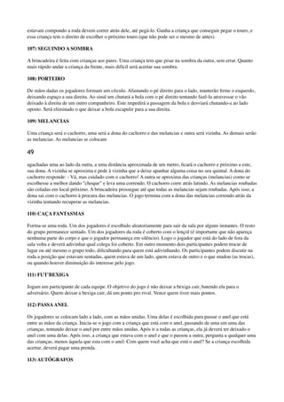 estavam compondo a roda devem correr atrás dele, até pegá-lo. Ganha a criança que conseguir pegar o touro, e
essa criança tem o direito de escolher o próximo touro (que não pode ser o mesmo de antes).
107) SEGUINDO A SOMBRA
A brincadeira é feita com crianças aos pares. Uma criança tem que pisar na sombra da outra, sem errar. Quanto
mais rápido andar a criança da frente, mais difícil será acertar sua sombra.
108) PORTEIRO
De mãos dadas os jogadores formam um círculo. Afastando o pé direito para o lado, manterão ﬁrme o esquerdo,
deixando espaço a sua direita. Ao sinal um chutará a bola com o pé direito tentando fazê-la atravessar o vão
deixado à direita de um outro companheiro. Este impedirá a passagem da bola e desviará chutando-a ao lado
oposto. Será eliminado o que deixar a bola escapulir para a sua direita.
109) MELANCIAS
Uma criança será o cachorro, uma será a dona do cachorro e das melancias e outra será vizinha. As demais serão
as melancias. As melancias se colocam
49
agachadas uma ao lado da outra, a uma distância aproximada de um metro, ﬁcará o cachorro e próximo a este,
sua dona. A vizinha se aproxima e pede à vizinha que a deixe apanhar alguma coisa no seu quintal. A dona do
cachorro responde: - Vá, mas cuidado com o cachorro! A outra se aproxima das crianças (melancias) como se
escolhesse a melhor dando "choque" e leva uma correndo. O cachorro corre atrás latindo. As melancias roubadas
são coladas em local próximo. A brincadeira prossegue até que todas as melancias sejam roubadas. Após isso, a
dona sai com o cachorro à procura das melancias. O jogo termina com a dona das melancias correndo atrás da
vizinha tentando recuperar as melancias.
110) CAÇA FANTASMAS
Forma-se uma roda. Um dos jogadores é escolhido aleatoriamente para sair da sala por alguns instantes. O resto
do grupo permanece sentado. Um dos jogadores da roda é coberto com o lençol (é importante que não apareça
nenhuma parte do corpo e que o jogador permaneça em silêncio). Logo o jogador que está do lado de fora da
sala volta e deverá adivinhar qual colega foi coberto. Em outro momento dois participantes podem trocar de
lugar ou até mesmo o grupo todo, diﬁcultando para quem está adivinhando. Os participantes podem discutir na
roda a posição que estavam sentadas, quem estava de um lado, quem estava de outro e o que mudou (as trocas),
ou quando houver diminuição do interesse pelo jogo.
111) FUT'BEXIGA
Jogam um participante de cada equipe. O objetivo do jogo é não deixar a bexiga cair, batendo ela para o
adversário. Quem deixar a bexiga cair, dá um ponto pro rival. Vence quem tiver mais pontos.
112) PASSAANEL
Os jogadores se colocam lado a lado, com as mãos unidas. Uma delas é escolhida para passar o anel que está
entre as mãos da criança. Inicia-se o jogo com a criança que está com o anel, passando de uma em uma das
crianças, tentando deixar o anel por entre mãos unidas. Após ir a todas as crianças, ela já deverá ter deixado o
anel com uma delas. Após isso, a criança que estava com o anel e que o passou a outra, pergunta a qualquer uma
das crianças, menos àquela que esta com o anel: Com quem você acha que está o anel? Se a criança escolhida
acertar, deverá pagar uma prenda.
113) AUTÓGRAFOS
 