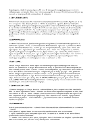 Os participantes estarão livremente dispostos. De posse de lápis e papel, cada participante deve, no tempo
estabelecido pelo coordenador, obter o maior número de autógrafos de pessoas. Obterá triunfo o participante que
conseguir no tempo estabelecido o maior número de autógrafos.
114) BOLINHA DE GUDE
Primeiro, façam um círculo no chão com aproximadamente trinta centímetros de diâmetro. A partir dele dê um
passo e risque uma linha. A seguir, dividam as bolinhas de gude entre os jogadores. Todos devem receber a
mesma quantidade. Sorteie quem será o primeiro jogador. Com a mão sobre a linha marcada, ele deve jogar uma
de suas bolinhas tentando deixá-la bem perto do círculo, mas sem que ela pare dentro dele. Esta rodada acaba
quando todos jogarem uma bolinha. Nas rodadas seguintes cada jogador poderá tentar jogar suas bolinhas o
mais próximo possível do círculo ou empurrar as bolinhas dos adversários para longe dele. O jogo termina
quando todas as bolinhas forem arremessadas e o ganhador é aquele que tiver deixado a sua mais perto do
círculo.
115) CINCO MARIAS
Essa brincadeira constitui em, primeiramente, procurar cinco pedrinhas que tenham tamanho aproximado ou
confeccionar saquinhos e recheá-los com arroz ou areia. Primeira rodada: Jogue todas as pedrinhas no chão e
tire uma delas (normalmente se tira a pedrinha que está mais próxima de outra). Depois, com a mesma mão,
jogue-a para o alto e pegue uma das que ﬁcaram no chão. Faça a mesma coisa até pegar todas as pedrinhas.
Segunda rodada: jogue as cinco pedrinhas no chão, depois tire uma e jogue-a para o alto, porém desta vez se
pegam duas pedrinhas de uma vez, mais a que foi jogada para o alto. Repita. Terceira rodada: cinco pedrinhas no
chão, tira-se uma e joga-se para o alto pegando desta vez três pedrinhas e depois a que foi jogada. Última
rodada: joga-se a pedrinha para o alto e pegam-se todas as que ﬁcaram no chão.
116) QUEIMADA
Todas as crianças deverão ﬁcar em um espaço suﬁcientemente grande para que todos possam correr e se
deslocar sem grandes riscos de choque. Elas receberão um pedaço de giz e anotarão no chão ou na parede, seu
nome a letra Q (queimei), a letra M (morri) e a letra S (salvei). O professor joga a bola de meia para o alto e está
dado o início. Pode-se colocar uma música para acompanhar o jogo. A criança que pegar a bolas, poderá no
máximo dar 3 passos para arremessar a bola nos colegas. Caso ela queime alguém este deverá marcar o que
houve e depois ﬁcará sentado no lugar. A criança que atirou também deverá marcar que conseguiu queimar o
colega. Para salvar bastará que a criança deixe de JOGAR NO OUTRO e passe para quem estiver sentado
(JOGAR PARA O OUTRO).Está então poderá levantar e continuar jogando. Todos os acontecimentos deverão
ser anotados para futura análise e discussão em grupo.
117) PALHA OU CHUMBO?
Dividem-se dois grupos de crianças. Um deles é sorteado para ﬁcar junto a um poste, de cócoras abraçando o
poste e os demais segurando sua cintura e mantendo uma mesma altura. O primeiro componente do outro grupo,
toma distância de cerca de 2 metros e sobe nas costas de quem está na coluna junto ao poste. Em seguida sobe
outro componente, até que todo o segundo grupo esteja sobre o primeiro. Nesse momento, o grupo de baixo
começa a balançar gritando: - Palha ou Chumbo? O jogo termina quando todos de cima forem derrubados,
invertendo as posições:
118) AMARELINHA
Brincam quantas crianças quiserem e cada uma tem sua pedra. Quando não disputam na fórmula de escolha fala:
- Primeira! 
(será a primeira), Segunda! Quem falar em segundo lugar será a segunda, assim sucessivamente. 
1) Joga se a pedra na 1a quadra, não podendo pular nela. Vai com um pé só, batendo os dois pés no chão, na
quarta e quinta casa e no céu sem ﬁm. 
2) Chutinho. Vai se chutando a pedra que foi jogada perto, antes da amarelinha, com um pé só. A pedra não pode
bater na risca, se errar passa para outra criança até chegar sua vez novamente. 
 