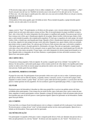3) Na terceira etapa, joga-se sem pedra. Com os olhos vendados diz: “__Pisei”? As outras respondem: “__Não”.
Assim casa por casa até sua vez. Também na terceira casa é com um pé só. E os dois pés na 4a e 5a casas. 
4) Tirar casa - de costas joga-se a pedra para trás, onde cair, essa casa será excluída. Risca-se com giz a mesma,
podendo pisar nela com os dois pés 
119) BASE 4 
A brincadeira é feita numa quadra, que é dividida ao meio. Nessa metade da quadra, o grupo desenha quatro
círculos, um em cada canto. E, no meio do
50
espaço, escreve “base”. Os participantes se dividem em dois grupos, com o mesmo número de integrantes. Os
grupos tiram na sorte para saber quem começa na base. Mas só um participante do grupo escolhido vai para a
base –não o time todo. Os outros integrantes dos dois grupos se espalham pela quadra. Essa pessoa que está na
base começa com a bola, que é chutada para alguém do seu grupo. Quem receber a bola tem que chutar a bola
para a outra metade da quadra, não ocupada pelos jogadores. É claro que os jogadores do outro grupo vão tentar
roubar a bola, evitando que seja lançada para longe. Quando a bola é chutada para longe por um dos integrantes
de um time, alguém do outro grupo tem que correr atrás dela. Enquanto isso, quem chutou a bola sai correndo
para tentar cruzar as quatro bases. Se a pessoa que foi buscar a bola retornar antes que o adversário complete a
volta (pelas quatro bases), ela pode queimá-lo, eliminando-o do jogo. Para não ser queimado, o participante
corre para a base mais próxima. Se ele conseguir cruzar as quatro bases antes que o participante que foi atrás da
bola volte, seu time marca um ponto. O jogo segue, com outro integrante do mesmo grupo posicionando-se na
base. Quando todos os integrantes de um time chutarem, os participantes do time adversário assumem a base.
Quem ﬁzer mais pontos ganha.
120) CARNE CRUA
Uma pessoa começa jogando a bola em alguém. Se acertar, o jogador que levou a bolada “vira repolho” (se
abaixa). Se não acertar, o adversário pode pegar a bola e tentar acertá-lo de volta. Quem vira repolho pode tentar
acertar os outros com a bola ou mesmo pegar nas pernas dos outros com as mãos. O objetivo do jogo é acertar
mais pessoas. Ganha quem ﬁcar por último.
121) DOENTE, MORTO E COVEIRO
O grupo faz uma roda. Os participantes ﬁcam passando a bola com os pés ou com as mãos. A primeira pessoa
que deixar a bola cair no chão ﬁca doente, a segunda, morta e a terceira, caveira. A caveira deve pegar a bola,
enquanto os outros correm, e gritar “Stop”. Ao ouvir o grito, todos devem ﬁcar parados e a caveira deve dar três
passos e tentar queimar um dos jogadores. Se isso acontecer, quem foi queimado pega a bola, e o jogo recomeça.
122) FLOR
O primeiro passo da brincadeira é desenhar no chão uma grande ﬂor e escrever nas pétalas nomes de frutas
escolhidas pelos participantes. Uma criança ﬁca no miolo da ﬂor, joga a bola para cima e grita o nome de uma
fruta, enquanto os outros participantes correm. Quando a criança do miolo pegar a bola novamente todos devem
ﬁcar parados para que ela dê três passos e tente queimar alguém. Quem for queimado sai da brincadeira. Ganha
quem ﬁcar por último.
123) 3 CORTES
Com uma bola, as crianças ﬁcam trocando passes com os colegas e contando até três (cada passe é um número).
No terceiro passe a criança dá um "corte" na bola tentando acertar um dos outros participantes. Quem levar a
bolada sai da brincadeira. Vence quem não for queimado.
124) MÚMIA EM AÇÃO
Um participante vai jogando a bola para o outro e ninguém pode deixar a bola cair. Quando uma pessoa deixa a
bola cair pela primeira vez, ela ﬁca “doente”. Se deixar cair uma segunda vez, ela “morre”. Na terceira vez, a
 