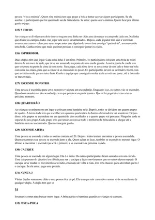 pessoa “vira a múmia”. Quem vira múmia tem que pegar a bola e tentar acertar algum participante. Se ela
acertar, o participante que foi queimado sai da brincadeira. Se errar, quem sai é a múmia. Quem ﬁcar por último
ganha o jogo.
125) 7 COCOS
As crianças se dividem em dois times e traçam uma linha no chão para demarcar o campo de cada um. Na linha
que divide os campos, todos vão jogar sete cocos desarrumados. Depois, cada jogador tem que ir correndo
arrumar os cocos e voltar para seu campo antes que alguém do outro time consiga “queimá-lo”, arremessando
uma bola. Ganha o time que mais queimar pessoas e conseguir juntar os cocos.
126) ESPIRROBOL
Duas duplas têm que jogar. Cada uma delas é um time. Primeiro, os participantes colocam uma bola de vôlei
dentro de um saco de rede, que deve ser amarrado na ponta de uma corda grande. A outra ponta da corda tem
que ser presa na parte de cima de um poste. Para jogar, cada time deve se posicionar de um lado e bater na bola
com uma das mãos, para que a corda vá se enrolando no poste. Os participantes devem se defender e fazer com
que a corda enrole para o outro lado. Ganha a equipe que conseguir enrolar toda a corda no poste, até a bola não
se mexer mais.
127) ESCONDE MONSTRO
Uma pessoa é escolhida para ser o monstro e vai para um esconderijo. Enquanto isso, os outros vão se esconder.
Quando o monstro sai do esconderijo, tem que procurar os participantes. Quem for pego três vezes vira o
próximo monstro.
128) QUARTEIRÃO
As crianças se reúnem em um lugar e colocam uma bandeira nele. Depois, todos se dividem em quatro grupos
de quatro. A turma toda tem que escolher em quantos quarteirões do bairro a brincadeira vai acontecer. Depois
disso, três grupos se escondem em um quarteirão dos escolhidos e o quarto grupo vai procurar. Ninguém pode se
separar do seu grupo. Cada grupo tem que tentar atravessar todo o território da brincadeira e chegar até a
bandeira sem ser encontrado. Quem conseguir ganha.
129) ESCONDE AJUDA
Uma pessoa se esconde e todas as outras contam até 20. Depois, todos tentam encontrar a pessoa escondida.
Quem encontrar essa pessoa se esconde junto a ela. Quem achar as duas, também se esconde no mesmo lugar. O
último a encontrar o esconderijo será o primeiro a se esconder na próxima rodada.
130) CACIQUE
Uma pessoa se esconde em algum lugar. Ela é o índio. Os outros participantes ﬁcam sentados em um círculo.
Uma das pessoas do círculo é escolhida para ser o cacique e fazer movimentos que os outros devem repetir. O
cacique deve mudar os movimentos e o índio, chamado de volta à roda, tem três chances para adivinhar quem é
o cacique. Se ele errar, paga uma prenda.
131) NUNCA 3
Várias duplas sentam no chão e uma pessoa ﬁca de pé. Ela tem que sair correndo e sentar atrás ou na frente de
qualquer dupla. A dupla tem que se
51
levantar e correr para buscar outro lugar. A brincadeira só termina quando as crianças se cansam.
132) PISCA-PISCA
 