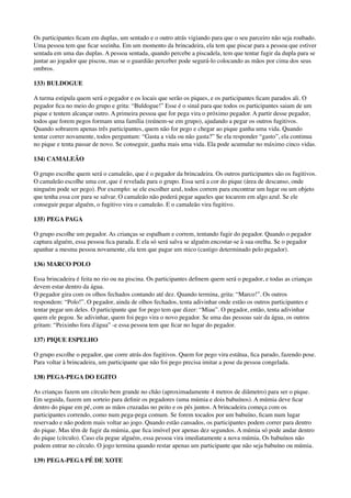 Os participantes ﬁcam em duplas, um sentado e o outro atrás vigiando para que o seu parceiro não seja roubado.
Uma pessoa tem que ﬁcar sozinha. Em um momento da brincadeira, ela tem que piscar para a pessoa que estiver
sentada em uma das duplas. A pessoa sentada, quando percebe a piscadela, tem que tentar fugir da dupla para se
juntar ao jogador que piscou, mas se o guardião perceber pode segurá-lo colocando as mãos por cima dos seus
ombros.
133) BULDOGUE
A turma estipula quem será o pegador e os locais que serão os piques, e os participantes ﬁcam parados ali. O
pegador ﬁca no meio do grupo e grita: “Buldogue!” Esse é o sinal para que todos os participantes saiam de um
pique e tentem alcançar outro. A primeira pessoa que for pega vira o próximo pegador. A partir desse pegador,
todos que forem pegos formam uma família (reúnem-se em grupo), ajudando a pegar os outros fugitivos. 
Quando sobrarem apenas três participantes, quem não for pego e chegar ao pique ganha uma vida. Quando
tentar correr novamente, todos perguntam: “Gasta a vida ou não gasta?” Se ela responder “gasto”, ela continua
no pique e tenta passar de novo. Se conseguir, ganha mais uma vida. Ela pode acumular no máximo cinco vidas.
134) CAMALEÃO
O grupo escolhe quem será o camaleão, que é o pegador da brincadeira. Os outros participantes são os fugitivos.
O camaleão escolhe uma cor, que é revelada para o grupo. Essa será a cor do pique (área de descanso, onde
ninguém pode ser pego). Por exemplo: se ele escolher azul, todos correm para encontrar um lugar ou um objeto
que tenha essa cor para se salvar. O camaleão não poderá pegar aqueles que tocarem em algo azul. Se ele
conseguir pegar alguém, o fugitivo vira o camaleão. E o camaleão vira fugitivo.
135) PEGA PAGA
O grupo escolhe um pegador. As crianças se espalham e correm, tentando fugir do pegador. Quando o pegador
captura alguém, essa pessoa ﬁca parada. E ela só será salva se alguém encostar-se à sua orelha. Se o pegador
apanhar a mesma pessoa novamente, ela tem que pagar um mico (castigo determinado pelo pegador).
136) MARCO POLO
Essa brincadeira é feita no rio ou na piscina. Os participantes deﬁnem quem será o pegador, e todas as crianças
devem estar dentro da água. 
O pegador gira com os olhos fechados contando até dez. Quando termina, grita: “Marco!”. Os outros
respondem: “Polo!”. O pegador, ainda de olhos fechados, tenta adivinhar onde estão os outros participantes e
tentar pegar um deles. O participante que for pego tem que dizer: “Miau”. O pegador, então, tenta adivinhar
quem ele pegou. Se adivinhar, quem foi pego vira o novo pegador. Se uma das pessoas sair da água, os outros
gritam: “Peixinho fora d'água” -e essa pessoa tem que ﬁcar no lugar do pegador.
137) PIQUE ESPELHO
O grupo escolhe o pegador, que corre atrás dos fugitivos. Quem for pego vira estátua, ﬁca parado, fazendo pose.
Para voltar à brincadeira, um participante que não foi pego precisa imitar a pose da pessoa congelada.
138) PEGA-PEGA DO EGITO
As crianças fazem um círculo bem grande no chão (aproximadamente 4 metros de diâmetro) para ser o pique.
Em seguida, fazem um sorteio para deﬁnir os pegadores (uma múmia e dois babuínos). A múmia deve ﬁcar
dentro do pique em pé, com as mãos cruzadas no peito e os pés juntos. A brincadeira começa com os
participantes correndo, como num pega-pega comum. Se forem tocados por um babuíno, ﬁcam num lugar
reservado e não podem mais voltar ao jogo. Quando estão cansados, os participantes podem correr para dentro
do pique. Mas têm de fugir da múmia, que ﬁca imóvel por apenas dez segundos. A múmia só pode andar dentro
do pique (círculo). Caso ela pegue alguém, essa pessoa vira imediatamente a nova múmia. Os babuínos não
podem entrar no círculo. O jogo termina quando restar apenas um participante que não seja babuíno ou múmia.
139) PEGA-PEGA PÉ DE XOTE
 