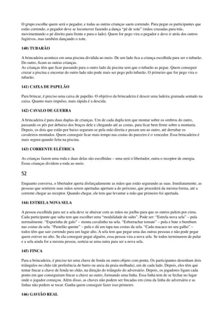 O grupo escolhe quem será o pegador, e todas as outras crianças saem correndo. Para pegar os participantes que
estão correndo, o pegador deve se locomover fazendo a dança “pé de xote” (mãos cruzadas para trás,
movimentando o pé direito para frente e para o lado). Quem for pego vira o pegador e deve ir atrás dos outros
fugitivos, mas também dançando o xote.
140) TUBARÃO
A brincadeira acontece em uma piscina dividida ao meio. De um lado ﬁca a criança escolhida para ser o tubarão.
Do outro, ﬁcam as outras crianças. 
As crianças têm que ﬁcar passando para o outro lado da piscina sem que o tubarão as pegue. Quem conseguir
cruzar a piscina e encostar do outro lado não pode mais ser pego pelo tubarão. O primeiro que for pego vira o
tubarão.
141) CAIXA DE PAPELÃO
Para brincar, é preciso uma caixa de papelão. O objetivo da brincadeira é descer uma ladeira gramada sentado na
caixa. Quanto mais impulso, mais rápida é a descida.
142) CAVALO DE GUERRA
A brincadeira é para duas duplas de crianças. Um de cada dupla tem que montar sobre os ombros do outro,
passando os pés por debaixo dos braços dele e chegando até as costas, para ﬁcar bem ﬁrme sobre a montaria.
Depois, os dois que estão por baixo seguram-se pela mão direita e puxam um ao outro, até derrubar os
cavaleiros montados. Quem conseguir ﬁcar mais tempo nas costas do parceiro é o vencedor. Essa brincadeira é
mais segura quando feita na piscina.
143) CORRENTE ELÉTRICA
As crianças fazem uma roda e duas delas são escolhidas – uma será o libertador, outra o receptor de energia.
Essas crianças dividem a roda ao meio.
52
Enquanto conversa, o libertador aperta disfarçadamente as mãos que estão segurando as suas. Imediatamente, as
pessoas que sentirem suas mãos serem apertadas apertam a do próximo, que procederá da mesma forma, até a
corrente chegar ao receptor. Quando chegar, ele tem que levantar a mão que primeiro foi apertada.
144) ESTRELA NOVA SELA
A pessoa escolhida para ser a sela deve se abaixar com as mãos no joelho para que os outros pulem por cima.
Cada participante que salta tem que escolher uma “modalidade de salto”. Pode ser: “Estrela nova sela” – pula
normalmente. “Esporinha de galo” – monta cavalinho na sela. “Esborrachar tomate” – pula e bate o bumbum
nas costas da sela. “Pastelão quente” – pula e dá um tapa nas costas da sela. “Cada macaco no seu galho” –
todos têm que sair correndo para um lugar alto. A sela tem que pegar uma das outras pessoas e não pode pegar
quem estiver no alto. Se ela conseguir pegar alguém, essa pessoa vira a nova sela. Se todos terminarem de pular
e a sela ainda for a mesma pessoa, sorteia-se uma outra para ser a nova sela.
145) FINCA
Para a brincadeira, é preciso ter uma chave de fenda ou outro objeto com ponta. Os participantes desenham dois
triângulos no chão (de preferência de barro ou areia da praia molhada), um de cada lado. Depois, eles têm que
tentar ﬁncar a chave de fenda no chão, na direção do triângulo do adversário. Depois, os jogadores ligam cada
ponto em que conseguiram ﬁncar a chave ao outro, formando uma linha. Essa linha tem de se fechar no lugar
onde o jogador começou. Além disso, as chaves não podem ser ﬁncadas em cima da linha do adversário e as
linhas não podem se tocar. Ganha quem conseguir fazer isso primeiro.
146) GAVIÃO REAL
 