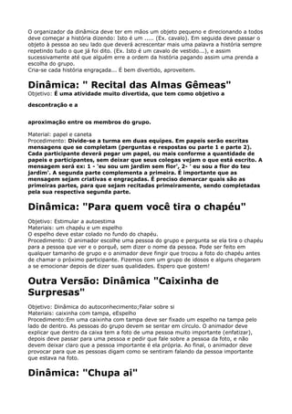 O organizador da dinâmica deve ter em mãos um objeto pequeno e direcionando a todos
deve começar a história dizendo: Isto é um ..... (Ex. cavalo). Em seguida deve passar o
objeto à pessoa ao seu lado que deverá acrescentar mais uma palavra a história sempre
repetindo tudo o que já foi dito. (Ex. Isto é um cavalo de vestido...), e assim
sucessivamente até que alguém erre a ordem da história pagando assim uma prenda a
escolha do grupo. 
Cria-se cada história engraçada... É bem divertido, aproveitem.
Dinâmica: " Recital das Almas Gêmeas" 
Objetivo: É uma atividade muito divertida, que tem como objetivo a
descontração e a
aproximação entre os membros do grupo.
Material: papel e caneta 
Procedimento: Divide-se a turma em duas equipes. Em papeis serão escritas
mensagens que se completam (perguntas e respostas ou parte 1 e parte 2).
Cada participante deverá pegar um papel, ou mais conforme a quantidade de
papeis e participantes, sem deixar que seus colegas vejam o que está escrito. A
mensagem será ex: 1 - 'eu sou um jardim sem flor', 2- ' eu sou a flor do teu
jardim'. A segunda parte complementa a primeira. É importante que as
mensagem sejam criativas e engraçadas. É preciso demarcar quais são as
primeiras partes, para que sejam recitadas primeiramente, sendo completadas
pela sua respectiva segunda parte.
Dinâmica: "Para quem você tira o chapéu"
Objetivo: Estimular a autoestima 
Materiais: um chapéu e um espelho 
O espelho deve estar colado no fundo do chapéu. 
Procedimento: O animador escolhe uma pessoa do grupo e pergunta se ela tira o chapéu
para a pessoa que ver e o porquê, sem dizer o nome da pessoa. Pode ser feito em
qualquer tamanho de grupo e o animador deve fingir que trocou a foto do chapéu antes
de chamar o próximo participante. Fizemos com um grupo de idosos e alguns chegaram
a se emocionar depois de dizer suas qualidades. Espero que gostem!
Outra Versão: Dinâmica "Caixinha de
Surpresas"
Objetivo: Dinâmica do autoconhecimento;Falar sobre si 
Materiais: caixinha com tampa, eEspelho 
Procedimento:Em uma caixinha com tampa deve ser fixado um espelho na tampa pelo
lado de dentro. As pessoas do grupo devem se sentar em círculo. O animador deve
explicar que dentro da caixa tem a foto de uma pessoa muito importante (enfatizar),
depois deve passar para uma pessoa e pedir que fale sobre a pessoa da foto, e não
devem deixar claro que a pessoa importante é ela própria. Ao final, o animador deve
provocar para que as pessoas digam como se sentiram falando da pessoa importante
que estava na foto.
Dinâmica: "Chupa ai"
 