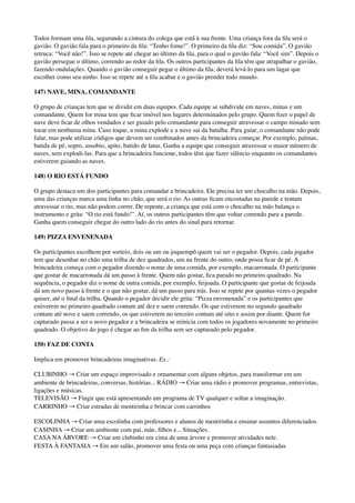 Todos formam uma ﬁla, segurando a cintura do colega que está à sua frente. Uma criança fora da ﬁla será o
gavião. O gavião fala para o primeiro da ﬁla: “Tenho fome!”. O primeiro da ﬁla diz: “Sou comida”. O gavião
retruca: “Você não!”. Isso se repete até chegar ao último da ﬁla, para o qual o gavião fala: “Você sim”. Depois o
gavião persegue o último, correndo ao redor da ﬁla. Os outros participantes da ﬁla têm que atrapalhar o gavião,
fazendo ondulações. Quando o gavião conseguir pegar o último da ﬁla, deverá levá-lo para um lugar que
escolher como seu ninho. Isso se repete até a ﬁla acabar e o gavião prender todo mundo.
147) NAVE, MINA, COMANDANTE
O grupo de crianças tem que se dividir em duas equipes. Cada equipe se subdivide em naves, minas e um
comandante. Quem for mina tem que ﬁcar imóvel nos lugares determinados pelo grupo. Quem ﬁzer o papel de
nave deve ﬁcar de olhos vendados e ser guiado pelo comandante para conseguir atravessar o campo minado sem
tocar em nenhuma mina. Caso toque, a mina explode e a nave sai da batalha. Para guiar, o comandante não pode
falar, mas pode utilizar códigos que devem ser combinados antes da brincadeira começar. Por exemplo, palmas,
batida de pé, sopro, assobio, apito, batido de latas. Ganha a equipe que conseguir atravessar o maior número de
naves, sem explodi-las. Para que a brincadeira funcione, todos têm que fazer silêncio enquanto os comandantes
estiverem guiando as naves.
148) O RIO ESTÁ FUNDO
O grupo destaca um dos participantes para comandar a brincadeira. Ele precisa ter um chocalho na mão. Depois,
uma das crianças marca uma linha no chão, que será o rio. As outras ﬁcam encostadas na parede e tentam
atravessar o rio, mas não podem correr. De repente, a criança que está com o chocalho na mão balança o
instrumento e grita: “O rio está fundo!”. Aí, os outros participantes têm que voltar correndo para a parede.
Ganha quem conseguir chegar do outro lado do rio antes do sinal para retornar.
149) PIZZA ENVENENADA
Os participantes escolhem por sorteio, dois ou um ou joquempô quem vai ser o pegador. Depois, cada jogador
tem que desenhar no chão uma trilha de dez quadrados, um na frente do outro, onde possa ﬁcar de pé. A
brincadeira começa com o pegador dizendo o nome de uma comida, por exemplo, macarronada. O participante
que gostar de macarronada dá um passo à frente. Quem não gostar, ﬁca parado no primeiro quadrado. Na
sequência, o pegador diz o nome de outra comida, por exemplo, feijoada. O participante que gostar de feijoada
dá um novo passo à frente e o que não gostar, dá um passo para trás. Isso se repete por quantas vezes o pegador
quiser, até o ﬁnal da trilha. Quando o pegador decidir ele grita: “Pizza envenenada” e os participantes que
estiverem no primeiro quadrado contam até dez e saem correndo. Os que estiverem no segundo quadrado
contam até nove e saem correndo, os que estiverem no terceiro contam até oito e assim por diante. Quem for
capturado passa a ser o novo pegador e a brincadeira se reinicia com todos os jogadores novamente no primeiro
quadrado. O objetivo do jogo é chegar ao ﬁm da trilha sem ser capturado pelo pegador.
150) FAZ DE CONTA
Implica em promover brincadeiras imaginativas. Ex.:
CLUBINHO → Criar um espaço improvisado e ornamentar com alguns objetos, para transformar em um
ambiente de brincadeiras, conversas, histórias... RÁDIO → Criar uma rádio e promover programas, entrevistas,
ligações e músicas. 
TELEVISÃO → Fingir que está apresentando um programa de TV qualquer e soltar a imaginação. 
CARRINHO → Criar estradas de mentirinha e brincar com carrinhos
ESCOLINHA → Criar uma escolinha com professores e alunos de mentirinha e ensinar assuntos diferenciados.
CASINHA → Criar um ambiente com pai, mãe, ﬁlhos e... Situações. 
CASA NA ÁRVORE → Criar um clubinho em cima de uma árvore e promover atividades nele. 
FESTA À FANTASIA → Em um salão, promover uma festa ou uma peça com crianças fantasiadas
 