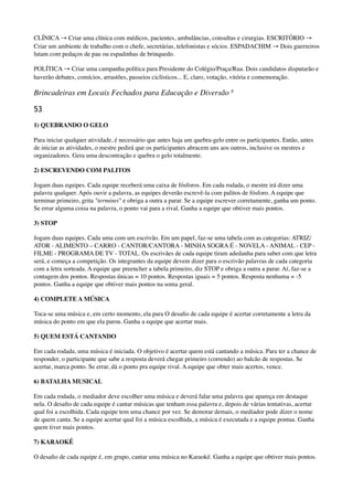 CLÍNICA → Criar uma clínica com médicos, pacientes, ambulâncias, consultas e cirurgias. ESCRITÓRIO →
Criar um ambiente de trabalho com o chefe, secretárias, telefonistas e sócios. ESPADACHIM → Dois guerreiros
lutam com pedaços de pau ou espadinhas de brinquedo.
POLÍTICA → Criar uma campanha política para Presidente do Colégio/Praça/Rua. Dois candidatos disputarão e
haverão debates, comícios, arrastões, passeios ciclísticos... E, claro, votação, vitória e comemoração.
Brincadeiras em Locais Fechados para Educação e Diversão 8
53
1) QUEBRANDO O GELO
Para iniciar qualquer atividade, é necessário que antes haja um quebra-gelo entre os participantes. Então, antes
de iniciar as atividades, o mestre pedirá que os participantes abracem uns aos outros, inclusive os mestres e
organizadores. Gera uma descontração e quebra o gelo totalmente.
2) ESCREVENDO COM PALITOS
Jogam duas equipes. Cada equipe receberá uma caixa de fósforos. Em cada rodada, o mestre irá dizer uma
palavra qualquer. Após ouvir a palavra, as equipes deverão escrevê-la com palitos de fósforo. A equipe que
terminar primeiro, grita "terminei" e obriga a outra a parar. Se a equipe escrever corretamente, ganha um ponto.
Se errar alguma coisa na palavra, o ponto vai para a rival. Ganha a equipe que obtiver mais pontos.
3) STOP
Jogam duas equipes. Cada uma com um escrivão. Em um papel, faz-se uma tabela com as categorias: ATRIZ/
ATOR - ALIMENTO – CARRO - CANTOR/CANTORA - MINHA SOGRA É - NOVELA - ANIMAL - CEP -
FILME - PROGRAMA DE TV - TOTAL. Os escrivães de cada equipe tiram adedanha para saber com que letra
será, e começa a competição. Os integrantes da equipe devem dizer para o escrivão palavras de cada categoria
com a letra sorteada. A equipe que preencher a tabela primeiro, diz STOP e obriga a outra a parar. Aí, faz-se a
contagem dos pontos. Respostas únicas = 10 pontos. Respostas iguais = 5 pontos. Resposta nenhuma = -5
pontos. Ganha a equipe que obtiver mais pontos na soma geral.
4) COMPLETE A MÚSICA
Toca-se uma música e, em certo momento, ela para O desaﬁo de cada equipe é acertar corretamente a letra da
música do ponto em que ela parou. Ganha a equipe que acertar mais.
5) QUEM ESTÁ CANTANDO
Em cada rodada, uma música é iniciada. O objetivo é acertar quem está cantando a música. Para ter a chance de
responder, o participante que sabe a resposta deverá chegar primeiro (correndo) ao balcão de respostas. Se
acertar, marca ponto. Se errar, dá o ponto pra equipe rival. A equipe que obter mais acertos, vence.
6) BATALHA MUSICAL
Em cada rodada, o mediador deve escolher uma música e deverá falar uma palavra que apareça em destaque
nela. O desaﬁo de cada equipe é cantar músicas que tenham essa palavra e, depois de várias tentativas, acertar
qual foi a escolhida. Cada equipe tem uma chance por vez. Se demorar demais, o mediador pode dizer o nome
de quem canta. Se a equipe acertar qual foi a música escolhida, a música é executada e a equipe pontua. Ganha
quem tiver mais pontos.
7) KARAOKÊ
O desaﬁo de cada equipe é, em grupo, cantar uma música no Karaokê. Ganha a equipe que obtiver mais pontos.
 