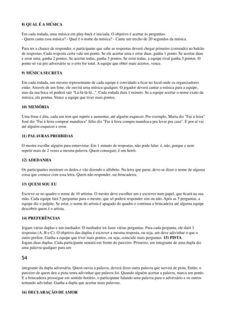 8) QUAL É A MÚSICA
Em cada rodada, uma música em play-back é iniciada. O objetivo é acertar às perguntas: 
- Quem canta essa música? - Qual é o nome da música? - Cante um trecho de 20 segundos da música.
Para ter a chance de responder, o participante que sabe as respostas deverá chegar primeiro (correndo) ao balcão
de respostas. Cada resposta certa vale um ponto. Se ele acertar uma e errar duas, ganha 1 ponto. Se acertar duas
e errar uma, ganha 2 pontos. Se acertar todas, ganha 3 pontos. Se errar todas, a equipe rival ganha 3 pontos. O
ponto só vai pro adversário se o erro for total. A equipe que obter mais acertos, vence.
9) MÚSICA SECRETA
Em cada rodada, um mesmo representante de cada equipe é convidado a ﬁcar no local onde os organizadores
estão. Através de um fone, ele ouvirá uma música qualquer. O jogador deverá cantar a música para a equipe,
mas da sua boca só poderá sair "Lá-lá-lá-lá...". Cada rodada dura 1 minuto. Se a equipe acertar o nome exato da
música, ela pontua. Vence a equipe que tiver mais pontos.
10) MEMÓRIA
Uma frase é dita, cada um tem que repetir e aumentar, até alguém esquecer. Por exemplo, Maria diz "Fui à feira"
José diz "Fui à feira comprar mandioca" Júlio diz "Fui à feira compra mandioca pra levar pra casa". E por aí vai
até alguém esquecer e errar.
11) PALAVRAS PROIBIDAS
O mestre escolhe alguém para entrevistar. Em 1 minuto de respostas, não pode falar: é, não, porque e nem
repetir mais de 2 vezes a mesma palavra. Quem conseguir, é um herói.
12) ADEDANHA
Os participantes mostram os dedos e vão dizendo o alfabeto. Na letra que parar, deve-se dizer o nome de alguma
coisa que comece com essa letra. Quem não responder, sai brincadeira.
13) QUEM SOU EU
Escreve-se no quadro o nome de 10 artistas. O mestre deve escolher um e escrever num papel, que ﬁcará na sua
mão. Cada equipe fará 5 perguntas para o mestre, que só poderá responder sim ou não. Após as 5 perguntas, a
equipe diz o palpite. Se errar, o nome do artista é apagado do quadro e continua a brincadeira até alguma equipe
descobrir quem é o artista.
14) PREFERÊNCIAS
Jogam várias duplas e um mediador. O mediador irá fazer várias perguntas. Para cada pergunta, ele dará 3
respostas (A, B e C). O objetivo das duplas é escrever a mesma resposta, ou seja, um deve adivinhar o que o
outro prefere. Ganha a equipe que tiver mais pontos, ou seja, coincidir mais perguntas. 15) PISTA 
Jogam duas duplas. Cada participante sentará em frente do parceiro. Primeiro, um integrante de uma dupla diz
uma palavra qualquer para um
54
integrante da dupla adversária. Quem ouviu a palavra, deverá dizer outra palavra que servirá de pista. Então, o
parceiro de quem deu a pista tenta adivinhar que palavra foi. Quando alguém acertar a palavra, marca um ponto.
E a brincadeira prossegue em sentido horário, o participante falando uma palavra para o adversário e os outros
tentando adivinhar. Ganha a dupla que acertar mais palavras.
16) DECLARAÇÃO DE AMOR
 
