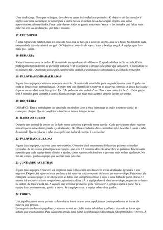 Uma dupla joga. Num par ou ímpar, descobre-se quem irá se declarar primeiro. O objetivo do declamador é
improvisar uma declaração de amor para a outra pessoa e incluir nessa declaração objetos que serão
apresentados pelo mediador. Para cada objeto citado, se ganha um ponto. Vence o declamador que falou mais
palavras em sua declaração, que terá 1 minuto.
17) FUT'SOPRO
É uma espécie de futebol, mas ao invés de bola, usa-se bexiga e ao invés de pés, usa-se a boca. No ﬁnal de cada
extremidade da sala existirá um gol. O Objetivo é, através do sopro, levar a bexiga ao gol. A equipe que ﬁzer
mais gols vence.
18) DEDARIA
Xadrez humano com os dedos. É desenhado um quadrado dividido em 12 quadradinhos de 5 cm cada. Cada
participante tem o direito de escolher aonde o rival irá colocar o dedo e a escolher que dedo será. "O seu dedo tal
no número tal". Quem não conseguir cumprir uma ordem, é eliminado e substituído à escolha do vencedor.
19) PALAVRAS EMBARALHADAS
Jogam duas equipes, cada uma com seu escrivão. O mestre dá uma folha para os participantes com 10 palavras
onde as letras estão embaralhadas. O grupo terá que identiﬁcar e escrever as palavras corretas. A única facilidade
é que o mestre dará uma dica geral. Ex.: "As palavras são cidades" ou "Tem a ver com eleições"... Cada grupo
tem 5 minutos para cumprir a tarefa. Ganha o grupo que tiver mais acertos depois do ﬁm do tempo.
20) BOQUEIRA
DESAFIO: Tirar a embalagem de uma bala ou pirulito com a boca (sem usar as mãos e sem ter ajuda) e
começara chupar. Quem completar a tarefa em menos tempo, vence.
21) RABO DO BURRO
Desenhe um animal de costas ou de lado numa cartolina e prenda numa parede. Cada participante deve receber
uma etiqueta autocolante grande (já destacada). De olhos vendados, deve caminhar até o desenho e colar o rabo
do animal. Quem colocar o rabo mais próximo do local correto é o vencedor.
22) PALAVRAS CRUZADAS
Jogam duas equipes, cada um com seu escrivão. O mestre dará uma mesma folha com palavras cruzadas
(retiradas de revista ou jornal) para as equipes, que, em 15 minutos, deverão descobrir as palavras. Interessante
permitir que cada equipe tenha direito a ajudas, como acesso a dicionários e pessoas mais velhas ajudando. No
ﬁm do tempo, ganha a equipe que acertar mais palavras.
23) JUNTANDO AS LETRAS
Jogam duas equipes. O mestre irá imprimir duas folhas com uma frase em letras destacadas (grandes e em
negrito). Depois, irá recortar letra por letra e irá reservar cada conjunto de letras em um envelope. Feito isto, ele
entregará a cada equipe: o envelope com as letras que compõem a frase + cola + uma folha de papel ofício. O
mestre irá escrever a frase no quadro e, quando ele dizer JÁ, a equipe deverá abrir o envelope, organizar as letras
na ordem da frase e colá-las. A equipe que terminar primeiro, grita "terminei" e obriga a outra a parar. Se a
equipe ﬁzer corretamente, ganha a prova. Se a equipe errar, a equipe adversária ganha.
24) FORCA
Um jogador pensa numa palavra e desenha na lousa ou em uma papel, traços correspondentes as letras da
palavra que pensou. 
Em seguida os demais jogadores, cada um na sua vez, irão tentar adivinhar a palavra, dizendo as letras que
acham que está faltando. Para cada letra errada uma parte do enforcado é desenhada. São permitidos 10 erros. A
 