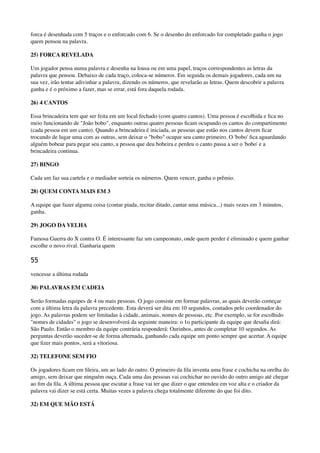 forca é desenhada com 5 traços e o enforcado com 6. Se o desenho do enforcado for completado ganha o jogo
quem pensou na palavra.
25) FORCA REVELADA
Um jogador pensa numa palavra e desenha na lousa ou em uma papel, traços correspondentes as letras da
palavra que pensou. Debaixo de cada traço, coloca-se números. Em seguida os demais jogadores, cada um na
sua vez, irão tentar adivinhar a palavra, dizendo os números, que revelarão as letras. Quem descobrir a palavra
ganha e é o próximo a fazer, mas se errar, está fora daquela rodada.
26) 4 CANTOS
Essa brincadeira tem que ser feita em um local fechado (com quatro cantos). Uma pessoa é escolhida e ﬁca no
meio funcionando de "João bobo", enquanto outras quatro pessoas ﬁcam ocupando os cantos do compartimento
(cada pessoa em um canto). Quando a brincadeira é iniciada, as pessoas que estão nos cantos devem ﬁcar
trocando de lugar uma com as outras, sem deixar o "bobo" ocupar seu canto primeiro. O 'bobo' ﬁca aguardando
alguém bobear para pegar seu canto, a pessoa que deu bobeira e perdeu o canto passa a ser o 'bobo' e a
brincadeira continua.
27) BINGO
Cada um faz sua cartela e o mediador sorteia os números. Quem vencer, ganha o prêmio.
28) QUEM CONTA MAIS EM 3
A equipe que fazer alguma coisa (contar piada, recitar ditado, cantar uma música...) mais vezes em 3 minutos,
ganha.
29) JOGO DA VELHA
Famosa Guerra do X contra O. É interessante faz um campeonato, onde quem perder é eliminado e quem ganhar
escolhe o novo rival. Ganharia quem
55
vencesse a última rodada
30) PALAVRAS EM CADEIA
Serão formadas equipes de 4 ou mais pessoas. O jogo consiste em formar palavras, as quais deverão começar
com a última letra da palavra precedente. Esta deverá ser dita em 10 segundos, contados pelo coordenador do
jogo. As palavras podem ser limitadas à cidade, animais, nomes de pessoas, etc. Por exemplo, se for escolhido
"nomes de cidades" o jogo se desenvolverá da seguinte maneira: o 1o participante da equipe que desaﬁa dirá:
São Paulo. Então o membro da equipe contrária responderá: Ourinhos, antes de completar 10 segundos. As
perguntas deverão suceder-se de forma alternada, ganhando cada equipe um ponto sempre que acertar. A equipe
que ﬁzer mais pontos, será a vitoriosa.
32) TELEFONE SEM FIO
Os jogadores ﬁcam em ﬁleira, um ao lado do outro. O primeiro da ﬁla inventa uma frase e cochicha na orelha do
amigo, sem deixar que ninguém ouça. Cada uma das pessoas vai cochichar no ouvido do outro amigo até chegar
ao ﬁm da ﬁla. A última pessoa que escutar a frase vai ter que dizer o que entendeu em voz alta e o criador da
palavra vai dizer se está certa. Muitas vezes a palavra chega totalmente diferente do que foi dito.
32) EM QUE MÃO ESTÁ
 