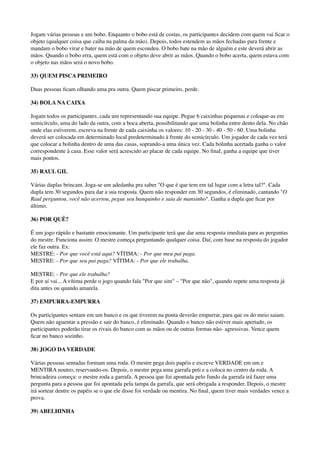Jogam várias pessoas e um bobo. Enquanto o bobo está de costas, os participantes decidem com quem vai ﬁcar o
objeto (qualquer coisa que caiba na palma da mão). Depois, todos estendem as mãos fechadas para frente e
mandam o bobo virar e bater na mão de quem escondeu. O bobo bate na mão de alguém e este deverá abrir as
mãos. Quando o bobo erra, quem está com o objeto deve abrir as mãos. Quando o bobo acerta, quem estava com
o objeto nas mãos será o novo bobo.
33) QUEM PISCA PRIMEIRO
Duas pessoas ﬁcam olhando uma pra outra. Quem piscar primeiro, perde.
34) BOLA NA CAIXA
Jogam todos os participantes, cada um representando sua equipe. Pegue 6 caixinhas pequenas e coloque-as em
semicírculo, uma do lado da outra, com a boca aberta, possibilitando que uma bolinha entre dento dela. No chão
onde elas estiverem, escreva na frente de cada caixinha os valores: 10 - 20 - 30 - 40 - 50 - 60. Uma bolinha
deverá ser colocada em determinado local predeterminado à frente do semicírculo. Um jogador de cada vez terá
que colocar a bolinha dentro de uma das casas, soprando-a uma única vez. Cada bolinha acertada ganha o valor
correspondente à casa. Esse valor será acrescido ao placar de cada equipe. No ﬁnal, ganha a equipe que tiver
mais pontos.
35) RAUL GIL
Várias duplas brincam. Joga-se um adedanha pra saber "O que é que tem em tal lugar com a letra tal?". Cada
dupla tem 30 segundos para dar a sua resposta. Quem não responder em 30 segundos, é eliminado, cantando "O
Raul perguntou, você não acertou, pegue seu banquinho e saia de mansinho". Ganha a dupla que ﬁcar por
último.
36) POR QUÊ?
É um jogo rápido e bastante emocionante. Um participante terá que dar uma resposta imediata para as perguntas
do mestre. Funciona assim: O mestre começa perguntando qualquer coisa. Daí, com base na resposta do jogador
ele faz outra. Ex: 
MESTRE: - Por que você está aqui? VÍTIMA: - Por que meu pai paga. 
MESTRE: - Por que seu pai paga? VÍTIMA: - Por que ele trabalha.
MESTRE: - Por que ele trabalha? 
E por aí vai... A vítima perde o jogo quando fala "Por que sim" – "Por que não", quando repete uma resposta já
dita antes ou quando amarela.
37) EMPURRA-EMPURRA
Os participantes sentam em um banco e os que tiverem na ponta deverão empurrar, para que os do meio saiam.
Quem não aguentar a pressão e sair do banco, é eliminado. Quando o banco não estiver mais apertado, os
participantes poderão tirar os rivais do banco com as mãos ou de outras formas não- agressivas. Vence quem
ﬁcar no banco sozinho.
38) JOGO DA VERDADE
Várias pessoas sentadas formam uma roda. O mestre pega dois papéis e escreve VERDADE em um e
MENTIRA noutro, reservando-os. Depois, o mestre pega uma garrafa peti e a coloca no centro da roda. A
brincadeira começa: o mestre roda a garrafa. A pessoa que foi apontada pelo fundo da garrafa irá fazer uma
pergunta para a pessoa que foi apontada pela tampa da garrafa, que será obrigada a responder. Depois, o mestre
irá sortear dentre os papéis se o que ele disse foi verdade ou mentira. No ﬁnal, quem tiver mais verdades vence a
prova.
39) ABELHINHA
 