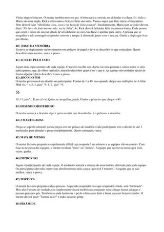 Várias duplas brincam. O mestre também tem seu par. A brincadeira consiste em defender o colega. Ex: João e
Maria são uma dupla, Rick e Júlia outra e Kátia e Beto são outra. Vamos supor que Beto inicie a brincadeira.
Beto deverá falar "Abelhinha voou, voou e na boca de João pousou". Imediatamente, Maria (par de João) deverá
dizer "Na boca de João mesmo não, na de Júlia". Aí, Rick deverá defender Júlia da mesma forma. Cada pessoa
que ouvir o nome do seu par citado deverá defendê-lo com essa frase e apontar para outro. A pessoa que se
atrapalhar e não conseguir responder certo ou a tempo, é eliminada junto com o seu par. Ganha a dupla que ﬁcar
por último.
40) .JOGO DA MEMÓRIA 
Escreve-se duplamente vários números em pedaços de papel e deve-se descobrir os que coincidem. Quem
descobrir mais acertos, vence a prova.
41) ACERTE PELO TATO
Jogam dois representantes de cada equipe. O mestre escolhe um objeto (ou uma pessoa) e coloca entre os dois
participantes, que, de olhos vendados, tentarão descobrir quem é ou o que é. As equipes não poderão ajudar de
forma alguma. Quem descobrir vence a prova. 
42) JOGO DO PIM 
O mestre promoverá um desaﬁo ao participante: Contar de 1 a 40, mas quando chegar aos múltiplos de 4, falar
PIM. Ex: "1, 2, 3, pim" "5, 6, 7, pim" "9,
56
10, 11, pim"... E por aí vai. Quem se atrapalhar, perde. Ganha o primeiro que chegar a 40.
43) DESENHO MISTERIOSO
O mestre começa a desenha algo e quem acertar que desenho foi, é o próximo a desenhar.
44) 3 MARTELADAS
Prega-se superﬁcialmente vários pregos em um pedaço de madeira. Cada participante tem o direito de dar 3
marteladas para afundar o prego completamente. Quem conseguir, vence.
45) MAIS OU MENOS
O mestre faz uma pergunta estupidamente difícil cuja resposta é um número e as equipes irão responder. Com
base na resposta das equipes, o mestre irá dizer "mais" ou "menos". A equipe que acertar na mosca por mais
vezes, ganha.
46) IMPROVISO
Jogam 4 participantes de cada equipe. O mediador narrará a sinopse de uma história diferente para cada equipe.
Os participantes deverão improvisar absolutamente toda a peça (que terá 5 minutos). A equipe que se sair
melhor, vence a prova.
47) TORTURA
O mestre faz uma pergunta a duas pessoas. A que não responder ou a que responder errado, será "torturada".
Mas não é tortura de verdade, ela simplesmente ﬁcará imobilizada enquanto seus colegas fazem cócegas e
passam pena nos pés. Também se pode lambuzar o pé da vítima com leite e botar para um bezerro lamber. O
mestre deverá dizer "Tortura nele!" e todos deverão gritar.
48) PIRÂMIDE
 