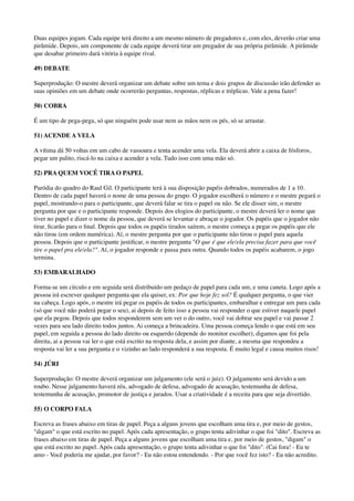 Duas equipes jogam. Cada equipe terá direito a um mesmo número de pregadores e, com eles, deverão criar uma
pirâmide. Depois, um componente de cada equipe deverá tirar um pregador de sua própria pirâmide. A pirâmide
que desabar primeiro dará vitória à equipe rival.
49) DEBATE
Superprodução: O mestre deverá organizar um debate sobre um tema e dois grupos de discussão irão defender as
suas opiniões em um debate onde ocorrerão perguntas, respostas, réplicas e tréplicas. Vale a pena fazer!
50) COBRA
É um tipo de pega-pega, só que ninguém pode usar nem as mãos nem os pés, só se arrastar.
51) ACENDE A VELA
A vítima dá 50 voltas em um cabo de vassoura e tenta acender uma vela. Ela deverá abrir a caixa de fósforos,
pegar um palito, riscá-lo na caixa e acender a vela. Tudo isso com uma mão só.
52) PRA QUEM VOCÊ TIRA O PAPEL
Paródia do quadro do Raul Gil. O participante terá à sua disposição papéis dobrados, numerados de 1 a 10.
Dentro de cada papel haverá o nome de uma pessoa do grupo. O jogador escolherá o número e o mestre pegará o
papel, mostrando-o para o participante, que deverá falar se tira o papel ou não. Se ele disser sim, o mestre
pergunta por que e o participante responde. Depois dos elogios do participante, o mestre deverá ler o nome que
tiver no papel e dizer o nome da pessoa, que deverá se levantar e abraçar o jogador. Os papéis que o jogador não
tirar, ﬁcarão para o ﬁnal. Depois que todos os papéis tirados saírem, o mestre começa a pegar os papéis que ele
não tirou (em ordem numérica). Aí, o mestre pergunta por que o participante não tirou o papel para aquela
pessoa. Depois que o participante justiﬁcar, o mestre pergunta "O que é que ele/ela precisa fazer para que você
tire o papel pra ele/ela?". Aí, o jogador responde e passa para outra. Quando todos os papéis acabarem, o jogo
termina.
53) EMBARALHADO
Forma-se um círculo e em seguida será distribuído um pedaço de papel para cada um, e uma caneta. Logo após a
pessoa irá escrever qualquer pergunta que ela quiser, ex: Por que hoje fez sol? É qualquer pergunta, o que vier
na cabeça. Logo após, o mestre irá pegar os papéis de todos os participantes, embaralhar e entregar um para cada
(só que você não poderá pegar o seu), ai depois de feito isso a pessoa vai responder o que estiver naquele papel
que ela pegou. Depois que todos responderem sem um ver o do outro, você vai dobrar seu papel e vai passar 2
vezes para seu lado direito todos juntos. Ai começa a brincadeira. Uma pessoa começa lendo o que está em seu
papel, em seguida a pessoa do lado direito ou esquerdo (depende do monitor escolher), digamos que foi pela
direita, ai a pessoa vai ler o que está escrito na resposta dela, e assim por diante, a mesma que respondeu a
resposta vai ler a sua pergunta e o vizinho ao lado responderá a sua resposta. É muito legal e causa muitos risos!
54) JÚRI
Superprodução: O mestre deverá organizar um julgamento (ele será o juiz). O julgamento será devido a um
roubo. Nesse julgamento haverá réu, advogado de defesa, advogado de acusação, testemunha de defesa,
testemunha de acusação, promotor de justiça e jurados. Usar a criatividade é a receita para que seja divertido.
55) O CORPO FALA
Escreva as frases abaixo em tiras de papel. Peça a alguns jovens que escolham uma tira e, por meio de gestos,
"digam" o que está escrito no papel. Após cada apresentação, o grupo tenta adivinhar o que foi "dito". Escreva as
frases abaixo em tiras de papel. Peça a alguns jovens que escolham uma tira e, por meio de gestos, "digam" o
que está escrito no papel. Após cada apresentação, o grupo tenta adivinhar o que foi "dito". (Cai fora! - Eu te
amo - Você poderia me ajudar, por favor? - Eu não estou entendendo. - Por que você fez isto? - Eu não acredito.
 