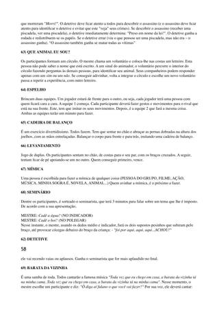 que morreram "Morri!". O detetive deve ﬁcar atento a todos para descobrir o assassino (e o assassino deve ﬁcar
atento para identiﬁcar o detetive e evitar que este "veja" seus crimes). Se descobrir o assassino (receber uma
piscadela, ver uma piscadela), o detetive imediatamente determina: "Preso em nome da lei!". O detetive ganha a
rodada e redistribuem-se os papéis. Se o detetive errar (viu o que pensou ser uma piscadela, mas não era – o
assassino ganha). “O assassino também ganha se matar todas as vítimas”
63) QUE ANIMAL EU SOU?
Os participantes formam um círculo. O mestre chama um voluntário e coloca-lhe nas costas um letreiro. Esta
pessoa não pode saber o nome que está escrito. A um sinal do animador, o voluntário percorre o interior do
círculo fazendo perguntas às demais pessoas, para identiﬁcar seu animal. Seus companheiros podem responder
apenas com um sim ou um não. Se conseguir adivinhar, volta a integrar o círculo e escolhe um novo voluntário
passa a repetir a experiência, com outro letreiro.
64) ESPELHO
Brincam duas equipes. Um jogador estará de frente para o outro, ou seja, cada jogador terá uma pessoa com
quem ﬁcará cara a cara. A equipe 1 começa. Cada participante deverá fazer gestos e movimentos para o rival que
está na sua frente. Este, tem que imitar os seus movimentos. Depois, é a equipe 2 que fará a mesma coisa.
Ambas as equipes terão um minuto para fazer.
65) CADEIRA DE BALANÇO
É um exercício divertidíssimo. Todos fazem. Tem que sentar no chão e abraçar as pernas dobradas na altura dos
joelhos, com as mãos entrelaçadas. Balançar o corpo para frente e para trás, imitando uma cadeira de balanço.
66) LEVANTAMENTO
Jogo de duplas. Os participantes sentam no chão, de costas para o seu par, com os braços cruzados. A seguir,
tentam ﬁcar de pé apoiando-se um no outro. Quem conseguir primeiro, vence.
67) MÍMICA
Uma pessoa é escolhida para fazer a mímica de qualquer coisa (PESSOA DO GRUPO, FILME, AÇÃO,
MÚSICA, MINHA SOGRA É, NOVELA, ANIMAL...) Quem avinhar a mímica, é o próximo a fazer.
68) SEMINÁRIO
Dentre os participantes, é sorteado o seminarista, que terá 3 minutos para falar sobre um tema que lhe é imposto.
De acordo com a sua apresentação,
MESTRE: Cadê a água? (NO INDICADOR) 
MESTRE: Cadê o boi? (NO POLEGAR) 
Nesse instante, o mestre, usando os dedos médio e indicador, fará os dois supostos pesinhos que subiram pelo
braço, até provocar cócegas debaixo do braço da criança: - "foi por aqui, aqui, aqui...ACHOU!"
62) DETETIVE
58
ele vai recendo vaias ou aplausos. Ganha o seminarista que for mais aplaudido no ﬁnal.
69) BARATA DA VIZINHA
É uma samba de roda. Todos cantarão a famosa música "Toda vez que eu chego em casa, a barata da vizinha tá
na minha cama. Toda vez que eu chego em casa, a barata da vizinha tá na minha cama". Nesse momento, o
mestre escolhe um participante e diz: "Ô diga aí fulano o que você vai fazer?" Por sua vez, ele deverá cantar:
 