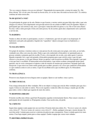 "Eu vou comprar alguma coisa pra me defender". Dependendo da resposta dele, a turma irá cantar. Ex.: Ele
disse chicote "Ele vai dar uma chicotada na barata dela, ele vai dar uma chicotada na barata dela". E a música
continua até todos terem dito.
70) DE QUEM É A VOZ?
Um participante do grupo sai da sala. Dentre os que ﬁcarem, o mestre sorteia um para falar algo sobre o que saiu
(elogios ou críticas). Esse depoimento será gravado através de um celular ou MP4 e terá 30 segundos. Depois, o
participante que saiu retorna à sala, ouve a gravação e tenta descobrir de quem é a voz. Ele só tem uma chance.
Se errar, volta e outra gravação é feita com outra pessoa. Se ele acertar, quem deu o depoimento será o próximo
a sair da sala.
71) BADERNA
Vendar os olhos de todos os participantes, exceto 1: o baderneiro, que terá um apito à sua disposição. O
baderneiro sairá pela sala apitando e fugindo dos "ceguinhos". Quem conseguir tocar no baderneiro, o
substituirá.
72) SALADA MISTA
Um grupo de meninas e meninos senta-se e uma pessoa ﬁca de costas para esse grupo, com outra, ao seu lado,
vendando seus olhos com uma das mãos. Então a que está conduzindo a brincadeira vai apontando para as
pessoas sentadas e pergunta qual ela escolhe. É esta, e ela responde sim ou não, sem saber quem é a pessoa.
Quando responder sim, a que está guiando a brincadeira pergunta para a que está de costas o que ela quer
oferecer a essa pessoa: se ela quer abraçar, beijar ou apertar a mão da pessoa escolhida. Ela responde o que quer
e tem que fazer o escolhido. O interessante nessa brincadeira, é que muitos acabam conseguindo beijar quem
queriam, mas às vezes conseguem só apertar a mão do menino ou menina que gostariam e beijando quem não
desejavam. A que estava no centro sendo guiada para escolher, passará a ser a nova que conduzirá a brincadeira
e a que conduzia senta-se com as outras. A que foi escolhida será a que escolherá agora. E a brincadeira
continua.
73) TRAVA-LÍNGUA
Promover uma disputa de trava-línguas entre as equipes. Quem se sair melhor, vence a prova.
74) TIRE UM IGUAL
Uma criança destacada de olhos vendados. Dá-se um objeto à criança que está de olhos vendados para que ela o
segure. Coloca-se este entre os outros. Tira-se em seguida a venda dos olhos da criança e mande que ela olhe
para todos e retire o objeto que segurou do meio dos outros.
75) RESPONDA ERRADO
O mestre escolhe uma vítima a qual fará 20 perguntas seguidas (extremamente fáceis). Para vencer o mestre, o
participante deverá responder as 20 perguntas erradas. Caso acerte uma, ele perde.
76) 1 MINUTO
Jogam duas equipes (cada equipe tem seu escrivão). O mestre dará uma ordem. Ex.: "Escrever nomes de cidades
com a letras E", "Escrever nomes de cantores com a letra G"... Enﬁm, qualquer coisa que o mestre desejar. Os
escrivães terão 1 minuto para escrever o máximo de palavras que conseguirem. Vence a rodada quem tiver mais
nomes. Caso haja empate, ponto para as duas equipes. Ganha a equipe que vencer mais rodadas.
77) HISTÓRIA IMPROVISADA
 
