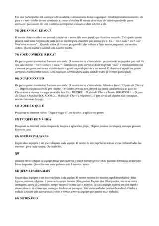 Um dos participantes irá começar a brincadeira, contando uma história qualquer. Em determinado momento, ele
para e o seu vizinho deverá continuar a contar a história. O mestre deve ﬁcar do lado esquerdo de quem
começou, pois assim ele será o último a completar a história e dará um ﬁm a ela.
78) QUE ANIMAL EU SOU?
O mestre deve escolher um animal e escrever o nome dele num papel, que ﬁcará na sua mão. Cada participante
poderá fazer uma pergunta de cada vez ao mestre para descobrir que animal ele é. Ex.: "Você nada? Você voa?
Você viva na terra"... Quando todos já tiverem perguntado, eles voltam a fazer novas perguntas, na mesma
ordem. Quem acertar o animal será o novo mestre.
79) VOCÊ CONHECE O JUCA?
Os participantes (sentados) formam uma roda. O mestre inicia a brincadeira, perguntando ao jogador que está do
seu lado direito: "Você conhece o Juca?" (fazendo um gesto corporal) Este responde "Não" e imediatamente faz
a mesma pergunta para o seu vizinho (com o gesto corporal que viu e um novo). O objetivo é repetir os gestos
corporais e acrescentar novos, sem esquecer. A brincadeira acaba quando todos já tiverem participado.
80) O GATO DO XICO
Os participantes (sentados) formam uma roda. O mestre inicia a brincadeira, falando a frase: "O gato do Chico é
...". Depois, ele passa a bola pro vizinho. O vizinho, por sua vez, deverá dar outra característica ao gato do
Checo com a mesma letra que o mestre deu. Ex.: MESTRE: - O gato do Checo é bonito JOGADOR 1: - O gato
do Checo é bondoso JOGADOR 2: - O gato do Checo é briguento... E por aí vai até alguém não conseguir,
sendo eliminado do jogo.
81) O QUE É O QUE É
Pesquisar na internet vários "O que é o que é", ou desaﬁos, e aplicar no grupo.
82) TRUQUES DE MÁGICA
Pesquisar na internet vários truques de mágica e aplicar no grupo. Depois, ensinar os truques para que possam
fazer em casa.
83) FORMAR PALAVRAS
Jogam duas equipes e um escrivão para cada equipe. O mestre dá um papel com várias letras embaralhadas (as
mesmas) para cada equipe. Os escrivães,
59
guiados pelos colegas de equipe, terão que escrever o maior número possível de palavras formadas através das
letras impostas. Quem formar mais palavras em 3 minutos, vence.
84) QUEM LEMBRA MAIS
Jogam duas equipes e um escrivão para cada equipe. O mestre mostrará o mesmo papel desenhado (várias
ﬁguras, animais, objetos...) para cada equipe durante 30 segundos. Depois dos 30 segundos, inicia-se outra
contagem, agora de 2 minutos, tempo necessário para que o escrivão de cada equipe escreva em um papel o
maior número de coisas que consegui lembrar na paisagem. São várias rodadas (vários desenhos). Ganha a
rodada a equipe que acertar mais coisas e vence a prova a equipe que ganhar mais rodadas.
85) DICIONÁRIO
 