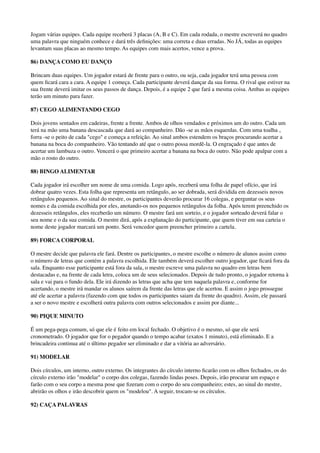 Jogam várias equipes. Cada equipe receberá 3 placas (A, B e C). Em cada rodada, o mestre escreverá no quadro
uma palavra que ninguém conhece e dará três deﬁnições: uma correta e duas erradas. No JÁ, todas as equipes
levantam suas placas ao mesmo tempo. As equipes com mais acertos, vence a prova.
86) DANÇA COMO EU DANÇO
Brincam duas equipes. Um jogador estará de frente para o outro, ou seja, cada jogador terá uma pessoa com
quem ﬁcará cara a cara. A equipe 1 começa. Cada participante deverá dançar da sua forma. O rival que estiver na
sua frente deverá imitar os seus passos de dança. Depois, é a equipe 2 que fará a mesma coisa. Ambas as equipes
terão um minuto para fazer.
87) CEGO ALIMENTANDO CEGO
Dois jovens sentados em cadeiras, frente a frente. Ambos de olhos vendados e próximos um do outro. Cada um
terá na mão uma banana descascada que dará ao companheiro. Dão -se as mãos esquerdas. Com uma toalha ,
forra -se o peito de cada "cego" e começa a refeição. Ao sinal ambos estendem os braços procurando acertar a
banana na boca do companheiro. Vão tentando até que o outro possa mordê-la. O engraçado é que antes de
acertar um lambuza o outro. Vencerá o que primeiro acertar a banana na boca do outro. Não pode apalpar com a
mão o rosto do outro.
88) BINGO ALIMENTAR
Cada jogador irá escolher um nome de uma comida. Logo após, receberá uma folha de papel ofício, que irá
dobrar quatro vezes. Esta folha que representa um retângulo, ao ser dobrada, será dividida em dezesseis novos
retângulos pequenos. Ao sinal do mestre, os participantes deverão procurar 16 colegas, e perguntar os seus
nomes e da comida escolhida por eles, anotando-os nos pequenos retângulos da folha. Após terem preenchido os
dezesseis retângulos, eles receberão um número. O mestre fará um sorteio, e o jogador sorteado deverá falar o
seu nome e o da sua comida. O mestre dirá, após a explanação do participante, que quem tiver em sua carteia o
nome deste jogador marcará um ponto. Será vencedor quem preencher primeiro a cartela.
89) FORCA CORPORAL
O mestre decide que palavra ele fará. Dentre os participantes, o mestre escolhe o número de alunos assim como
o número de letras que contém a palavra escolhida. Ele também deverá escolher outro jogador, que ﬁcará fora da
sala. Enquanto esse participante está fora da sala, o mestre escreve uma palavra no quadro em letras bem
destacadas e, na frente de cada letra, coloca um de seus selecionados. Depois de tudo pronto, o jogador retorna à
sala e vai para o fundo dela. Ele irá dizendo as letras que acha que tem naquela palavra e, conforme for
acertando, o mestre irá mandar os alunos saírem da frente das letras que ele acertou. E assim o jogo prossegue
até ele acertar a palavra (fazendo com que todos os participantes saiam da frente do quadro). Assim, ele passará
a ser o novo mestre e escolherá outra palavra com outros selecionados e assim por diante...
90) PIQUE MINUTO
É um pega-pega comum, só que ele é feito em local fechado. O objetivo é o mesmo, só que ele será
cronometrado. O jogador que for o pegador quando o tempo acabar (exatos 1 minuto), está eliminado. E a
brincadeira continua até o último pegador ser eliminado e dar a vitória ao adversário.
91) MODELAR
Dois círculos, um interno, outro externo. Os integrantes do círculo interno ﬁcarão com os olhos fechados, os do
círculo externo irão "modelar" o corpo dos colegas, fazendo lindas poses. Depois, irão procurar um espaço e
farão com o seu corpo a mesma pose que ﬁzeram com o corpo do seu companheiro; estes, ao sinal do mestre,
abrirão os olhos e irão descobrir quem os "modelou". A seguir, trocam-se os círculos.
92) CAÇA PALAVRAS
 