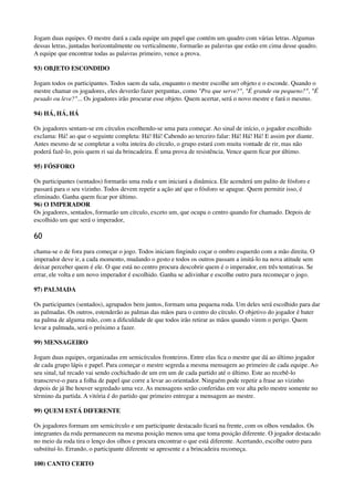 Jogam duas equipes. O mestre dará a cada equipe um papel que contém um quadro com várias letras. Algumas
dessas letras, juntadas horizontalmente ou verticalmente, formarão as palavras que estão em cima desse quadro.
A equipe que encontrar todas as palavras primeiro, vence a prova.
93) OBJETO ESCONDIDO
Jogam todos os participantes. Todos saem da sala, enquanto o mestre escolhe um objeto e o esconde. Quando o
mestre chamar os jogadores, eles deverão fazer perguntas, como "Pra que serve?", "É grande ou pequeno?", "É
pesado ou leve?"... Os jogadores irão procurar esse objeto. Quem acertar, será o novo mestre e fará o mesmo.
94) HÁ, HÁ, HÁ
Os jogadores sentam-se em círculos escolhendo-se uma para começar. Ao sinal de início, o jogador escolhido
exclama: Há! ao que o seguinte completa: Há! Há! Cabendo ao terceiro falar: Há! Há! Há! E assim por diante.
Antes mesmo de se completar a volta inteira do círculo, o grupo estará com muita vontade de rir, mas não
poderá fazê-lo, pois quem ri sai da brincadeira. É uma prova de resistência. Vence quem ﬁcar por último.
95) FÓSFORO
Os participantes (sentados) formarão uma roda e um iniciará a dinâmica. Ele acenderá um palito de fósforo e
passará para o seu vizinho. Todos devem repetir a ação até que o fósforo se apague. Quem permitir isso, é
eliminado. Ganha quem ﬁcar por último. 
96) O IMPERADOR 
Os jogadores, sentados, formarão um círculo, exceto um, que ocupa o centro quando for chamado. Depois de
escolhido um que será o imperador,
60
chama-se o de fora para começar o jogo. Todos iniciam ﬁngindo coçar o ombro esquerdo com a mão direita. O
imperador deve ir, a cada momento, mudando o gesto e todos os outros passam a imitá-lo na nova atitude sem
deixar perceber quem é ele. O que está no centro procura descobrir quem é o imperador, em três tentativas. Se
errar, ele volta e um novo imperador é escolhido. Ganha se adivinhar e escolhe outro para recomeçar o jogo.
97) PALMADA
Os participantes (sentados), agrupados bem juntos, formam uma pequena roda. Um deles será escolhido para dar
as palmadas. Os outros, estenderão as palmas das mãos para o centro do círculo. O objetivo do jogador é bater
na palma de alguma mão, com a diﬁculdade de que todos irão retirar as mãos quando virem o perigo. Quem
levar a palmada, será o próximo a fazer.
99) MENSAGEIRO
Jogam duas equipes, organizadas em semicírculos fronteiros. Entre elas ﬁca o mestre que dá ao último jogador
de cada grupo lápis e papel. Para começar o mestre segreda a mesma mensagem ao primeiro de cada equipe. Ao
seu sinal, tal recado vai sendo cochichado de um em um de cada partido até o último. Este ao recebê-lo
transcreve-o para a folha de papel que corre a levar ao orientador. Ninguém pode repetir a frase ao vizinho
depois de já lhe houver segredado uma vez. As mensagens serão conferidas em voz alta pelo mestre somente no
término da partida. A vitória é do partido que primeiro entregar a mensagem ao mestre.
99) QUEM ESTÁ DIFERENTE
Os jogadores formam um semicírculo e um participante destacado ﬁcará na frente, com os olhos vendados. Os
integrantes da roda permanecem na mesma posição menos uma que toma posição diferente. O jogador destacado
no meio da roda tira o lenço dos olhos e procura encontrar o que está diferente. Acertando, escolhe outro para
substituí-lo. Errando, o participante diferente se apresente e a brincadeira recomeça.
100) CANTO CERTO
 