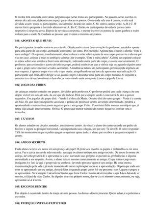 O mestre terá uma lista com várias perguntas que serão feitas aos participantes. No quadro, serão escritos os
nomes de cada um, deixando um espaço para colocar os pontos. Como toda sala tem 4 cantos, a sala será
dividida assim: todos os participantes, inicialmente, ﬁcarão no canto X. Os outros cantos serão: A, B e C. O
mestre fará a pergunta e dará três alternativas: A, B e C. Então, os participantes deverão ir para o canto
respectivo à resposta certa. Depois de revelada a resposta, o mestre escreve os pontos de quem ganhou e todos
voltam para o canto X. Ganham as pessoas que tiverem o máximo de pontos.
101) APONTE O QUE OUVIU
Os participantes deverão sentar-se em círculo. Obedecendo a uma determinação do professor, um deles aponta
para uma parte de seu corpo, aﬁrmando entretanto, ser outra. Por exemplo: Aponta para o nariz e aﬁrma: "Este é
meu umbigo". O seguinte, imediatamente, deve colocar a mão sobre a parte de seu corpo que ouviu e não na que
viu; no caso, colocar a mão no umbigo e aﬁrmar, por exemplo, "Este é meu cabelo". Caberá ao seguinte colocar
as mãos sobre seus cabelos e fazer uma aﬁrmação, indicando outra parte do corpo, e assim sucessivamente. O
professor, para estimular o acerto de todo o grupo, poderá estabelecer que a vitória seja sua quando alguém errar
e que o grupo será vencedor se todos acertarem. A tendência natural do participante, premido pela urgência de
sua resposta, é apontar o que viu e não o que ouviu, atrapalhando-se na hora de apresentar sua indicação. O
participante que errar, deve dirigir-se ao quadro-negro e desenhar uma parte do corpo humano. O seguinte a
cometer erro deverá continuar o desenho, acrescentando mais uma parte (como o jogo da forca).
102) JOGO DAS CORES
As crianças estarão sentadas em grupos, divididos pelo professor. O professor pedirá que cada criança cite um
objeto visível em sala de aula, da cor que ele indicar. Dirá por exemplo verde e concederá de dez a quinze
segundos. Um jogador do grupo dirá: - Verde é a blusa da Maria. O outro dirá do outro grupo: - Verde é a caneta
do João. Os que não conseguirem satisfazer o pedido do professor dentro do tempo determinado, perderá a
oportunidade e marcará um ponto negativo para o seu grupo. Falta: Constituirá falta nomear um objeto que já
tenha sido citado anteriormente. Vitória: O grupo que menor número de pontos negativos obtiver será o
vencedor.
103) TÁ VIVO?
Os alunos estarão em círculo, sentados, um aluno no centro. Ao sinal, o aluno do centro acende um palito de
fósforo e segura na posição horizontal, vai perguntando aos colegas, um por um: Tá vivo?h. O outro responde:
Tá!h Ao momento em que o palito apagar ou queimar quase tudo, o aluno que recebeu a pergunta ocupará o
centro.
104) AMIGO SECRETO
Cada aluno escreve seu nome em um pedaço de papel. O professor recolhe os papéis e embaralha-os em uma
caixa. Faz a caixa passar de mão em mão, para que os alunos retirem seu amigo secreto. De posse do nome do
colega, deverão procurá-lo e apresentar-se a ele, narrando suas próprias expectativas, preferências e alguma
curiosidade a seu respeito. Assim, o aluno dá a si mesmo como presente ao amigo. O que torna o jogo mais
instigante é o fato de que o grupo não se conhece, devendo procurar quem é seu amigo. Há uma intensa
movimentação pela sala e já neste momento de tateio exploração inicia-se a apresentação. Depois que cada um
tiver se apresentado ao seu amigo, deverá dizer ao grande grupo quem foi seu presente, isto é, quem o pegou e
se apresentou. Por exemplo: Lúcia tirou Sandra que tirou Carlos. Sandra deverá contar o que Lúcia falou de si
mesma, e falará de si ao Carlos. Se alguém tirar seu próprio nome, dar-se-á a si mesmo como presente, ou seja,
apresentar-se-á à turma.
105) ESCONDE DENTRO
Um objeto é escondido dentro da roupa de uma pessoa. As demais devem procurar. Quem achar, é o próximo a
esconder.
106) FEITIÇO CONTRA O FEITICEIRO
 