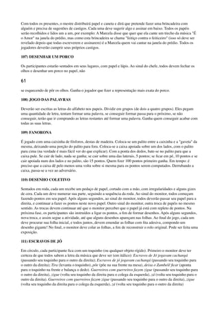 Com todos os presentes, o mestre distribuirá papel e caneta e dirá que pretende fazer uma brincadeira com
alguém e precisa de sugestões de castigos. Cada uma deve sugerir algo e assinar em baixo. Todos os papéis
serão recolhidos e lidos um a um, por exemplo: A Marcela disse que quer que ela cante um trecho da música "É
o Amor" na janela do prédio, mas como esta brincadeira se chama "feitiço contra o feiticeiro" (isso só deve ser
revelado depois que todas escreverem e assinarem) é a Marcela quem vai cantar na janela do prédio. Todos os
jogadores deverão cumprir seus próprios castigos.
107) DESENHAR UM PORCO
Os participantes estarão sentados em seus lugares, com papel e lápis. Ao sinal do chefe, todos devem fechar os
olhos e desenhar um porco no papel, não
61
se esquecendo de pôr os olhos. Ganha o jogador que ﬁzer a representação mais exata do porco.
108) JOGO DAS PALAVRAS
Deverão ser escritas as letras do alfabeto nos papeis. Dividir em grupos (de dois a quatro grupos). Eles pegam
uma quantidade de letra, tentam formar uma palavra, se conseguir formar passa para o próximo, se não
conseguir, terão que ir comprando as letras restantes até formar uma palavra. Ganha quem conseguir acabar com
todas as suas letras.
109) FANORONA
É jogado com uma caixinha de fósforos, destas de madeira. Coloca-se um palito entre a caixinha e a "gaveta" da
mesma, deixando uma porção do palito para fora. Coloca-se a caixa apoiada sobre um dos lados, com o palito
para cima (na verdade é mais fácil ver do que explicar). Com a ponta dos dedos, bate-se no palito para que a
caixa pule. Se cair de lado, nada se ganha; se cair sobre uma das laterais, 5 pontos; se ﬁcar em pé, 10 pontos e se
cair apoiada num dos lados e no palito, são 15 pontos. Quem ﬁzer 100 pontos primeiro ganha. Em tempo: é
preciso que a caixa dê pelo menos uma volta sobre si mesma para os pontos serem computados. Derrubando a
caixa, passa-se a vez ao adversário.
110) DESENHO COLETIVO
Sentados em roda, cada um recebe um pedaço de papel, cortado com a mão, com irregularidades e alguns gizes
de cera. Cada um deve numerar sua parte, seguindo a sequência da roda. Ao sinal do monitor, todos começam
fazendo pontos em seu papel. Após alguns segundos, ao sinal do monitor, todos deverão passar seu papel para a
direita, e continuar a fazer os pontos neste novo papel. Outro sinal do monitor, outra troca de papéis no mesmo
sentido. As trocas devem continuar até que o monitor perceber que o papel já está com repleto de pontos. Na
próxima fase, os participantes são instruídos a ligar os pontos, a ﬁm de formar desenhos. Após alguns segundos,
nova troca, e assim segue a atividade, até que alguns desenhos apareçam nas folhas. Ao ﬁnal do jogo, cada um
deve procurar sua folha inicial, e todos juntos, devem emendar as folhas com ﬁta adesiva, compondo um
desenho gigante! No ﬁnal, o monitor deve colar as folhas, a ﬁm de reconstruir o rolo original. Pode ser feita uma
exposição.
111) ESCRAVOS DE JÓ
Em círculo, cada participante ﬁca com um toquinho (ou qualquer objeto rígido). Primeiro o monitor deve ter
certeza de que todos sabem a letra da música que deve ser (em itálico): Escravos de Jó jogavam cachangá
(passando seu toquinho para o outro da direita); Escravos de jó jogavam cachangá (passando seu toquinho para
o outro da direita); Tira (levanta o toquinho), põe (põe na sua frente na mesa), deixa o Zambelê ﬁcar (aponta
para o toquinho na frente e balança o dedo). Guerreiros com guerreiros fazem zigue (passando seu toquinho para
o outro da direita), zigue (volta seu toquinho da direita para o colega da esquerda), zá (volta seu toquinho para o
outro da direita). Guerreiros com guerreiros fazem zigue (passando seu toquinho para o outro da direita), zigue
(volta seu toquinho da direita para o colega da esquerda), zá (volta seu toquinho para o outro da direita)
 