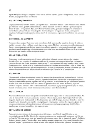 62
à parte. O objetivo do jogo é completar a frase com as palavras corretas. Quem o ﬁzer primeiro, vence. Em caso
de erros, a equipe adversária sai vitoriosa.
118) ADIVINHAÇÃO RIMADA
Os jogadores estarão sentados em roda. Um jogador inicia a brincadeira dizendo - Estou pensando numa palavra
que rima com cadeia, qual é?h (Por exemplo). As demais procuram adivinhá-la cabendo a quem conseguir o
direito de fazer a nova pergunta. Se o grupo demorar muito a acertar, quem pensou na palavra deve ajudar os
companheiros a descobri-la por meios de gestos descritos do que se tiver pensado. Assim, a criança que
imaginar a baleia, procurará sugerir tal animal através de movimentos e expressões ﬁsionômicas, mas sem nada
falar
119) CORRIDA DO ALFABETO
Formam-se duas equipes. Cada um se senta em rodinhas. Cada grupo escolhe seu chefe. Ao sinal de início, os
capitães começam a dizer o alfabeto o mais depressa que podem. Tão logo o terminam, os vizinhos da esquerda
fazem o mesmo para depois cederem a vez aos companheiros seguintes e assim sucessivamente, até o grupo
terminar vencendo a equipe que primeiro consegue, sem soltar letras nem jogadores. Quem erra deve recomeçar
do ponto em que cometeu a falha, sem perder tempo.
120) AR, TERRA E MAR
Crianças em círculo, mestre ao centro. O mestre inicia o jogo indicando com um dedo um dos jogadores
dizendo: -Terra (por exemplo). O jogador apontado terá de responder o nome de um animal que vive na terra,
como cavalo, tigre, etc. Se ele se enganar, pagará prenda. O jogo continuará indicando, o mestre, outro jogador.
Prossegue-se com a indicação de ar, terra e mar alternadamente, dando-se a oportunidade a todos os alunos. Ao
ﬁm de algum tempo, passa-se a aplicação de penalidades às crianças que pagaram prendas, exigindo-se que cada
uma delas escolhida ao acaso, indique o nome de três animais que vivem no ar, na terra e no mar
121) BOM DIA
De mãos dadas as crianças formam um círculo. No interior deste permanecerá um jogador vendado. O circulo
gira para a direita ou para a esquerda. Quando o jogador do centro bater o pé no chão o círculo para de girar. A
criança do centro aponta para um jogador e este dirá: g - Bom dia, h. O do centro terá que o reconhecer pela voz,
dizendo o seu nome. Caso erre, ainda terá o direito de apresentar mais dois nomes. Acertando, o que foi
apontado ocupará o centro e o outro o substituirá na roda, do contrário, o jogo prosseguirá até que o do centro,
fazendo novamente parar o círculo mencionar acertadamente o nome do companheiro
122) VAI E VOLTA
As crianças formam um círculo bem grande conservando bastante espaço entre si. Uma delas recebe a bola. Ao
sinal de início, a bola vai ser passada de uma em uma à volta do círculo, o mais depressa possível, sem faltar
ninguém. A certo apito ela é mandada na direção contrária sem perda de tempo. Os sinais são dados a intervalos
irregulares, ora demorados, ora seguidos com rapidez para exigir atenção contínua dos jogadores. Quem não
obedecer prontamente a ordem e não arremessar a bola depois do sinal, paga uma prenda. A vitória é dos
jogadores que termina a brincadeira e não pagam prendas.
123) TANQUES DE GUERRA
Para este jogo, necessitamos de duas canetas de cor diferentes, e uma folha de papel. Desenha-se nas
extremidades opostas da folha dois círculos mais ou menos do mesmo tamanho, cada um de uma cor. Este são
os "quartéis". Desenha-se, em frente aos "quartéis", três pequenas cruzes. São os "tanques de guerra". O objetivo
do jogo á atingir o "quartel" inimigo. Para tanto, apoia-se a caneta com a ponta sobre o papel, iniciando o jogo
num dos "tanques", apoiando-a com o dedo no outro lado. A seguir, desfere-se um "piparote" na caneta, que
 