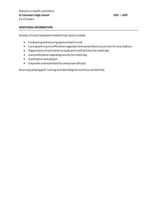 Diploma in Health and Safety
St Columba’s High School 1971 – 1975
4 x O Grades
ADDITIONAL INFORMATION
Directorof local ClydebankFootball Club,Dutiesinclude:
 Fundraisingandsecuringsponsorshipforclub
 Liaisingwithcouncil officials tonegotiate landownershiptosecure site fornew stadium
 Organisationof volunteerstoreadypitchandfacilitiesformatchday
 Liaise withpolice regardingsecurityformatchday
 Scoutingfornewplayers
 Corporate entertainmentforawayteamofficials
Alsoenjoyplayinggolf,runningandattendingExercise4Lessat Renfrew
 