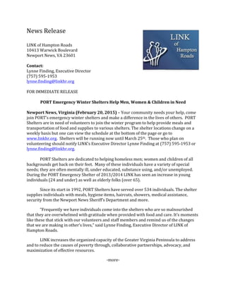News	
  Release	
  	
  
	
  
LINK	
  of	
  Hampton	
  Roads	
  
10413	
  Warwick	
  Boulevard	
  	
  
Newport	
  News,	
  VA	
  23601	
  	
  
	
  
Contact:	
  	
  
Lynne	
  Finding,	
  Executive	
  Director	
  
(757)	
  595-­‐1953	
  
lynne.finding@linkhr.org	
  
	
  
FOR	
  IMMEDIATE	
  RELEASE	
  
	
  
PORT	
  Emergency	
  Winter	
  Shelters	
  Help	
  Men,	
  Women	
  &	
  Children	
  in	
  Need	
  
	
  
Newport	
  News,	
  Virginia	
  (February	
  20,	
  2015)	
  –	
  Your	
  community	
  needs	
  your	
  help,	
  come	
  
join	
  PORT’s	
  emergency	
  winter	
  shelters	
  and	
  make	
  a	
  difference	
  in	
  the	
  lives	
  of	
  others.	
  	
  PORT	
  
Shelters	
  are	
  in	
  need	
  of	
  volunteers	
  to	
  join	
  the	
  winter	
  program	
  to	
  help	
  provide	
  meals	
  and	
  
transportation	
  of	
  food	
  and	
  supplies	
  to	
  various	
  shelters.	
  The	
  shelter	
  locations	
  change	
  on	
  a	
  
weekly	
  basis	
  but	
  one	
  can	
  view	
  the	
  schedule	
  at	
  the	
  bottom	
  of	
  the	
  page	
  or	
  go	
  to	
  
www.linkhr.org.	
  	
  Shelters	
  will	
  be	
  running	
  now	
  until	
  March	
  25th.	
  	
  Those	
  who	
  plan	
  on	
  
volunteering	
  should	
  notify	
  LINK’s	
  Executive	
  Director	
  Lynne	
  Finding	
  at	
  (757)	
  595-­‐1953	
  or	
  
lynne.finding@linkhr.org.	
  
	
  
	
   PORT	
  Shelters	
  are	
  dedicated	
  to	
  helping	
  homeless	
  men;	
  women	
  and	
  children	
  of	
  all	
  
backgrounds	
  get	
  back	
  on	
  their	
  feet.	
  	
  Many	
  of	
  these	
  individuals	
  have	
  a	
  variety	
  of	
  special	
  
needs;	
  they	
  are	
  often	
  mentally	
  ill,	
  under	
  educated,	
  substance	
  using,	
  and/or	
  unemployed.	
  
During	
  the	
  PORT	
  Emergency	
  Shelter	
  of	
  2013/2014	
  LINK	
  has	
  seen	
  an	
  increase	
  in	
  young	
  
individuals	
  (24	
  and	
  under)	
  as	
  well	
  as	
  elderly	
  folks	
  (over	
  65).	
  	
  
	
   Since	
  its	
  start	
  in	
  1992,	
  PORT	
  Shelters	
  have	
  served	
  over	
  534	
  individuals.	
  The	
  shelter	
  
supplies	
  individuals	
  with	
  meals,	
  hygiene	
  items,	
  haircuts,	
  showers,	
  medical	
  assistance,	
  
security	
  from	
  the	
  Newport	
  News	
  Sheriff’s	
  Department	
  and	
  more.	
  	
  
	
   “Frequently	
  we	
  have	
  individuals	
  come	
  into	
  the	
  shelters	
  who	
  are	
  so	
  malnourished	
  
that	
  they	
  are	
  overwhelmed	
  with	
  gratitude	
  when	
  provided	
  with	
  food	
  and	
  care.	
  It’s	
  moments	
  
like	
  these	
  that	
  stick	
  with	
  our	
  volunteers	
  and	
  staff	
  members	
  and	
  remind	
  us	
  of	
  the	
  changes	
  
that	
  we	
  are	
  making	
  in	
  other’s	
  lives,”	
  said	
  Lynne	
  Finding,	
  Executive	
  Director	
  of	
  LINK	
  of	
  
Hampton	
  Roads.	
  
	
   LINK	
  increases	
  the	
  organized	
  capacity	
  of	
  the	
  Greater	
  Virginia	
  Peninsula	
  to	
  address	
  
and	
  to	
  reduce	
  the	
  causes	
  of	
  poverty	
  through,	
  collaborative	
  partnerships,	
  advocacy,	
  and	
  
maximization	
  of	
  effective	
  resources.	
  
-­‐more-­‐	
  
 