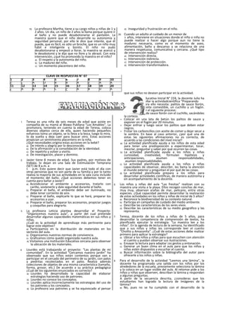 19. La profesora Martha, tiene a su cargo niños y niñas de 1 y
2 años. Un día, un niño de 2 años la llama porque quiere ir
al baño y no puede desabotonarse el pantalón. La
maestra quiere que el niño desarrolle su autonomía y
seguridad personal, por ello le dice que intente, que él
puede, que es fácil, es sólo un broche, que es un niño muy
hábil e inteligente y bonito. El niño no pudo
desabotonarse y empezó a llorar, la maestra se acercó y
le desabotonó y le dijo que no llore y lo abrazó. Con esta
intervención, ¿qué ha promovido la maestra en el niño?
a) El respeto y la autonomía del niño.
b) La madurez del niño.
c) Un momento placentero del niño.
d) Inseguridad y frustración en el niño.
20. Cuando un adulto al cuidado de un menor de
3 años, interviene en situaciones donde el niño o niña no
puede realizar o hacer algo porque aun no tiene la
madurez necesaria, como es el momento de aseo,
alimentación, baño y descanso y se relaciona de una
manera respetuosa, comunicativa y cercana. ¿Qué tipo
de intervención realiza?
a) Intervención directa.
b) Intervención indirecta.
c) Intervención de protección.
d) Intervención transformadora.
1. Teresa es una niña de seis meses de edad que asiste en
compañía de su mamá al Wawa Pukllana “Los Amables". La
promotora, teniendo en cuenta la edad de Teresa, coloca
diversos objetos cerca de ella, quien haciendo pequeños
esfuerzos toma un objeto, se lo lleva a la boca, luego lo mira,
lo da vuelta y deja caer para buscar otro. Estas acciones
propician un sentimiento placentero en la niña.
¿Qué necesidades origina estas acciones en la bebé?
a) De interés y alegría por lo desconocido.
b) De la afirmación y la consolidación de la identidad.
c) De repetirlo y volver a vivirlo.
d) De investigación, placer y dominio.
2. Javier tiene 8 meses de edad. Sus padres, por motivos de
trabajo, lo dejan en una Sala de Estimulación Temprana
(SET) de 8 a.m. a
5 p.m. Esto quiere decir que Javier está todo el día con
otras personas que no son parte de su familia y por lo tanto
realiza la mayoría de sus actividades en la sala cuna incluido
el momento del baño. ¿Qué acciones debemos tener en
cuenta para bañar a Javier?
a) Acondicionar el ambiente y accesorios, tratarlo con
cariño, sostenerlo y dale seguridad durante el baño.
b) Preparar el baño, el ambiente debe ser iluminado, no
debe tener corriente de aire.
c) Preparar el baño, explicarle lo que se hará, preparar los
accesorios a usar.
d) Preparar el baño, preparar los accesorios, propiciar juegos
y cosquillas para alegrarlo.
3. La profesora Leticia plantea desarrollar el Proyecto:
“Organicemos nuestra aula”, a partir del cual pretende
desarrollar algunas capacidades matemáticas en sus niños y
niñas.
¿Cuál es la actividad de aprendizaje más pertinente para
lograr este objetivo?
a) Participamos en la distribución de materiales en los
sectores del aula.
b) Organizamos nuestras normas de convivencia.
c) Graficamos cómo quedó organizada nuestra aula.
d) Visitamos una Institución Educativa cercana para observar
la ubicación de los materiales.
4. Lourdes está trabajando e! proyecto: “Las plantas de mi
comunidad". En la actividad “Cercamos nuestro jardín” ha
observado que sus niños están contentos porque van a
participar en el cercado del perímetro de su jardín, con palos
y piedritas recolectados en el patio. Realiza además
colecciones de objetos de una misma característica (tamaño,
forma, grosor, etc.) De acuerdo a su práctica pedagógica
¿Cuál de los siguientes enunciados es correcto?
a) Lourdes ha desarrollado la capacidad de elaborar
estrategias haciendo uso de patrones.
b) Lourdes no conoce los conceptos.
c) Lourdes aplica incorrectamente las estrategias del uso de
los patrones y los conceptos.
d) La profesora usa patrones y se ha equivocado al pensar
que sus niños no desean participar en la actividad.
5. En la institución educativa Inicial N° 224, la docente Julia ha
planificado desarrollar ia actividadcientífica “Preparando
Carboncillos", y para ello necesita: palitos de sauce llorón,
latas de betún, aceite comestible, un cuchillo y un fogón.
Luego debe realizar el siguiente proceso:
> Pulir los palitos de sauce llorón con el cuchillo, sacándoles
la corteza.
> Colocar en una lata de betún los palitos de sauce y
exponer en el fogón por 20 minutos.
> Dejar enfriar y luego sacar los palitos que deben estar
negros.
> Frotar los carboncillos con aceite de comer y dejar secar a
la sombra. En base al caso anterior, ¿por qué una de
estas las siguientes afirmaciones no es correcta, de
acuerdo a las condiciones del nivel inicial?
a) La actividad planificada ayuda a los niños de esta edad
para tener una predisposición a experimentar, tocar,
mezclar, preguntar y saber por qué ocurren las cosas.
b) La actividad planificada ayuda a los niños y niñas
curiosidad, creatividad, formulan hipótesis y
anticipaciones, asumen responsabilidades,
asumen responsabilidades.
c) La actividad planificada ayuda a los niños y niñas
capacidades de observar, describir, les llama la atención
el mundo exterior y preguntan el por qué de las cosas.
d) La actividad planificada prepara a los niños para
desarrollar actividades científicas, de manera autónoma y
sin acompañamiento de la docente.
6. Los niños y niñas del aula “Las fresitas” realizan con su
maestra una visita a la playa. Ellos recogen conchas de mar,
muy muy, observan arañas de mar, pelícano, entre otras
especies. ¿Qué capacidad permite desarrollar la realización
de estas actividades en los niños y niñas de inicial de 5 años?
a) Reconoce la biodiversidad de su contexto natural.
b) Participa en campañas de cuidado del medio ambiente.
c) Describe las características de los seres vivos.
d) Describe las características de su medio geográfico y las
representa.
7. Teresa, docente de los niños y niñas de 5 años, para
desarrollar la competencia de comprensión de textos, ha
planificado ejecutar la estrategia: “La maestra lee a los
niños”. En la agenda de lectura de la semana, ha Identificado
que a sus niños y niñas les corresponde leer el cuento
“Cholito y Amazonita”. ¿Cuál de estas acciones debe realizar
primero para aplicar la estrategia?
a) Ubicar a los niños y niñas para que escuchen con atención
el cuento y puedan observar sus ilustraciones.
b) Ensayar la lectura para adaptar ¡os gestos y entonación.
c) Generar un buen clima en el aula para que los niños y
niñas estén dispuestos a escuchar el cuento.
d) Buscar información sobre la bibliografía del autor para
ofrecerle a los niños y niñas.
8. Para el desarrollo de la actividad “Leemos una lámina”, la
docente ha programado una salida con los niños por los
alrededores de la escuela, previamente selecciona la lámina
y la coloca en un lugar visible del aula. Al retomar pide a los
niños y niñas que observen, describan la lámina y respondan
a algunas preguntas.
A partir de la secuencia descrita, ¿consideras que los
estudiantes han logrado la lectura de Imágenes de la
lámina?
a) No, pues no se ha cumplido con el desarrollo de la
CLAVE DE RESPUESTAS N" 07
1 2 3 4 5 6 7 8 9 10
C c A D B B A C A A
11 12 13 14 15 16 17 18 19 20
c A B A C C A B D A
 
