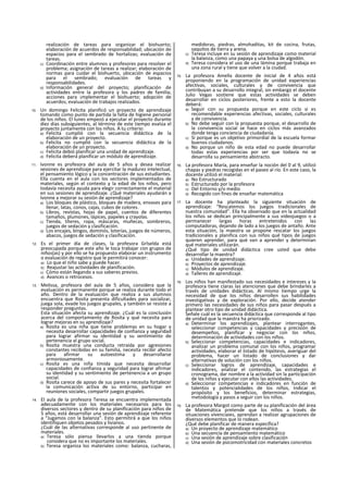 realización de tareas para organizar el biohuerto;
elaboración de acuerdos de responsabilidad; ubicación de
espacios para el sembrado de hortalizas; evaluación de
tareas.
c) Coordinación entre alumnos y profesores para resolver el
problema; asignación de tareas a realizar; elaboración de
normas para cuidar el biohuerto, ubicación de espacios
para el sembrado; evaluación de tareas y
responsabilidades.
d) Información general del proyecto; planificación de
actividades entre la profesora y los padres de familia;
acciones para ¡mplementar el biohuerto; adopción de
acuerdos; evaluación de trabajos realizados.
10. Un domingo Felicita planificó un proyecto de aprendizaje
tomando como punto de partida la falta de higiene personal
de los niños. El lunes empezó a ejecutar el proyecto durante
diez días subsiguientes, al término de este tiempo evalúa el
proyecto juntamente con los niños. A tu criterio:
a) Felicita cumplió con la secuencia didáctica de la
elaboración de un proyecto.
b) Felicita no cumplió con la secuencia didáctica de la
elaboración de un proyecto.
c) Felicita debió planificar una unidad de aprendizaje.
d) Felicita deberá planificar un módulo de aprendizaje.
11. Ivonne es profesora del aula de 5 años y desea realizar
sesiones de aprendizaje para ejercitar la madurez intelectual,
el pensamiento lógico y la concentración de sus estudiantes.
Ella cuenta en el aula con los sectores implementados de
materiales, según el contexto y la edad de los niños, pero
todavía necesita ayuda para elegir correctamente el material
en sus sesiones de aprendizaje. ¿Qué materiales ayudarán a
Ivonne a mejorar su sesión de aprendizaje?
a) Los bloques de plástico, bloques de madera, envases para
llenar, latas, conos, cajas, cubos de colores.
b) Libros, revistas, hojas de papel, cuentos de diferentes
tamaños, plumones, lápices, papeles y crayolas.
c) Tienda, títeres, ropa, máscaras, muñecas, sombreros,
juegos de sedación y clasificación.
d) Los encajes, bíngos, dominós, loterías, juegos de números,
abacos, juegos de sedación y clasificación.
12. Es el primer día de clases, la profesora Grlselda está
preocupada porque este año le toca trabajar con grupos de
niños(as) y por ello se ha propuesto elaborar un instrumento
o evaluación de registro que le permitirá conocer:
a) Lo que el niño sabe y puede hacer.
b) Reajustar las actividades de planificación.
c) Cómo están llegando a sus saberes previos.
d) Avances o retrocesos.
13. Melissa, profesora del aula de 5 años, considera que la
evaluación es permanente porque se realiza durante todo el
año. Dentro de la evaluación que realiza a sus alumnos
encuentra que Rosita presenta dificultades para socializar,
juega sola, evade los juegos grupales, y también se resiste a
responder preguntas.
Esta situación afecta su aprendizaje. ¿Cuál es la conclusión
acerca del comportamiento de Rosita y qué necesita para
lograr mejoras en su aprendizaje?
a) Rosita es una niña que tiene problemas en su hogar y
necesita desarrollar capacidades de confianza y seguridad
para lograr afirmar su identidad y su sentimiento de
pertenencia al grupo social.
b) Rosita muestra una conducta retraída por agresiones
constantes recibidas en su familia, necesita recibir afecto
para afirmar su autoestima y desarrollarse
armoniosamente.
c) Rosita es una niña tímida que necesita desarrollar
capacidades de confianza y seguridad para lograr afirmar
su identidad y su sentimiento de pertenencia a un grupo
social.
d) Rosita carece de apoyo de sus pares y necesita fortalecer
la comunicación activa de su entorno, participar en
reuniones sociales, compartir juegos grupales.
14. El aula de la profesora Teresa se encuentra implementada
adecuadamente con los materiales necesarios para los
diversos sectores y dentro de su planificación para niños de
5 años, está desarrollar una sesión de aprendizaje referente
a “Jugamos con la balanza”. Esto permitirá a que los niños
identifiquen objetos pesados y livianos.
¿Cuál de las alternativas corresponde al uso pertinente de
materiales.
a) Teresa sólo piensa llevarlos a una tienda porque
considera que no es importante los materiales.
b) Teresa organiza los materiales como: balanza, cucharas,
medidoras, piedras, almohaditas, kit de cocina, frutas,
saquitos de tierra y arena.
c) Teresa incluye en su sesión de aprendizaje como material
la balanza, como una papaya y una bolsa de algodón.
d) Teresa considera el uso de una lámina porque trabaja en
una zona rural y tiene que volver a la ciudad.
15. La profesora Amella docente de inicial de 4 años está
proponiendo en la programación de unidad experiencias
afectivas, sociales, culturales y de convivencia que
contribuyan a su desarrollo integral, sin embargo el docente
Julio Vegas sostiene que estas actividades se deben
desarrollar en ciclos posteriores, frente a esto la docente
deberá:
a) Seguir con su propuesta porque en este ciclo si es
recomendable experiencias afectivas, sociales, culturales
y de convivencia.
b) No debe seguir con la propuesta porque, el desarrollo de
la convivencia social se hace en ciclos más avanzados
donde tenga conciencia de ciudadanía.
c) Sí porque es un objetivo primordial de la escuela formar
buenos ciudadanos.
d) No porque un niño de esta edad no puede desarrollar
todas estas experiencias por ser que todavía no se
desarrolla su pensamiento abstracto.
16. La profesora María, para enseñar la noción del 0 al 9, utilizó
chapas y piedras recogidas en el paseo al río. En este caso, la
docente utilizó el material:
a) No Estructurado
b) Estructurado por la profesora
c) Del Entorno y/o medio
d) Recogido con fines de enseñar matemática
17. La docente ha planteado la siguiente situación de
aprendizaje: “Rescatemos los juegos tradicionales de
nuestra comunidad”. Ella ha observado que en la actualidad
los niños se dedican principalmente a sus videojuegos o a
permanecer largas horas entretenidos con las
computadoras, dejando de lado a los juegos de antaño. Ante
esta situación, la maestra se propone rescatar los juegos
tradicionales y planifica con sus niños qué tipos de juegos
quieren aprender, para qué van a aprender y determinan
qué materiales utilizarán.
¿Qué tipo de unidad didáctica cree usted que debe
desarrollar la maestra?
a) Unidades de aprendizaje.
b) Proyectos de aprendizaje.
c) Módulos de aprendizaje.
d) Talleres de aprendizaje.
18. Los niños han manifestado sus necesidades e intereses y la
profesora tiene claras las atenciones que debe brindarles a
través de unidades didácticas. Al mismo tiempo urge la
necesidad de que los niños desarrollen sus habilidades
investigativas y de exploración. Por ello, decide atender
primero las necesidades de sus niños para pasar después a
plantear otro tipo de unidad didáctica.
Señale cuál es la secuencia didáctica que corresponde al tipo
de unidad que la maestra ha priorizado.
a) Determinar los aprendizajes, plantear interrogantes,
seleccionar competencias y capacidades y precisión de
desempeños, planificar y negociar con los niños,
determinación de actividades con los niños.
b) Seleccionar competencias, capacidades e indicadores,
analizar un problema comunal con los niños, programar
actividades, elaborar el listado de hipótesis, averiguar del
problema, hacer un listado de conclusiones y dar
alternativas de solución con los niños.
c) Seleccionar logros de aprendizaje, capacidades e
indicadores, analizar el contenido, las estrategias el
cronograma, dar nombre a la actividad sin la participación
de los niños y ejecutar con ellos las actividades.
d) Seleccionar competencias e indicadores en función de
talentos y potencialidades de los niños, Indicar el
propósito y los beneficios, determinar estrategias,
metodología y pasos a seguir con los niños.
19. La profesora Margot como parte de su planificación del área
de Matemática pretende que los niños a través de
situaciones vivenciaies, aprendan a realizar agrupaciones de
diversos elementos que lo rodean.
¿Qué debe planificar de manera específica?
a) Un proyecto de aprendizaje matemático
b) Una secuencia de pensamiento matemático
c) Una sesión de aprendizaje sobre clasificación
d) Una sesión de psicomotricidad con materiales concretos
 