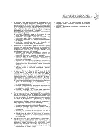 1. El profesor David ejecuta una sesión de aprendizaje y
considera la siguiente secuencia: Observación de una
planta medicinal “El llantén", descripción de lo observado,
búsqueda de la información relacionada a las propiedades
de la planta haciendo uso de textos de la biblioteca de
aula, utilización de fichas para las ¡deas principales,
elaboración de un mapa mental y exposición.
El profesor tiene como principal propósito de la sesión de
aprendizaje, lo siguiente:
a) Promover capacidades para la descripción de una
planta medicinal utilizando fichas textuales.
b) Promover capacidades para la búsqueda de
información y para elaborar un organizador visual.
c) Desarrollar capacidades para identificar las propiedades
de la planta.
d) Desarrollar capacidades para la búsqueda de
información utilizando textos de la biblioteca.
2. Francisco es un docente del 3° grado de primaria, él quiere
ejecutar una sesión de aprendizaje con el propósito de
desarrollar capacidades para resolver operaciones de
multiplicación. ¿Cuál serla la secuencia didáctica más
adecuada que el docente debe aplicar?
a) Proponer una situación problemática, repasar de
manera grupal la tabla de multiplicar, resolver los
problemas planteados y socializar los resultados.
b) Repasar la tabla de multiplicación, elaborar material
concreto, resolver los problemas planteados y
comunicar los resultados.
c) Proponer una situación de aprendizaje, seleccionar y
aplicar una estrategia adecuada, manipulación de
material concreto, representación gráfica, simbólica y
abstracta.
d) Repasar la tabla d multiplicación, proponer ejercicios
sencillos, utilizar los textos de matemática y resolver
problemas.
3. La docente María del Rosario del 4° grado de la I.E
“Ricardo Palma” al evaluar a sus estudiantes en la
exposición y sustento de sus proyectos de FENCYT,
observa que algunos de ellos no se involucraron en el
trabajo de equipo, y tuvieron dificultad para socializar,
enfrentando una problemática de acusaciones y disgustos.
¿Qué debe hacer la docente para mejorar esta situación?
a) Plantear un nuevo proyecto y proponer como líderes de
grupo a los estudiantes que no se Involucraron.
b) Dialogar con estos estudiantes y dejar tareas específicas
en proyectos posteriores.
c) Planificar un proyecto con estrategias adecuadas que
permita fortalecer el trabajo colaborativo y
participativo a nivel de equipo.
d) Proponer estrategias en tutoría para desarrollar
capacidades de trabajo colaborativo y de parejas.
4. Pedro, es un maestro del 3° grado de la I.E “San Cristóbal”,
que al concluir su unidad de aprendizaje observa que
todavía hay estudiantes que tienen dificultad para el logro
de los aprendizajes de las capacidades seleccionadas en
las áreas de Matemática y Comunicación. El maestro
comunica a los padres de familia los resultados de las
evaluaciones y solicita su apoyo permanente para superar
estos problemas. ¿Qué debe hacer el docente?
a) Identificar los indicadores no logrados por los
estudiantes y proponer un módulo de aprendizaje.
b) Identificar estrategias para superar las dificultades y
desarrollar las capacidades con actividades para los
estudiantes.
c) Planificar una evaluación de recuperación para dar la
oportunidad a los estudiantes con dificultades.
d) Reprogramar la unidad de aprendizaje y proponer
estrategias para lograr los aprendizajes esperados de
los estudiantes.
5. José es un docente del 2° grado de educación primaria,
está trabajando producción de textos narrativos, en la
etapa de textualización observa que los trabajos de los
estudiantes tienen muchos errores ortográficos. ¿Qué
debe hacer el docente de aula frente a esta situación?
a) Interrumpir la etapa de textualización y corregir las
observaciones de manera grupal.
b) Terminar la etapa de textualización y proponer
estrategias para la revisión y corrección grupal de las
producciones.
c) Regresar a la etapa de planificación y proponer el uso
del diccionario.
 