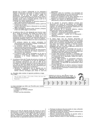 después de la lectura, enfatizando en las respuestas
literales, Inferenciales y criteriales. A través de la lectura
señalan la estructura del texto: la noticia. Luego los
estudiantes, con la guía del profesor, realizan la
planificación, la textualización y la revisión de la noticia.
Concluye su sesión con la publicación de la noticia en el
periódico mural. Ante la situación descrita, ¿cuál es el
propósito de la sesión de aprendizaje?
a) Escribe una noticia siguiendo su estructura textual en
base a alguna fuente de Información.
b) Reconoce la estructura textual de la noticia a partir de
la lectura de un texto.
c) Localiza información literal e inferencial en una noticia
según su estructura.
d) Utiliza estrategias de lectura antes, durante y después
al leer una noticia según su estructura.
16. La profesora Alicia ha sido designada para hacerse cargo
del 5
o
grado de primaria. Ella trabaja de manera muy
activa y didáctica e Incluye en sus sesiones el uso de
material didáctico. Sin embargo ha notado que a los
estudiantes les cuesta compartir los materiales porque los
estudiantes verbalizan "esto es mío" “este es mi espacio".
¿Qué acciones inmediatas debería de tomar la docente de
aula?
a) La profesora debería de realizar actividades de
reforzamlento para promover el respeto, la tolerancia y
la asertividad en los estudiantes.
b) La profesora debería de realizar actividades de
reforzamiento para promover el trabajo colaboratlvo, la
tolerancia entre todos los estudiantes.
c) La profesora debe planificar sesiones de reforzamiento
que Involucre el desarrollo del trabajo cooperativo, y
asertivo entre los estudiantes.
d) La profesora debe realizar actividades en las que se
involucre el desarrollo del respeto, la tolerancia, la
asertividad y el trabajo colaborativo entre los
estudiantes.
17. La profesora Elena del 4
o
grado de primaria a tomado una
evaluación a sus estudiantes en el área de matemática.
Los resultados demuestran que sólo un 30% de los
estudiantes han logrado alcanzar el nivel de logro previsto
y un 70% se ubica por debajo del nivel. De acuerdo a la
situación descrita, ¿qué acción es la más conveniente para
mejorar los aprendizajes de los estudiantes?
a) Identificar las capacidades aun no logradas por sus
estudiantes, analizando la información obtenida y
diseñar diversas estrategias para elevar el nivel de
aprendizaje.
b) Reflexionar sobre los resultados y las estrategias de
enseñanza-aprendizaje que se han seleccionado en los
procesos de planificación y ejecución curricular.
c) Realizar una estadística con los datos obtenidos en la
evaluación y comunicar a los padres de familia.
d) Elaborar una relación de dificultades encontradas en
cada alumno y colocar en la libreta de notas.
18. Se ha seguido la secuencia didáctica prevista para
desarrollar una sesión de aprendizaje. Las estrategias
resultaron muy motivadoras e incluso generaron conflicto
cognltivo. Sin embargo, los estudiantes evidenciaron una
comprensión muy superficial del tema.
¿Qué momentos de la secuencia didáctica debería
reforzarse para mejorar los aprendizajes?
a) Motivación - recojo de saberes previos - aplicación
b) Evaluación - comprensión retroalimentaclón.
c) Situación problema - análisis de ia Información -
aplicación.
d) Construcción de saberes - aplicación - evaluación.
19. Se desea lograr que los alumnos desarrollen la
comprensión crítica y propongan alternativas de solución
sobre el tema de violencia familiar, pues en la comunidad
donde viven se presenta reiteradamente este problema.
Para lograr este propósito didáctico, el docente necesita
seleccionar los textos que tengan el tratamiento
pedagógico del tema. ¿Cuál de los siguientes criterios es el
más Importante para este caso?
a) El texto debe señalar los contenidos que se van a
desarrollar y debe estar estructurado en capítulos o
unidades secuencladas, que se inician informando a los
estudiantes sobre los aprendizajes esperados.
b) El texto debe plantear contenidos y actividades que
faciliten el procesamiento de los nuevos aprendizajes,
la recuperación de lo aprendido, análisis de casos y
otras estrategias afines.
c) El texto debe promover ei aprendizaje autónomo,
reflexivo, Interactivo y colaboratlvo, que ofrezca
oportunidades para la Indagación, el uso efectivo de la
comunicación y el desarrollo del pensamiento crítico
de los estudiantes.
d) El texto debe permitir al alumno conocer el nivel de
logro de aprendizajes en el que se encuentra, facilitar
la metacognición y promover el esfuerzo para mejorar
y valorar sus logros.
20. Ricardito debe resolver el siguiente problema y luego
salir a jugar.
La mejor estrategia que debe usar Ricardito para resolver
este problema es........................................................................................
a) Elaborar un diagrama.
b) Empezar por el final, o) Buscar
patrones.
d) Hacer una lista sistemática.
1. Sarita es una niña de segundo grado de primaria. Es poco
partlcipatlva, cuando se le hace preguntas responde con la
voz muy baja y ai opinar frente alguna situación se aprecia
cierta desorganización en sus ideas. Ante esta situación
descrita, ¿cuál de las actividades deberá trabajar la docente
para desarrollar la capacidad de expresión oral de Sarita?
a) Participar en diversos discursos orales en clase, utilizando
expresiones formales y coloquiales.
b) Presentar sus ideas por escrito y revisar la coherencia de
ellas antes de brindar una opinión.
c) Efectuar conversaciones, escuchar la escucha activa y
tener presente las características de la voz.
d) Exponer diversos temas en clase teniendo en cuenta la
CLAVE DE RESPUESTAS N° 01
1 2 3 4 5 6 7 8 9 10
C C C A B B D C C B
11 12 13 14 15 16 17 18 19 20
D D B A A C A D C A
 