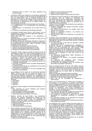 coherencia entre el tema y las ¡deas; siguiendo una
secuencia lógica.
2. La profesora María que trabaja en una Institución educativa
de la zona rural, elabora su plan de sesión de aprendizaje del
área de comunicación. Para el momento didáctico del
desarroilo de la sesión de aprendizaje determina desarrollar
actividades de comparación, síntesis y generalización. En
este momento la intervención de la maestra puede ser
provechosa por medio de:
a) Interrogatorios y la discusión de las ideas entre los niños.
b) La argumentación y la recapitulación del aprendizaje
esperado.
c) La objetivación y la abstracción de las ideas entre los
niños.
d) La intuición y la expresión del aprendizaje esperado.
3. La profesora Lourdes, para Iniciar el año escolar, con sus
estudiantes de 5° grado, formula las siguientes preguntas:
¿Qué me gusta del aula?
¿Cómo me siento con respecto a mis compañeros y
compañeras?
¿Para qué vengo a la Institución educativa? ¿Cuáles son mis
obligaciones de estudiante?
En diálogo abierto, los estudiantes plantearon respuestas,
de las cuales la profesora seleccionó y prlorizó aquellas que
se ¡mplementarán en el aula. ¿Qué le permite a dicha
profesora la acción descrita?
a) Fortalecer la convivencia entre los alumnos.
b) Construir las normas de convivencia en el aula.
c) Generar la participación democrática en el aula.
d) Fortalecer la autoestima de los y las estudiantes.
4. El profesor Panfilo, luego de recoger el examen escrito de
matemática se dirige a los niños y niñas diciéndoles en voz
alta: “Felicitaciones a los que han desarrollado bien los
problemas propuestos porque lo hemos trabajado en clase,
y quienes lo hicieron mal podrán tener una segunda
oportunidad’’. Ante la situación descrita, ¿cuál de las
proposiciones NO corresponde con la reacción de Panfilo?
a) El profesor no conoce bien a los estudiantes porque fue
destacado recientemente.
b) El profesor no reflexiona sobre la posible desaprobación
de los estudiantes.
c) El profesor tiene prejuicio: los estudiantes son los únicos
responsables de su proceso.
d) La prueba de recuperación es la única estrategia para
optimizar los aprendizajes.
5. Los estudiantes del 6° grado de la Institución Educativa
36002, visitan la casa de una madre de familia y la
encuentran preparando una mazamorra de calabaza. Los
más inquietos plantean preguntas: qué ingredientes ha
utilizado, cómo la preparó, al retornar a su aula producen el
texto reflexivamente para inferir las partes de la estructura
del texto...
a) Informativo.
b) Instructivo.
c) Epistolar.
d) Expositivo.
6. El profesor propone juegos de contenido matemático, en el
aula:
a) Está utilizando un recurso didáctico para plantear
situaciones problemáticas.
b) Está motivando al razonamiento lógico.
c) Está articulando una actividad infantil.
d) Utiliza distractores para motivar a los niños.
7. Roberto, profesor de aula, frente a sus estudiantes,
enfrenta una situación problemática, dotando de una
estructura matemática, selecciona una alternativa de
solución, interpreta, evalúa y valida su procedimiento y
solución. Este hecho evidencia que tiene dominio de:
a) Resolver ecuaciones.
b) Desarrollar buena sesión de clase.
c) Elaborar estrategias.
d) Tiene dominio de las matemáticas.
8. Rosita, profesora de aula de la I.E N° 31301 observa, en su
aula, pasadizos, graderías y patio. Hay abundantes residuos
sólidos después del recreo, para evitar que los estudiantes
sigan dejando estos residuos, considera dentro de la
programación de su unidad didáctica el desarrollo de la
clasificación de residuos sólidos en su aula e Institución
educativa. Rosa en el desarrollo de esta capacidad logra
fortalecer la competencia de:
a) Valoración de la importancia de la vida.
b) Hábitos de conservación del ambiente.
c) Evaluar y mejorar el ambiente.
d) Hábitos para el cuidado y conservación de la salud.
9. Un docente se ha hecho cargo de un nuevo grado y durante
los primeros dias de trabajo ha detectado que
manifestaciones de racismo, agresividad e intolerancia. Por
ello, está preocupado por determinar actividades y/o
estrategias que le permitan mejorar las relaciones de un
modo democrático y formatlvo.
¿Cuáles son las estrategias más pertinentes que podríamos
sugerirle a nuestro colega?
a) Planificar actividades que implique recreación, trabajos
en equipo y debates.
b) Fijar normas de convivencia con castigos claros para
quienes las incumplan.
c) Separar, en actividades distintas, a los alumnos que
generan los conflictos.
d) Hacerles firmar cartas de compromiso en presencia de
sus padres.
10. El profesor Raúl está trabando con los estudiantes del 2°
grado de educación primarla la resolución de dos problemas
matemáticos: Juan tiene 54 vacas y Pedro tiene 36. ¿Cuántas
vacas tienen juntos?
S Luis tiene 20 casas, 14 de ellas son grandes, ¿cuántas
casas pequeñas tiene?
El director que hizo el acompañamiento pedagógico lo
felicita por trabajar los problemas aditivos elementales
verbales pero le recomienda que, para mejorar, debe
repasar los fundamentos del enfoque de la matemática.
Raúl, efectivamente, lee los fundamentos del enfoque de
resolución de problemas y se da cuenta de que hay uno en
particular que le ayudaría en este caso. ¿Cuál es ese
fundamento?
a) Las situaciones problemáticas deben plantearse en
contextos de la vida real.
b) La matemática se enseña y se aprende resolviendo
problemas.
c) La resolución de problemas debe impregnar
íntegramente el curriculo de Matemática.
d) La resolución de problemas sirve de contexto para
desarrollar capacidades matemáticas.
11. Pedro es profesor del 6to “A" de la I.E N° 37001, quien de
acuerdo a lo planificado en el área de comunicación conduce
a sus niños y niñas al aula de Innovación a observar un video
zoográfico, para lo cual portan hojas de aplicación que
contienen preguntas, ias cuales deben ser socializadas al
retorno al aula.
Según esta situación, qué quiere lograr el profesor:
a) El conocimiento del hábitat de los animales observados.
b) Identificar los animales de la costa, sierra y selva.
c) Desarrollar la estructura del texto descriptivo.
d) Hacer uso de las tecnologías de información y
comunicación.
12. Héctor, es un docente de la I.E. “Santa Lucia" de Chillna, él
ha enseñado a sus estudiantes a organizar Información
sobre ei lenguaje periodístico y científico. Para seguir, con la
secuencia didáctica de ia sesión de aprendizaje pide a sus
estudiantes que elaboren un cuadro comparativo, para
precisar las diferencias entre textos periodísticos y
científicos. ¿A qué actividad demostrativa le corresponde
cumplir con esta acción estratégica?
a) A la actividad de aplicación repetida del conocimiento
adquirido para afianzarlo y manejarlo con soltura.
b) A la actividad de aplicación y utilización del nuevo
aprendizaje en situaciones cotidianas en contextos
distintos.
c) A la actividad centrada en el desarrollo de procesos
cognltivos y operaciones mentales.
d) A ia actividad de ordenamiento y clasificación de datos e
información estructurada.
13. Los estudiantes de la maestra Rebeca del sexto grado de la
I.E. N° 40199 de Socabaya, se encuentran sin motivación y
poco predispuestos desde la llegada de la maestra, pues la
mayoría piensan que en el aula no existe un trato justo por
parte de la docente. Es vertical y poco comunicativa,
producto de ello las responsabilidades no son asumidas en
forma equitativa, las relaciones entre estudiante y maestra
no son las adecuadas. Rebeca ha notado la necesidad de
acercarse al grupo de estudiantes y desea cambiar esta
situación. ¿Qué compromiso debería asumir Rebeca para
restablecer el buen clima en el aula?
a) Superar este mal momento y continuar con su posición
que es lo más coherente para ella.
 