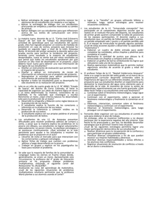 b) Aplicar estrategias de juego que le permita conocer las
opiniones de sus estudiantes con respecto a sus logros.
c) Aplicar la estrategia de diálogo con sus estudiantes
procurando ser empática y asertiva mostrando su cambio
de actitud.
d) Aplicar diálogos con sus estudiantes para que reflexionen
acerca de sus estilos de comunicación con entre
compañeros.
14. La maestra Juana, docente de ¡a I.E. “Carlos José Echavarry
Ozacar” de San José de Tiabaya ha desarrollado una
actividad de aprendizaje para sus estudiantes del quinto
grado, ellos han logrado proponer un sistema de medidas de
prevención en caso de sismos, proyecto que inclusive ha
quedado en segundo lugar a nivel de la UGEL Arequipa
Norte. Al término del primer semestre la docente aplica una
prueba escrita para verificar la Incidencia del proyecto,
teniendo como resultado a la mayoría de estudiantes
desaprobados, Juana se siente mal por estos resultados ya
que pensó que todos los estudiantes aprobarían por que
tuvieron un alto nivel de desempeño en el proyecto. ¿Qué
debería hacer Juana para obtener una real Información de
los logros de sus estudiantes?
a) Diseñar un instrumento de evaluación que permita medir
el Impacto del proyecto.
b) Diseñar y aplicar un instrumento de recojo de
información en coherencia con el propósito del proyecto.
c) Reprogramar la actividad para aplicar paralelamente
instrumentos de evaluación progresiva.
d) Aprobar a todos los estudiantes pues su desempeño ha
sido excelente en la realización del proyecto.
15. Julio es un niño de cuarto grado de la I.E. N° 40061 “Estado
de Suecia" del distrito de Cerro Colorado, él tiene la
capacidad de organizar sus ¡deas de manera lógica en torno
a un tema determinado. Su maestra, conocedora de su
habilidad, le ha solicitado que Investigue y escriba
libremente un texto. ¿Qué criterios básicos ha desarrollado
Julio para la producción de un texto?
a) Desarrolló la ortografía y tlldación como reglas básicas en
la producción de sus textos.
b) El estudiante explica la función de los conectares y
referentes en la producción de sus textos.
c) Desarrolló la coherencia y cohesión visibles en la
producción de sus textos.
d) El estudiante explica con sus propias palabras el proceso
de la producción de textos.
16. Los estudiantes de una I.E. de Arequipa presentan
dificultades para resolver problemas aditivos de compra y
venta, a pesar que la maestra explica los problemas en la
pizarra con dibujos, sus estudiantes no logran solucionarlos
adecuadamente, no ponen interés, no plantean estrategias y
se equivocan continuamente. ¿Qué actividad es la más
pertinente para ayudar a los estudiantes a resolver los
problemas que se proponen en el aula?
a) Llevarlos de visita al mercado para que interactúen con
los comerciantes y apliquen estrategias.
b) Aplicar fichas de trabajo que cuenten con problemas
aditivos y luego desarrollarlos en la pizarra.
c) Trabajar en grupos y explicar en los papelógrafos las
fases para resolver el problema.
d) Jugar a la “tiendita” en grupos utilizando billetes y
monedas; luego, aplicar estrategias para resolver
situaciones cotidianas.
17. Los estudiantes de la I.E. “Inmaculada concepción" han
participado en el campeonato deportivo escolar que se
realizó en el Instituto Peruano del Deporte, los estudiantes
de primer grado quieren comprender la tabla de posiciones
de los equipos participantes. El docente explica a sus
estudiantes que; un partido de fútbol ganado vale 3 puntos,
un partido empatado vale 1 punto y un partido perdido vale
0. Si el equipo de inmaculada ha ganado algunos partidos.
¿Cuál de estas acciones ayudan a desarrollar la capacidad de
“matematiza”?
a) Elaboran un cuadro de doble entrada para poder
completar las cantidades, utiliza chapitas y pledritas para
completar el cuadro.
b) Representa la cantidad de puntos que obtuvo la IE
Inmaculada con chapitas y compara entre ellos.
c) Elaboran un gráfico de barras simbolizando los logros que
obtuvieron cada uno de los equipos.
d) Realiza operaciones matemáticas que le permita realizar
algoritmos sencillos de acuerdo al grado y edad del
estudiante.
18. El profesor Felipe de la I.E. “Neptalí Valderrama Ampuero”
tiene a su cargo la sección del sexto grado; en el marco de su
programación curricular desarrolla contenidos sobre la
importancia del agua en sus diferentes estados, para esto ha
propuesto que sus estudiantes diseñen un experimento para
demostrar la importancia del agua como elemento para el
desarrollo de la vida. Al momento de iniciar la sesión de
aprendizaje, repentinamente cae una fuerte granizada. ¿Qué
debe hacer Felipe y sus estudiantes ante este fenómeno?
a) Comentan sobre el fenómeno meteorológico, luego sigue
con el experimento.
b) Continúan con el experimento, salen y aprecian el
fenómeno meteorológico y finalmente lo comentan en el
aula.
c) Observan, ¡nteractúan, comentan sobre el fenómeno
meteorológico y continúan con el experimento.
d) Observan el fenómeno meteorológico, para luego
proseguir con el experimento.
19. Fernando debe organizar con sus estudiantes el comité de
aula para elaborar el plan de trabajo.
Sin embargo, ellos se muestran indiferentes y no desean
participar por la experiencia negativa del año anterior. Este
hecho le ha preocupado y, por eso, ha decidido desarrollar
estrategias que le permitan revertir esta situación.
¿Cuál de las siguientes estrategias permitiría lograr una
mayor participación democrática de sus estudiantes?
a) Realizar dinámicas para la recuperación de la confianza y
para participar en grupos colaborativos.
b) Planificar diversas competencias a fin de que puedan
mostrar sus mejores habilidades y destrezas.
c) Distribuir diversas responsabilidades y tareas difíciles a
los alumnos más conflictivos.
d) Registrar situaciones de resolución de conflictos a través
de un diario o anecdotario.
20. Se sabe que la mayoría de familias de la comunidad se
congregan todos los viernes en Puerto Chipie donde,
generalmente, se sirven un menú. Aprovechando esta
circunstancia, la profesora del 4° grado de Educación
primaria se ha propuesto trabajar problemas
multiplicativos utilizando el siguiente cartel del
Restaurante “EL JALQUEÑO”.
Analizando las rutas del aprendizaje de matemática,
¿cuál de las siguientes situaciones de problemas
multiplicativos resultaría pertinente que la profesora
María plantee a sus alumnos usando el cartel?
 