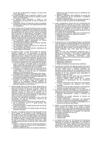 en las que se desarrolle el respeto y el buen trato
entre compañeros.
b) La docente debe llamar la atención a Pedro y a los
demás compañeros para Inculcar el respeto y el buen
trato entre compañeros.
c) La docente hace reflexionar a Pedro y sus
compañeros para desarrollar en ellos el respeto y el
buen trato.
d) La docente informa a ia Dirección y ilama a los padres
de Pedro para informar el mal comportamiento entre
sus compañeros.
6. Juana, profesora de 3
o
grado de primaria, inicia su sesión
con un juego y ha organizado a los estudiantes en grupos
de 4 integrantes cada uno. El juego consiste en que cada
estudiante lance los dados uno por uno de tal manera
que, al culminar los lanzamientos, se obtenga 21. Cada
niño registra en un cuadro de doble entrada ios puntos
obtenidos en cada lanzamiento. Gana el alumno que
logre el máximo puntaje. De acuerdo a lo descrito, ¿cuál
considera usted que es el propósito de esta actividad?
a) Los estudiantes realizan operaciones de cálculo
mental de manera lúdlca y entretenida.
b) Los estudiantes aprenden a operar números naturales
de manera lúdlca y entretenida.
c) Los estudiantes realizan operaciones de adición de
manera lúdlca y entretenida.
d) Los estudiantes desarrollan cálculos matemáticos de
manera lúdica y entretenida.
7. El profesor Carlos, a cargo del 6
o
grado de primaria,
planifica trabajar con sus estudiantes la siguiente
capacidad: Identifica a la SUNAT como Institución dei
gobierno nacional, y explica las funcione que cumple en
el desarrollo social y económico del país. Para ello realiza
una serie de actividades. ¿En cuál de los siguientes casos
el docente cumple el rol de mediador y el estudiante un
rol activo en el proceso de construcción del aprendizaje?
a) El profesor planifica que sus estudiantes por grupos
vayan a investigar a la SUNAT sobre sus funciones y
luego realizan una exposición sobre sus hallazgos con
ayuda de los materiales obtenidos en la SUNAT.
b) El profesor y ¡os estudiantes van al aula de Innovación
e Investigan en internet sobre las funciones de la
SUNAT. luego en el aula de clase los estudiantes
exponen las conclusiones de sus
Investigaciones y la maestra consolida la Información.
c) El profesor lleva al aula un video apropiado y explica
las funciones de la SUNAT con ayuda de papelotes con
letras grandes y dibujos llamativos.
d) El profesor selecciona un texto informativo sobre las
funciones de la SUNAT. Luego forma grupos de
trabajo y los estudiantes analizan, elaboran un
organizador sobre el tema con el asesoramiento del
docente y exponen sus conclusiones.
8. Norma decide utilizar los precios de los televisores y le
parece interesante plantear a sus niños del 3° grado de
educación primaria el siguiente problema: “Javier ha
comprado un televisor que va a pagar en plazos de la
siguiente manera: la mitad de su Importe, en el
momento de llevárselo; dos terceras partes del resto, al
cabo de un mes; y los SI 350 restantes, ai cabo de dos
mesos. ¿Cuánto ha costado el televisor?
Al revisar los indicadores planteados en las rutas del
aprendizaje del área de matemática, Norma se da
cuenta de que el problema:
a) Es pertinente para el 3° grado por el rango numérico.
b) No es pertinente para el 3° grado porque está
descontextualizado.
c) Es pertinente para el 3° grado porque solo se trata de
dividir una cantidad,
d) No es pertinente para el 3° grado porque se trata de
números racionales.
9. Este año, a la profesora Rosarlo le han designado el aula
del 3
o
grado “A”. El director le hizo entrega de los
resultados de la prueba ECE aplicados a los estudiantes
en el año anterior. Los resultados reflejan que del total
de alumnos, un 35% de sus estudiantes se encuentran
en el Nivel de logro 1, mientras que un 45% en el Nivel
de logro 2 y un 20% en el Nivel de logro Inicio. ¿Qué
acciones debe desarrollar la docente con la información
recibida?
a) Analizar y reflexionar sobre los resultados obtenidos y
elaborar un plan de mejora de los aprendizajes y
establecer compromisos.
b) Analizar y reflexionar sobre los resultados obtenidos y
elaborar un plan de apoyo para los estudiantes de
bajo rendimiento.
c) Analizar y reflexionar para identificar las causas del
bajo rendimiento de los estudiantes y establecer
compromisos de mejora.
d) Analizar y reflexionar sobre los resultados obtenidos y
ejecutar un plan de mejora de los aprendizajes.
10. Juana, cumpliendo el último hito de la movilización de
los aprendizajes (“rendición de cuentas”), desarrolla ia
siguiente secuencia de actividades: aplica instrumentos
de evaluación, interpreta y sistematiza la información y
socializa los resultados con los padres de familia y
autoridades para la toma de decisiones conjuntas en pro
de la mejora de los aprendizajes.
Lo realizado por el docente refleja que la evaluación ha
cumplido principalmente las siguientes funciones:
a) Pedagógica y social.
b) Integral e informativa.
c) Terminal y flexible.
d) Participativa y social.
11. El día de ayer, en la comunidad de Chugur, dos familias
cosecharon papas. La familia Rodríguez ha cosechado 50
sacos de papa y la familia Vásquez 67. Los niños de 7
años de edad que han asistido a esta actividad tienen la
Inquietud de saber cuántos sacos de papas le falta a la
familia Rodríguez para tener igual que la familia
Vásquez.
Según las rutas del aprendizaje propuestas por el
Ministerio de Educación, si bien todas las capacidades
matemáticas se movilizan, es necesario enfatizar solo
algunas. ¿Qué capacidades matemáticas serán
pertinentes priorizar en la resolución de esta situación
problemática?
a) Usa expresiones simbólicas y comunica.
b) Representa y argumenta.
c) Matematiza y comunica.
d) Elabora estrategias y usa expresiones simbólicas.
12. La profesora Fernanda, del segundo grado de primaria,
observa que algunos de sus estudiantes participan poco
en clase. Tienen temor a expresar oralmente sus
opiniones porque algunos de sus compañeros se burlan
o rechazan de plano. Frente a la situación descrita, ¿cuál
actividad es la más pertinente para desarrollar la
capacidad de expresión oral?
a) Realizar juego de roles para que los estudiantes
pierdan la timidez al exponer sus opiniones.
b) Proponer debates sobre temas de su interés,
estimulando la participación de los estudiantes
inhibidos.
c) Exponer diversos temas de interés de sus estudiantes,
y hacer preguntas que aseguren una exitosa
respuesta.
d) Estimular la lluvia de ideas invitando a los estudiantes
a plantear sus puntos de vista frente a un tema.
13. El docente identifica dificultades en los niños del III
Cíelo, para la resolución de situaciones problemáticas, el
mediador facilita el proceso de enseñanza-aprendizaje...
a) Haciendo observaciones, críticas y llamadas de
atención.
b) Induciendo de manera abstracta al proceso de
enseñanza-aprendizaje.
c) Cuando matematiza y representa con materiales
concretos en el proceso de enseñanza-aprendizaje.
d) Cuando no utiliza las estrategias metodológicas en el
proceso de enseñanza-aprendizaje.
14. Adolfo es un estudiante del 3
o
grado. Cuando el docente
forma equipos de trabajo, él se relega a grupos
numerosos, por lo que el docente decide que éste vaya a
trabajar en grupos pequeños con la finalidad que pierda
la timidez. ¿Cuál debe ser la estrategia más adecuada
para lograr la finalidad del docente?
a) Asamblea de aula.
b) Trabajo cooperativo.
c) Proyecto cooperativo.
d) Trabajo grupal.
15. La maestra Julia de la I.E de Atoccasa de Churcampa,
desarrolla una sesión de aprendizaje de matemática:
“Resolvemos situaciones problemáticas que implica el
uso de fracciones”. María, obtiene la respuesta correcta
utilizando el procedimiento adecuado, mientras que
Juan y Darlo tienen problemas para resolver; al darse
 