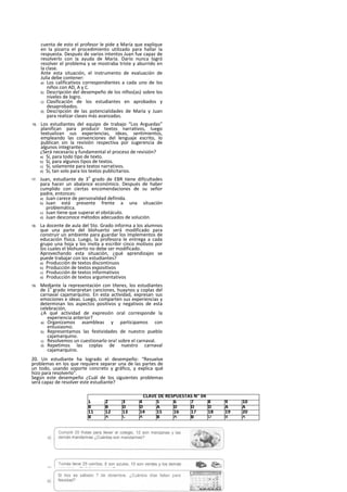 cuenta de esto el profesor le pide a María que explique
en la pizarra el procedimiento utilizado para hallar la
respuesta. Después de varios intentos Juan fue capaz de
resolverlo con la ayuda de María. Darío nunca logró
resolver el problema y se mostraba triste y aburrido en
la clase.
Ante esta situación, el instrumento de evaluación de
Julia debe contener:
a) Los calificativos correspondientes a cada uno de los
niños con AD, A y C.
b) Descripción del desempeño de los nlños(as) sobre los
niveles de logro.
c) Clasificación de los estudiantes en aprobados y
desaprobados.
d) Descripción de las potencialidades de María y Juan
para realizar clases más avanzadas.
16. Los estudiantes del equipo de trabajo “Los Arguedas”
planifican para producir textos narrativos, luego
textualizan sus experiencias, ideas, sentimientos,
empleando las convenciones del lenguaje escrito, lo
publican sin la revisión respectiva por sugerencia de
algunos integrantes.
¿Será necesario y fundamental el proceso de revisión?
a) Sí, para todo tipo de texto.
b) Sí, para algunos tipos de textos.
c) Sí, solamente para textos narrativos.
d) Sí, tan solo para los textos publicitarios.
17. Juan, estudiante de 3
o
grado de EBR tiene dificultades
para hacer un abalance económico. Después de haber
cumplido con ciertas encomendaciones de su señor
padre, entonces:
a) Juan carece de personalidad definida.
b) Juan está presente frente a una situación
problemática.
c) Juan tiene que superar el obstáculo.
d) Juan desconoce métodos adecuados de solución.
18. La docente de aula del 5to. Grado informa a los alumnos
que una parte del blohuerto será modificado para
construir un ambiente para guardar los Implementos de
educación física. Luego, la profesora le entrega a cada
grupo una hoja y los invita a escribir cinco motivos por
los cuales el blohuerto no debe ser modificado.
Aprovechando esta situación, ¿qué aprendizajes se
puede trabajar con los estudiantes?
a) Producción de textos discontinuos
b) Producción de textos expositivos
c) Producción de textos informativos
d) Producción de textos argumentativos
19. Mediante la representación con títeres, los estudiantes
de 1
a
grado interpretan canciones, huaynos y coplas del
carnaval cajamarquíno. En esta actividad, expresan sus
emociones e ideas. Luego, comparten sus experiencias y
determinan los aspectos positivos y negativos de esta
celebración,
¿A qué actividad de expresión oral corresponde la
experiencia anterior?
a) Organizamos asambleas y participamos con
entusiasmo.
b) Representamos las festividades de nuestro pueblo
cajamarquino.
c) Resolvemos un cuestionarlo ora! sobre el carnaval.
d) Repetimos las coplas de nuestro carnaval
cajamarquino.
20. Un estudiante ha logrado el desempeño: “Resuelve
problemas en los que requiere separar una de las partes de
un todo, usando soporte concreto y gráfico, y explica qué
hizo para resolverlo”.
Según este desempeño ¿Cuál de los siguientes problemas
será capaz de resolver este estudiante?
CLAVE DE RESPUESTAS N” 04
1 2 3 4 5 6 7 8 9 10
B B D D A D D D A A
11 12 13 14 15 16 17 18 19 20
B A C A B A B D B A
 