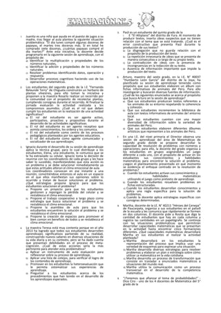 1. Juanita es una niña que ayuda en el puesto de jugos a su
madre, tras llegar al aula plantea la siguiente situación
problemática: “El día lunes compré algunas docenas de
papayas, el martes tres docenas más. Sí en total he
comprado siete docenas, ¿cuántas papayas compré el
día martes?” Ante esta iniciativa, la docente decide
programarlo en la siguiente sesión de aprendizaje, con el
propósito de:
a) Identificar la multiplicación y propiedades de los
números naturales,
b) Identificar la adición y propiedades de los números
naturales.
c) Resolver problemas identificando datos, operación y
respuesta.
d) Desarrollar procesos cognitivos haciendo uso de las
operaciones matemáticas.
2. Los estudiantes del segundo grado de la I.E “Fernando
Belaunde Terry” de Chiguata construirán un herbario de
plantas silvestres, para ello toman la iniciativa y
proponen a la maestra Rosarlo realizar un recorrido por
la comunidad con el propósito de recolectar plantas,
cumpliendo consignas durante el recorrido. Al finalizar la
jornada evaluarán la actividad realizada y los
compromisos asumidos. ¿Cuál es el rol que deben
cumplir los estudiantes en la realización de una actividad
significativa?
a) El rol del estudiante es ser agente activo,
participativo, proactivo y propositivo durante el
desarrollo de las actividades significativas.
b) El rol del estudiante es ser agente receptivo que
asimila conocimientos, los ordena y los comunica.
c) El roí del estudiante como centro de los procesos
pedagógicos planteados por los agentes educativos.
d) El rol del estudiante como agente comunicador y
socializador de sus aprendizajes.
3. Ignacio durante el desarrollo de su sesión de aprendizaje
aplica la técnica grupal, para lo cual distribuye a los
estudiantes, Elena, una estudiante, le comunica que se
le ha extraviado su celular. Ignacio toma la decisión de
reunirse con los coordinadores de cada grupo y les hace
saber lo sucedido, manifestándoles que esta acción es
un problema y se debe solucionar inmediatamente ya
que estas actitudes alteran el clima emocional de aula.
Los coordinadores convocan en ese instante a una
reunión, convirtiéndose entonces el aula en un espacio
en el que ellos manifiestan sus opiniones sobre lo
ocurrido y tratan de buscar soluciones al problema.
¿Qué estrategias propone Ignacio para que los
estudiantes solucionen el problema?
a) Propone un proyecto para que los estudiantes
gestionen y repongan la pérdida del celular y se
restablezca el clima emocional.
b) Propone el trabajo cooperativo a largo plazo como
estrategia que busca solucionar el problema y se
restablezca el clima emocional.
c) Propone la asamblea de aula para que los
estudiantes encuentren la solución al problema y se
restablezca el clima emocional.
d) Propone la creación de espacios para promover el
bien común en beneficio de todos y se restablezca el
clima emocional.
4. La maestra Teresa está muy contenta porque en el año
2013 ha logrado que todos sus estudiantes desarrollen
aprendizajes significativos partiendo de su realidad,
construyendo nuevos saberes en diversas situaciones de
su vida diaria y en su contexto, pero se ha dado cuenta
que presentan debilidades en el proceso de meta-
cognición. ¿Cuál de estas acciones sería la más
pertinente para atender esta problemática?
a) Aplicar un instrumento de auto evaluación para
reflexionar sobre su proceso de aprendizaje,
b) Aplicar una lista de cotejos, para verificar el logro de
los contenidos de aprendizaje.
c) Promover en los estudiantes la heteroevaluación que
le permita sistematizar sus experiencias de
aprendizaje.
d) Preguntar a los estudiantes acerca de los
procedimientos que han tenido en el desarrollo de
los aprendizajes esperados.
5. Paúl es un estudiante del quinto grado de la
I. E “El Altiplano” del distrito de Yura. Al momento de
producir textos, inserta ¡deas oaspectos que no tienen
relación con el tema que se está tratando. ¿Cuál es el
error constructivo que presenta Paúl durante la
producción de sus textos?
a) La disgregación que no guarda relación con el
propósito de la producción del texto.
b) La repetición innecesaria de ¡deas que se presenta de
manera consecutiva a ¡o largo de su propio texto.
c) La contradicción de ¡deas con la presencia de
incongruencias en la redacción de su texto.
d) Ausencia de información importante que impide la
producción del texto.
6. Arturo, maestro del sexto grado, en la I.E. N° 40037
"Humberto León García” del distrito de la Joya; ha
planificado su sesión de aprendizaje teniendo como
propósito que sus estudiantes elaboren un álbum con
fichas informativas de animales del Perú. Para ello
investigarán y buscarán diversas fuentes de información.
¿Cuál de los siguientes enunciados se acerca al propósito
que busca Arturo en la sesión de aprendizaje?
a) Que sus estudiantes produzcan textos referentes a
los animales de su entorno respetando la coherencia
y cohesión.
b) Que sus estudiantes incrementen la biblioteca de
aula con textos Informativos de animales de! entorno
local.
c) Que sus estudiantes cuenten con una mayor
diversidad de información sobre la variedad de
animales del Perú.
d) Que sus estudiantes elaboren diferentes álbumes
artísticos que representen a los animales dei Perú.
7. En una I.E. del nivei primaria el Director observa una
sesión de aprendizaje del área de Matemáticas de
segundo grado donde se propone desarrollar la
capacidad de resolución de problemas con números y
operaciones; para ello, la docente del grado organiza a
los estudiantes en grupos asignándoles un juego
diferente a cada uno, con el propósito de activar en los
estudiantes sus conocimientos y habilidades
matemáticas para encontrar la solución al problema.
¿según el planteamiento presentado en qué momento
se evidencia el enfoque centrado en la resolución de
problemas?
a) Cuando los estudiantes activan sus conocimientos y
habilidades matemáticas
utilizando el juego como pretexto de aprendizaje.
b) Cuando los estudiantes resuelven problemas en
fichas estructuradas.
c) Cuando los estudiantes desarrollan conocimientos y
aplica una regla especifica para la solución de
problemas.
d) Cuando la docente aplica estrategias específicas con
consignas determinadas.
8. Martha, docente de la LE. N° 40211 “Héroes del Cenepa”
de Paucarpata, organiza a sus estudiantes en el patio9
de la escuela y les comunica que rápidamente se formen
en dos columnas. El docente pide a Rosita que diga la
cantidad de estudiantes que hay en cada columna y
registra las cantidades en un papelógrafo. Se continúa
con las situaciones problemáticas que permitirán
desarrollar capacidades matemáticas que se presentan
en la actividad hasta encontrar cinco formaciones
diferentes. ¿Qué capacidades matemáticas desarrollará
Martha en sus estudiantes al realizar la actividad
planteada?
a) Martha desarrollará en los estudiantes la
representación del proceso que Implica usar una
variedad de esquemas para expresar una situación.
b) Martha desarrolla diversas estrategias para resolver
problemas y elaborar un plan o estrategia sobre cómo
utilizar ¡a matemática en la vida cotidiana.
c) Martha desarrolla un proceso de transformación que
consiste en trasladar a enunciados matemáticos a
situaciones del mundo real.
d) Martha utiliza la comunicación como un proceso
transversal en el desarrollo de la competencia
matemática.
9. “¡Tenemos que afianzar el tema de probabilidades!" -
Dice Ciro - uno de los 4 docentes de Matemática del 5°
grado de la
 