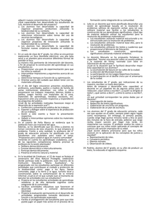 adquirir nuevos conocimientos en Ciencia y Tecnología.
¿Qué capacidades han desarrollado los estudiantes de
Luis, durante el desarrollo del proyecto?
a) Los alumnos han desarrollado la capacidad de
organizar proyectos productivos utilizando la
biodiversidad de su contexto.
b) Los alumnos han desarrollado la capacidad de
seleccionar información sobre temas del uso de
recursos tecnológicos.
c) Los alumnos han desarrollado la capacidad de
organizar proyectos de innovación utilizando la
biodiversidad de su contexto.
d) Los alumnos han desarrollado la capacidad de
formular nuevas conjeturas basadas en evidencias
reales.
11. En un aula de clase de 5° grado, los niños se encuentran
explorando un foco (bombilla eléctrica), una pila (pila
seca) y un alambre para encontrar diferentes formas de
prender el foco.
La manera más pertinente de Intervención del docente,
a fin de propiciar la construcción del aprendizaje en sus
estudiantes es:
a) Proporcionar una guía de experimentación para que
los niños lo realicen.
b) Intercambiar Impresiones y argumentos acerca de sus
hallazgos.
c) Determinar tiempos en función de su optimización.
d) Orientar acerca del cuidado que deben tener con los
materiales utilizados.
12. En el día del logro estuvieron presentes estudiantes,
profesores, autoridades, padres y madres de familia de
varias instituciones educativas. Los niños y niñas
presentaron sus trabajos: maquetas, láminas, tejidos a
palillos, juegos hechos con materiales de la zona,
materiales de aprendizaje, tienditas escolares, etc.
Expusieron ante una comisión respectiva y respondieron
las preguntas del público.
¿Cuál de las actividades realizadas favorecen mejor el
desarrollo de ia expresión oral"?
a) Confección y presentación pública de los trabajos.
b) Exponer y dialogar sobre la experiencia de producción
de sus trabajos.
c) Asistir a este evento y hacer la presentación
respectiva.
d) Debatir e Intercambiar opiniones sobre los materiales
didácticos.
13. En el caserío de Peña Blanca se evidencia que la
población hace uso irracional del agua.
Además, se ha identificado que los niños y jóvenes no
toman conciencia de esta situación, lo que empeora el
problema. Frente a esta realidad, la profesora del 6°
grado de educación primaria ha planificado con sus
estudiantes una asamblea para tratar el tema:
“Propuestas para cuidad el agua en nuestra comunidad"
Teniendo en cuenta los aprendizajes ciudadanos, ¿cuál
de las siguientes competencias debería priorizar la
profesora en la sesión planteada?
a) Delibera democráticamente.
b) Convive democrática e interculturalmente.
c) Participa democráticamente.
d) Preserva el entorno natural y material.
14. En la localidad de Cotahuasi, el 22 de mayo se festeja el
aniversario del Área Natural Protegida, celebración
donde participa toda la población. Juan maestro de la
Institución Educativa “María Auxiliadora”, ha
programado con los estudiantes participar en diferentes
actividades que contribuyan al cuidado y protección de
la biodiversidad como: pago a los Apus, faenas
comunales, pago a la tierra y ai agua, turismo local y
convenciones sobre la contaminación de la minería
informal. ¿Cuál es el rol que cumple Juan al momento de
ejecutar las actividades con sus estudiantes?
a) Propicia en los estudiantes actividades de aprendizaje
retadoras y de alta demanda cognitiva como
integrante de la comunidad.
b) Facilitan actividades educativas que favorecen el
desarrollo personal y comunal demostrando
Identidad.
c) Propicia la evaluación permanente en el desarrollo de
actividades programadas tomando decisiones en
función a los aprendizajes esperados.
d) Facilita el protagonismo del estudiante para que éste
pueda jugar un papel más activo en el proceso de su
formación como integrante de su comunidad.
15. Julio es un docente que tiene planificado desarrollar una
sesión de aprendizaje basada en la resolución de
problemas aditivos de expresión verbal, para tal caso
utilizará material que facilite a los estudiantes la
construcción de sus aprendizajes significativos. ¿Qué tipo
de material deberán utilizar los estudiantes para la
resolución de problemas matemáticos?
a) Los estudiantes utilizarán material estructurado y no
estructurado para la resolución de problemas.
b) Los estudiantes utilizarán material base diez, para la
resolución de problemas,
c) Los estudiantes utilizarán los textos y cuadernos que
proporcional el Ministerio de Educación.
d) Los estudiantes construirán aprendizajes
significativos utilizando material simbólico.
16. La docente Manuela se ha propuesto fortalecer la
capacidad: “Asume una posición sobre un asunto público
y la sustenta de forma razonada (con base en
información de ese asunto)”
¿Cuál es la situación que le facilitará desarrollar mejor
esta capacidad en sus alumnos?
a) La acumulación de basura en las calles de la ciudad.
b) La elección del Municipio Escolar.
c) La participación en los Juegos Deportivos Escolares.
d) La participación en el desfile cívico por el aniversario
de la ciudad.
17. Los estudiantes de 5° grado, por indicaciones de su
maestro, escriben un texto descriptivo.
Antes de empezar a desarrollar esta capacidad, el
docente en un papelote les da algunas pistas para la
redacción: ¿Qué vamos a escribir?, ¿a quién va dirigido el
texto?, ¿qué vamos a decir?, ¿cómo lo vamos a escribir?,
etc.
¿A qué actividad corresponden las pistas dadas por el
docente?
a) Interrogación de textos.
b) Redacción de textos significativos.
c) Elaboración de una ficha con preguntas.
d) Elaboración de un plan de escritura.
18. Los alumnos del 3° grado de educación primaria, cada
vez que ayudan en el salón, siempre piden algún regalo
como recompensa. Sin embargo, la semana pasada,
cuando Jorge llegó quince minutos tarde y Ana se pasó
dos minutos de la hora de entrada, pidieron que Jorge
reciba mayor sanción por llegar más tarde, sin
importarles sus razones. El profesor analiza los casos y
concluye que sus niños están aplicando el concepto de
justicia y de sanción impropios de su edad.
¿Qué acción debería priorizarse para que los niños
avancen en la aplicación de los conceptos de justicia y
equidad?
a) Representación de roles.
b) Consejería periódica.
c) Dilemas morales.
d) Observación de vídeos.
19. Pedrito, alumno del 6° grado, en su afán de producir un
texto, ha esbozado el siguiente esquema:
 