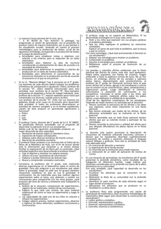 1. La maestra Carola docente del IV ciclo, de la
I. E. N° 40230 de “San Antonio” El pedregal, ha
programado su sesión de aprendizaje, con el propósito de
producir textos de manera sistemática, por lo que plantea a
los estudiantes escribir, teniendo en cuenta el proceso
metodológico para la producción de textos. ¿Cuál de las
siguientes actividades corresponde a la producción de textos
en la etapa de planificación?
a) Actividades para establecer metas y objetivos con
relación a los criterios para la redacción de un texto
sistemático.
b) Actividades para elaborar su plan de escritura
considerando un planteamiento de ¡deas de acuerdo a la
necesidad de información.
c) Actividades para determinar el propósito y criterios de
producción en un texto de manera sistemática.
d) Actividades para determinar el conocimiento de las
estructuras textuales en la producción escrita de acuerdo
al escenario en el que se encuentran.
2. En la I.E. “Mariano Melgar" hay 4 secciones en el 2° grado.
Los docentes de cada sección deben trabajar los problemas
aritméticos de comparación e igualación. Pedro, profesor de
la sección “A”, utiliza material estructurado para esta
actividad. Juan, profesor de la sección “B”, lleva ejemplos
propuestos en papelotes y fichas de trabajo individual, José,
profesor de la sección “C”, expone repetidas veces hasta que
comprendan sus alumnos, usando pizarra acrillca.
Luis profesor de la sección “D”, visita con sus alumnos los
galpones donde crían cuyes en la escuela para desarrollar
esta actividad. SI todos los profesores desarrollaron su
actividad de manera completa y en el tiempo establecido,
¿Quién de ellos propició un aprendizaje significativo y
funcional?
a) Pedro.
b) José.
c) Luis.
d) Juan.
3. El profesor Carlos, docente del 5
o
grado de la I.E. N° 08007,
ha planificado diversas actividades con el propósito de
desarrollar la expresión oral en sus estudiantes.
Señala cuál de las siguientes actividades propician un
mejor desarrollo de esta capacidad.
a) Recitación de poesías según el calendario cívíco.
b) Exposición de mapas conceptuales.
c) Debates sobre diversas temáticas de interés común.
d) Narración de anécdotas escolares.
4. El profesor Elmer propone a sus alumnos leer el Índice de los
libros de la Biblioteca de Aula, con el fin de buscar dónde
está la información que necesitan y, al mismo tiempo
facilitar la organización de los libros por su contenido. ¿Qué
actividad específica está desarrollando el profesor Elmer?
a) Fijar el objetivo y movilizar los saberes previos.
b) Utilizar recursos “portadores de información”.
c) Elaborar y probar Inferencias de distinto tipo.
d) Buscar y comprender conceptos esenciales.
5. Constanza, la profesora del 3° grado, está realizando
diversas experiencias en el laboratorio sobre el centro de
gravedad. Para ello pregunta a sus estudiantes qué saben
sobre la gravedad, luego les pide que en grupos planteen
situaciones cotidianas en que se usa la gravedad. A
continuación, les da materiales para que realicen algunos
experimentos sobre el tema, que observen y anoten sus
conclusiones para compartirlas con los otros grupos, ¿qué
procesos del área de Ciencia y Ambiente está trabajando la
profesora?
a) Análisis de la situación, comparación de experimentos,
registro de los materiales, síntesis de las conclusiones.
b) Explora lo que cada uno conoce, Íes pasa material
audiovisual de cómo se hace un experimento y luego lo
replican.
c) Las capacidades de cada uno de los niños en relación a
rehacer los experimentos.
d) Indagar saberes previos, realizar experimentos, observar
y registrar los datos obtenidos, establecer conclusiones y
comunicarlas.
6. El profesor Jorge es un experto en Matemática. Él ha
desarrollado estrategias en el aula, tales como:
■ Pedir a los niños que expresen con sus propias palabras
el problema planteado.
■ Que los niños expliquen el problema sin mencionar
cantidades.
Explicar en pares de qué trata el problema, qué se busca
y qué se conoce.
Con estas estrategias, ¿Qué está promoviendo el docente en
sus estudiantes?
a) Adaptar una estrategia para resolver un problema.
b) Comprender el problema.
c) Ejecutar la estrategia para resolver un problema.
d) Reflexionar sobre el proceso de resolución de un
problema.
7. Los grandes y coloridos afiches evidencian que la fiesta
patronal del distrito de Llama, este año, será apoteósica.
Habrá bailes populares con banda de músicos, fuegos
artificiales y hasta la polémica corrida de toros. No se han
hecho, sin embargo, afiches de los variados y sabrosos
platos típicos. Aprovechando este acontecimiento, el
profesor de 6° grado de Educación primaria lleva al aula
varios afiches de ¡a fiesta, agrupa a los estudiantes y solicita
que se centren en las características, ¡deas, señalizaciones y
organización gráfica. Luego identifiquen la Intención
comunicativa y presenten las conclusiones a sus
compañeros. Concluida la sesión pide a los niños que
expresen su opinión, mediante afiches sobre los platos
típicos, y que expliquen la utilidad de lo aprendido.
¿Cuál de los siguientes comentarios de los estudiantes
responde de mejor manera a lo solicitado por el docente?
a) Hemos conocido la estructura de los afiches y las ideas
que expresan, como texto importante en una fiesta
patronal.
b) Nos hemos enterado, por medio de los afiches, de las
diferentes actividades que se realizarán en la fiesta
patronal.
c) Hemos aprendido que en toda fiesta patronal existen
afiches que por su colorido incitan a participar de las
actividades.
d) Hemos conocido la estructura y utilidad del afiche para
que después difundamos los platos típicos en la fiesta
patronal.
8. La docente julia quiere promover la descripción de
situaciones de medición utilizando fracciones comunes y
desean que los estudiantes describan cualitativamente
situaciones de cambio y variación utilizando el lenguaje
natural (dibujos y gráficas). Para ello la actividad de clase
más adecuada sería:
a) Un concurso de atención y memoria.
b) La organización de la tienda escolar.
c) Un recorrido por la Institución para medir espacios.
d) La realización de un taller de aplicación de recetas de
cocina.
9. En una situación de aprendizaje, los estudiantes del 4° grado
presentan la pirámide alimenticia, como resultado de su
Indagación en diferentes fuentes. Luego Indican qué
alimentos considerados en la pirámide son parte de la dieta
alimenticia en su comunidad.
Con esta actividad, ¿qué capacidad se desarrolla en los
estudiantes?
a) Enumerar los alimentos que se consumen en su
localidad.
b) Relacionar la dieta de su comunidad con la pirámide
alimenticia.
c) Identificar el valor nutritivo de cada alimento según el
lugar donde se producen.
d) Aprovechar los alimentos que se producen en su
localidad en su dieta diaria.
10. La profesora Rosa está programando una sesión de
aprendizaje de matemática ¿Qué secuencia metodológica de
matemática debe seguir para desarrollar la construcción de
aprendizajes?
a) Lúdlco, gráfico y simbólico.
b) Concreto, representativo y gráfico.
c) Vivencial, representativo y simbólico.
d) Concreto, vivencial y transferencia.
 