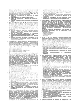 Vítor, va a desarrollar con sus estudiantes la comprensión
lectora, además de otros aspectos lingüísticos como la
ampliación del léxico y la construcción de la gramática. ¿Qué
actividades debe desarrollar José para lograr que sus
estudiantes mejore la comprensión lectora?
a) Juegos de recomposición o reparación de textos
recortados.
b) Juegos lingüísticos con palabras, frases y textos.
c) Juegos de comparación y análisis de diferencias y
semejanzas.
d) Juegos de sistematización de actividades de comprensión
lectora.
6. Alan es un docente de la I.E. “Al Aire Libre” se propone
desarrollar en los estudiantes habilidades sociales, actitudes
y valores para contribuir a la construcción de una
convivencia democrática en la escuela, en la familia y en la
comunidad. ¿Qué capacidades debe priorizar para el logro
de las habilidades sociales y práctica de valores en sus
estudiantes?
a) Que los estudiantes desarrollen habilidades sociales,
actitudes y valores para contribuir a una convivencia
democrática en la escuela.
b) Que los estudiantes desarrollen la autoestima,
autonomía y convivencia democrática en el aula.
c) Que los estudiantes desarrollen valores y su identidad
local.
d) Que los estudiantes desarrollen capacidades que se
relacionen con el pensamiento propio al momento de
expresar sus sentimientos.
7. Los niños del 5
o
grado de primaria deciden realizar una
campaña a favor del medio ambiente y le proponen a la
maestra que les enseñe a redactar una solicitud al alcalde de
la localidad, solicitándole la implementación e instalación de
tachos para reciclaje en la Institución Educativa. De acuerdo
al área de Comunicación, la maestra está asumiendo?
a) El enfoque Intercuitural.
b) El enfoque ambiental.
c) El enfoque de la solución de problemas.
d) El enfoque comunicativo textual.
8. En una institución educativa se observa que los alumnos del
6° grado de educación primaria están inquietos, leyendo y
releyendo el siguiente problema: “En la provincia de Santa
Cruz, cada familia solo recibe dos horas de agua durante el
día. Para amenguar los efectos de la escasez, la familia
Dávila decide construir un reservorio de base rectangular.
Para ello, utilizará ladrillos de 20 cm x 8 cm x 12 cm. ¿cuál
sería el diseño del reservorio para almacenar 3 metros
cúbicos de agua?, ¿cuántos ladrillos se necesitarán? Y una
vez terminado el reservorio, ¿cuál será su capacidad en
litros? Los estudiantes no logran entenderlo y, por tanto, no
pueden dar solución al problema.
Ante esta situación y según el enfoque de resolución de
problemas, ¿qué debería utilizar el docente?
a) Una tabla con datos, operación y respuesta.
b) Problemas similares y materiales adecuados.
c) El método de resolución de problemas.
d) Los pasos para la solución de problemas.
9. En clase, Roberto, es un niño que constantemente moles a
los demás poniendo apodos o burlándose cuando un
compañero se equivoca. Los niños en el aula ya están
cansados de su actitud.
¿Qué deberá hacer la profesora para lograr un clima
adecuado donde todos participen?
a) Realizar una asamblea donde los compañeros le digan
cómo se sienten y que Roberto se comprometa a cambiar
esa actitud.
b) La profesora debe llamar a un lado a Roberto y decirle
que si no cambia de actitud lo va a tener que suspender.
c) Darle un castigo a Roberto para que todos los demás se
sientan defendidos de sus agresiones.
d) Sacar a Roberto del aula y trasladarlo a otra aula, así
tendrá la oportunidad de volver a empezar con nuevos
compañeros.
10. Ivonne es la nueva maestra de la I.E. “El Cural”, ella se
propone trabajar contenidos relacionados con los productos
agrícolas que produce la comunidad, teniendo en cuenta
que aún no tiene un conocimiento real del contexto. Ivonne
hace uso de todos los saberes previos que sus estudiantes
manifestaron en la etapa de pre-planificación del proyecto
de aprendizaje. ¿Cuál sería el proceso que la maestra debe
seguir para lograr que los estudiantes cohstruyan sus
aprendizajes en el área de ciencia y Ambiente?
a) Propiciar en los estudiantes el reconocimiento de
productos agrícolas de su comunidad.
b) Propiciar la implementación de un laboratorio en el aula
que permita observar, experimentar y representar
elementos de su contexto.
c) Propiciar la aplicación de un instrumento de recolección
de datos referente a los productos agrícolas de su
comunidad.
d) Propiciar la investigación en los estudiantes como
proceso para el desarrollo de las capacidades del área.
11. En una clase de 6° grado de primaria se está estudiando la
Convención sobre los Derechos del Niño. Como parte del
proceso, a los estudiantes les ha surgido el interés por
comparar dicho Código con el Reglamento Escolar. En la
Indagación han encontrado que algunos de sus derechos no
están siendo respetados en el Reglamento. Entonces,
comienzan a cuestionarse y debatir sobre qué podrían hacer
para que se modifique el Reglamento y se Incluya tales
derechos.
Lo descrito constituye una estrategia para fortalecer la
participación democrática de los estudiantes, cuya
denominación es:
a) Proyecto particlpativo.
b) Trabajo cooperativo.
c) Asamblea de aula.
d) Mediación.
12. En una I.E. de Luya, durante la actividad realizada por
alumnos del 6° grado y su docente, los estudiantes escuchan
en audlo un capítulo de Don Quijote de la Mancha, en la que
se narra... cómo el personaje pierde la razón, su primera
salida, su regreso, la llegada de Sancho Panza y la pelea con
los molinos de viento, luego de lo cual respondieron
preguntas de comprensión por escrito...:
(Mapas de proceso del aprendizaje IPEBA - Pág. 18)
Con esta actividad se está propiciando en los estudiantes:
a) Desarrollar fundamentalmente la comprensión oral.
b) Desarrollar fundamentalmente la comprensión de textos
escritos.
c) Desarrollar fundamentalmente la producción de textos
escritos.
d) Desarrollar fundamentalmente el pensamiento
¡nferencial.
13. Juan, profesor del 5
o
grado de primaria, Inicia su sesión
colocando el titulo: “Operaciones de suma y resta con
fracciones homogéneas y heterogéneas”, escribe una
fracción, explica las partes de la fracción, plantea una
operación de fracciones heterogéneas, y enseña cómo se
halla el MCM para resolver la operación. Deja como tarea
que los alumnos copien los ejercicios y que inventen 5
ejercicios similares. De acuerdo a lo descrito, ¿cuál es la
secuencia didáctica más conveniente para la construcción
del aprendizaje?
a) Recuperación de los saberes previos, las actividades de
procesamiento de la información, transferencia de lo
aprendido y la metacognlción.
b) Recuperación de los saberes previos, generación el
conflicto cognitivo, construcción de los aprendizajes,
aplicación de lo aprendido, evaluación y metacognlción.
c) Recuperación de los saberes previos, la motivación,
generación di conflicto cognitivo, construcción del
aprendizaje y actividades de evaluación.
d) Recuperación de los saberes previos, activación del
conflicto cognitivo, aplicación de lo aprendido, evaluación
y metacognlción.
14. Javier: es docente del III Ciclo, realizará el siguiente
proyecto: “Crianza de animales menores”, con la intención
de captar recursos propios que permitan pagar el servicio de
agua de la escuela. Los estudiantes deberán averiguar sobre
la alimentación y lo que producen los animales. Javier
dialoga con los estudiantes sobre la necesidad de visitar
lugares donde puedan recoger Información sobre la vida de
esta especia. De acuerdo a la estrategia didáctica planteada.
¿Qué capacidad está desarrollando Javier en sus
estudiantes?
a) Javier orienta la argumentación cuando pregunta a sus
estudiantes qué lugares podrían visitar.
b) Javier, a través del diálogo, desarrolla la capacidad de
comunicación con sus estudiantes.
c) Javier, a través del diálogo, comunica el Interés y
necesidades de construir aprendizaje.
d) Javier, a través del diálogo, establece normas a seguir
durante una visita.
15. Luego de culminado el proyecto de Investigación: “La
 