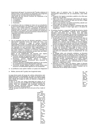Importancia del agua"; los alumnos del 3
o
grado, elaboran el
Informa final, el cual contiene las respuestas a las preguntas
Iniciales que les orientó el desarrollo del proyecto.
¿Qué parte de ese Informe contiene las respuestas a las
preguntas Iniciales?
a) La Introducción.
b) La hipótesis.
c) La conclusión.
d) El proceso.
16. La profesora Inés va a trabajar en clase con sus estudiantes
el tema de decimales y ha solicitado a sus estudiantes que
llevan a clase recibos diversos y empaques de diferentes
alimentos para ver el peso y la Información nutrlcional. Es
evidente que la maestra, con esta actividad de recolección
de recibos y empaques está promoviendo el desarrollo de la
capacidad matemática denominada:
a) Matematizar.
b) Representar.
c) Argumentar.
d) Comunicar.
17. Con el propósito de que los alumnos aprendan a buscar
información especifica acerca del origen del maíz y sus
diferentes variedades y luego la ordene utilizando
organizadores visuales, la maestra del aula del 4° grado de
educación primaria ha priorizado explicar detalladamente y
con ejemplos en qué consisten tales organizadores y el
procedimiento de su elaboración. Luego se limita a observar
que todos trabajen y cumplan en el tiempo 'Indicado, sin
intervenir o guiar a los estudiantes, porque sabe que deben
construir sus aprendizajes libremente.
Según el rol mediatizador del docente que explica
Feuerstein, la decisión que toma la maestra serta:
a) Correcta, porque la explicación dada es suficiente para
provocar la modiflcabilidad cognitiva en los estudiantes.
b) Incorrecta, porque debería apoyar y motivar
constantemente a los estudiantes para provocar la
modifícalidad cognitiva.
c) Correcta, porque la modifícalidad cognitiva se da cuando
los estudiantes descubran libremente lo indicado.
d) Incorrecta, porque debería explicar ambos temas para
provocar la modifícalidad cognitiva en los estudiantes.
18. La profesora Luisa quiere realizar un paseo de integración
familiar para el próximo mes. Si desea fomentar la
participación democrática de sus estudiantes; ¿Qué debe
hacer?
a) Proponer tres lugares conocidos y pedirle a los niños que
voten por uno de ellos.
b) Pedir a los niños que propongan alternativas de lugares
indicando los pro y contra de cada uno de ellos y luego
decidir entre todos en el aula.
c) Llamar a una reunión a los padres de familia y decidir con
ellos el lugar del paseo de integración.
d) Conformar una comisión de padres y alumnos para que
averigüen y escojan el mejor lugar para ir de paseo de
integración.
19. El profesor Gustavo, a cargo del 4
o
grado de primaria, diseña
una sesión de aprendizaje, teniendo como propósito:
identifica información de una fábula. Para ello debe
planificar diversas actividades. De acuerdo al propósito de la
sesión, ¿cuál es la secuencia didáctica más conveniente para
una sesión que busca la construcción del aprendizaje?
a) Se presenta una lectura, a través de la lluvia de ¡deas se
realizan preguntas para recoger saberes previos de los
estudiantes, responden preguntas antes, durante y
después de la lectura, leen la fábula en forma dirigida,
finalizan la sesión desarrollando una ficha de comprensión
lectora con preguntas: literales, inferenciales y criteriales.
b) Se narra una fábula, luego se les reparte en forma escrita,
se hace una lectura silenciosa, luego se hace la lectura
dirigida, los estudiantes responden en forma oral las
preguntas literales, inferenciales y criteriales, finalizan con
una ficha de evaluación sobre la comprensión de una
fábula.
c) Se dialoga sobre una situación cotidiana, se formulan
preguntas para activar los saberes, se lee una fábula y se
realizan preguntas sobre el propósito lector, tipo de texto,
luego leen el texto en forma silenciosa y responden las
preguntas literales subrayándolo en el texto, realizan
inferencias y responden' las preguntas inferenciales y
criteriales; finalizan la sesión reconstruyendo el texto
leído en un organizador visual.
d) Observan un video sobre una fábula, luego el docente
hace preguntas y los estudiantes responden a través de la
lluvia de ideas y respetando su turno. Finalizan con la
elaboración de un dibujo sobre la fábula.
20. Walter, alumno del 5° grado, lee el siguiente texto:
La papa forma parte del grupo de cultivos alimenticios más
importantes para la humanidad. Su origen se localiza en los
Andes peruanos, al norte del lago Titicaca, hace más de 8000
años. Desde ahí emigró al resto de América y después al
mundo entero.
El Perú es el país con mayor diversidad de papas en el
mundo: cuenta con más de 2000 de las 4000 variedades que
existen. Entre las variedades más conocidas tenemos la
amarilla, huayro, perricholi, volución, tomasa, canchán,
Yungay, entre otras. Después afirma:
“¡Ah ya, la papa es propia del Perú y de acá se fue a todo el
mundo...!”
Esto
evidencia
que Walter
ya infiere lo
que lee,
fundamental
mente, en el
indicador de:
a) De
duce la
causa
de un
hecho
o
acción.
b) Util
iza
indicios
que
ofrece
el
texto.
c) De
duce el
propósi
to del
texto.
d) De
duce el
signific
ado de
palabra
s a
partir
de la
inform
ación.
 