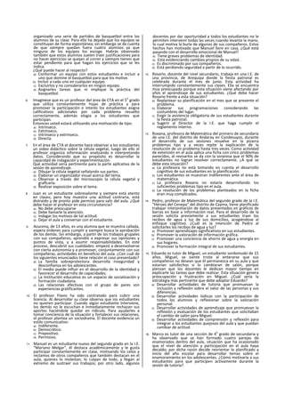 organizado una serie de partidos de basquetbol entre los
alumnos de su clase. Para ello ha dejado que los equipos se
constituyan de forma espontánea; sin embargo se da cuenta
de que siempre quedan fuera cuatro alumnos ya que
ninguno de los equipos los escoge. Habrás observado
también que estos alumnos suelen traer justificaciones para
no hacer ejercicios se quejan al correr y siempre tienen que
estar pendiente para que hagan los ejercicios que se les
indica.
¿Qué puede hacer al respecto?
a) Conformar un equipo con estos estudiantes e incluir a
uno que domine el basquetbol para que los motive.
b) Incluir a cada uno en cualquier equipo.
c) Excluirlos y no considerarlos en ningún equipo.
d) Asignarles tareas que ni implique la práctica del
basquetbol.
6. Imagínese que es un profesor del área de CTA en el 5
o
grado
que utiliza constantemente hojas de práctica y para
promover la participación e interés los estudiantes asigna
calificativos adicionales por cada problema resuelto
correctamente, además elogia a los estudiantes que
participan.
Entonces usted estará utilizando una motivación de tipo:
a) Intrínseco.
b) Extrínseco,
c) Intrínseco y extrínseco.
d) Directa.
7. En el área de CTA el docente hace observar a los estudiantes
un video didáctico sobre la célula vegetal, luego de ello el
profesor organiza información analizando e interpretando
datos. Considerando que su propósito es desarrollar la
capacidad de indagación y experimentación.
Qué actividad sería pertinente para la parte apllcativa de la
sesión de aprendizaje.
a) Dibujar la célula vegetal señalando sus partes.
b) Elaborar un organizador visual acerca del tema.
c) Observar a través del microscopio la célula vegetal y
graflcarla.
d) Realizar exposición sobre el tema.
8. Juan es un estudiante sobresaliente y siempre está atento
en clases; pero hoy muestra una actitud contraria, está
distraído y de pronto pide permiso para salir del aula. ¿Qué
debe hacer el profesor en esta circunstancia?
a) No debe preocuparse
b) Debe llamarle la atención.
c) Indagar los motivos de tal actitud.
d) Dejar el aula y conversar con el estudiante.
9. Azucena, de 13 años, es una alumna que se muestra callada,
espera órdenes para cumplir y siempre busca la aprobación
de los demás. Sin embargo, a partir de los trabajos grupales
con sus compañeros, aprendió a expresar sus opiniones y
puntos de vista, y a asumir responsabilidades. En este
proceso, descubrió sus cualidades: empezó a desenvolverse
con cierta autonomía y a promover, conjuntamente con sus
compañeras, actividades en beneficio del aula. ¿Con cuál de
los siguientes enunciados tiene relación el caso presentado?
a) La familia sobreprotectora desarrolla Inseguridad y
desconfianza en los adolescentes.
b) El medio puede influir en el desarrollo de la identidad y
favorecer el desarrollo de capacidades.
c) La Institución educativa es un espacio de socialización y
formación ciudadana.
d) Las relaciones efectivas con el grupo de pares son
experiencias gratificantes.
10. El profesor Flavio ha sido contratado para cubrir una
licencia. Al desarrollar su clase observa que ios estudiantes
no quieren participar. Cuando algún estudiante Interviene,
los demás no le escuchan e Inmediatamente rechazan sus
aportes haciéndole quedar en ridículo. Para ayudarles a
tomar conciencia de la situación y fortalecer sus relaciones,
el profesor plantea un sociodrama. El docente evidencia un
estilo comunicativo:
a) Indiferente.
b) Democrático.
c) Prepositivo.
d) Permisivo.
11. Manuel es un estudiante nuevo del segundo grado en la I.E.
“Mariano Melgar", él destaca académicamente y le gusta
participar constantemente en clase, motivando los celos y
reclamos de otros compañeros que también destacan en el
aula, quienes lo molestan, lo culpan de todo, y llegan al
extremo de sustraer sus trabajos; por otro lado, algunos
docentes por dar oportunidad a todos los estudiantes no le
permiten intervenir todas las veces cuando levanta la mano,
lo cual motiva la burla de algunos de sus compañeros. Estos
hechos han motivado que Manuel llore en casa. ¿Qué está
pasando con el desarrollo emocional de Manuel?
a) Tiene graves problemas de identidad.
b) Está evidenciando cambios propios de su edad.
c) Es discriminado por sus compañeros.
d) Está perdiendo seguridad a partir de lo ocurrido.
12. Rosarlo, docente del nivel secundario, trabaja en una I.E. de
una provincia, de Arequipa donde la fiesta patronal es
celebrada durante el mes de junio. Esta actividad ha
interrumpido constantemente sus clases. Ella se encuentra
muy preocupada porque esta situación viene afectando por
años el aprendizaje de sus estudiantes. ¿Qué debe hacer
Rosario frente a esta situación?
a) Replantear su planificación en el mes que se presente el
problema.
b) Elaborar sus programaciones considerando las
costumbres del lugar.
c) Exigir la asistencia obligatoria de sus estudiantes durante
la fiesta patronal.
d) Sugerir al Director de la I.E. que haga cumplir el
reglamento interno.
13. Roxana, profesora de Matemática del primero de secundaria
de una I.E. del distrito de Andaray en Condesuyos, durante
el desarrollo de sus sesiones resuelve en la pizarra
problemas tipo y a veces repite la explicación de la
resolución de un problema hasta tres veces. Como actividad
de extensión en el aula aplica una ficha con cinco problemas
parecidos, al revisarlos se da con la sorpresa que el 90% de
estudiantes no logran resolver correctamente. ¿A qué se
debe esta situación?
a) La profesora no está tomando en cuenta el desarrollo
cognltivo de sus estudiantes en la planificación.
b) Los estudiantes se muestran Indiferentes ante el área de
matemática.
c) La profesora Roxana no estaría desarrollando los
suficientes problemas tipo en el aula.
d) La resolución de los problemas planteados en la ficha
eran muy complicados.
14. Pedro, profesor de Matemática del segundo grado de la I.E.
“Héroes del Cenepa" del distrito de Cayma, tiene planificado
trabajar interpretación de datos presentados en gráficos de
barras en base a Información real. Para el desarrollo de la
sesión solicita previamente a sus estudiantes traer los
recibos de agua y luz de sus domicilios, acogiéndose al
enfoque cognitivo. ¿Cuál es la intención de Pedro al
solicitarles los recibos de agua y luz?
a) Promover aprendizajes significativos en sus estudiantes.
b) Promover la valoración de información gráfica.
c) Promover una conciencia de ahorro de agua y energía en
sus hogares.
d) Promover la formación integral de sus estudiantes.
15. Eduardo es tutor de Miguel, un estudiante sordomudo de 15
años. Miguel, se siente triste al enterarse que sus
compañeros no desean que él permanezca en su aula y que
estarían satisfechos si lo cambiaran de salón, porque
piensan que los docentes le dedican mayor tiempo en
explicarle las tareas que debe realizar. Esta situación genera
preocupación y frustración en Miguel. ¿Cuál sería la
estrategia más pertinente que debe adoptar Eduardo?
a) Desarrollar actividades de tutoría que promuevan la
inclusión y reflexión sobre el valor de las personas y sus
diferencias.
b) Desarrollar actividades lúdicas con la participación de
todos los alumnos y reflexionar sobre la valoración
personal.
c) Desarrollar actividades de aprendizaje que promuevan la
reflexión y evaluación de los estudiantes que solicitaban
el cambio de salón para Miguel.
d) Desarrollar actividades de comprensión y reflexión para
integrar a los estudiantes quejosos del aula y que puedan
cambiar de actitud.
16. Marco es tutor de una sección de 4
o
grado de secundaria y
ha observado que se han formado cuatro parejas de
enamorados dentro del aula, situación que ha ocasionado
que el nivel de atención y participación en el aula haya
decaldo; por dicha razón decide reorientar lo planificado a
inicio del año escolar para desarrollar temas sobre el
enamoramiento en los adolescentes. ¿Cómo motivaría a sus
estudiantes para que participen activamente durante la
sesión de tutoría?
 