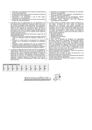a) Indicando a los estudiantes que muestren actitud positiva
y sean más participativos.
b) Presentando videos sobre el tema que generen espacios
de reflexión con los estudiantes.
c) Exhortando a sus estudiantes a que le den mayor
importancia a sus aprendizajes.
d) Felicitando a los estudiantes que no tienen enamorado(a)
porque son más participativos.
17. El profesor Isaac ha programado con sus estudiantes una
feria expositiva de modelos de máquinas simples, con el uso
de material tecnológico (Lego educativo), para demostrar
algunos principios físicos en el área de CTA. Los estudiantes,
luego de dos sesiones de aprendizaje logran dominar la
construcción de diferentes prototipos de máquinas simples
pero pese a esto aún no se sienten capaces de participar en
la exposición por no tener claro la relación entre máquinas
simples y principios físicos.
¿Qué estrategia más pertinente favorecería el logro de los
aprendizajes previstos?
a) Solicitar el apoyo de un Ingeniero para que pueda explicar
mejor los principios físicos de máquinas simples en el
aula.
b) Presentar un video sobre la construcción de máquinas
simples con la resolución de problemas de principios
físicos.
c) Postergar la feria expositiva para que los estudiantes
puedan investigar sobre el tema y se preparen mejor.
d) Desarrollar una guía de laboratorio donde los estudiantes
logren identificar principios físicos en máquinas simples.
18. La profesora Hilda del área de Comunicación ha trabajado la
capacidad de redacción de la carta con sus estudiantes de
primer grado. Como estrategia metacognitiva formula las
preguntas de siempre: ¿Qué aprendí?, ¿cómo lo aprendí?,
¿para qué me servirá?. Al evidenciar actitudes de apatía y
desinterés de parte de sus estudiantes, al responder estas
preguntas y dejando algunas sin respuestas. ¿Cuál de las
siguientes acciones le recomendaría a Hilda para superar
esta situación?
a) Explicarles a los estudiantes la importancia de responder
las preguntas planteadas.
b) Variar su estrategia para promover favorablemente la
metacognición en sus estudiantes.
c) Obviar la metacognición de los aprendizajes, algunas
veces, para evitar el desinterés de los estudiantes.
d) Facilitarles fichas Impresas con las preguntas
metacognitívas mencionadas.
19. La señora Justina se enfadó cuando recibió la boleta de su
hijo Felipe, estudiante del tercer grado de educación
secundarla; el muchacho solo estaba aprobado en
Educación Física. Ella quería comprender el porqué de esos
resultados, ya que su hijo no tenía otras obligaciones que le
distrajeran de sus estudios. Felipe confesó a sus padres que
no asistió normalmente a clases porque sus amigos lo
convencían de ir a jugar: En este caso, la ausencia a clases se
produce generalmente por:
a) Exceso de confianza
b) Rebeldía adolescente
c) Decidía de las autoridades
d) Presión de grupo
20. El tutor, con la finalidad de fortalecer las capacidades
personales, desarrolla la estrategia “Reconociendo lideres”
en cuya ejecución se evidencia que la estudiante Patricia
quiere ser reconocida como la mejor. Para lograrlo controla
todo; sus compañeros en algunas ocasiones han cuestionado
su comportamiento. Sin embargo, ella justifica su proceder
diciendo que es muy capaz y ellos, Irresponsables. SI Ud.
fuera el tutor del aula, ¿cuál de las siguientes acciones
implementaría para abordar esta situación?
a) Darla Instrucciones para relacionarse, llamaría la atención a
Patricia y felicitaría a los estudiantes.
b) Consideraría que el actuar es parte del desarrollo y los
jóvenes aprenden de muchas maneras.
c) Analizaría la situación y realizaría la autoevaluación personal
y grupal como medio de aprendizaje.
d) Les daría libertad para relacionarse, hablaría con Patricia y
pediría más tolerancia.
CLAVE DE RESPUESTAS N° 02
1 2 3 4 5 6 7 8 9 10
B B A D A C C C B B
11 12 13 14 15 16 17 18 19 20
D B A A A B D B D C
 